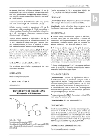 Farmacopeia Brasileira, 5ª edição
ab
705
de detector ultravioleta a 239 nm; coluna de 250 mm de
comprimento e 4,6 mm de diâmetro interno, empacotada
com sílica quimicamente ligada a grupo octadecilsilano (5
μm), mantida à temperatura ambiente; ﬂuxo da Fase móvel
de 1,0 mL/minuto.
Fase móvel: mistura de trietilamina a 0,3% (v/v), ajustar
com ácido fosfórico a pH 6,6, e acetonitrila (55:45).
Solução amostra: transferir o equivalente a 10 mg da
amostra para balão volumétrico de 50 mL e completar o
volume com água. Transferir 5 mL para balão volumétrico
de 25 mL e completar o volume com o mesmo solvente,
obtendo solução a 40 μg/mL.
Solução padrão: transferir o equivalente a 10 mg de
bromidrato de citalopram SQR para balão volumétrico de
50 mL e completar o volume com água. Transferir 5 mL
para balão volumétrico de 25 mL e completar o volume
com o mesmo solvente, obtendo solução a 40 μg/mL.
Procedimento: injetar, separadamente, 20 μL da Solução
padrão e da Solução amostra, registrar os cromatogramas e
medir as áreas sob os picos. Calcular o teor de C20
H21
FN2
O.
HBr na amostra a partir das respostas obtidas com a
Solução padrão e a Solução amostra.
EMBALAGEM E ARMAZENAMENTO
Em recipientes bem fechados, protegidos da luz e em
temperatura ambiente.
ROTULAGEM
Observar a legislação vigente.
CLASSE TERAPÊUTICA
Antidepressivo.
BROMIDRATO DE HIOSCIAMINA
Hyoscyamini hydrobromidum
NO3
.HBr; 370,28
bromidrato de hiosciamina; 04727
Bromidratodoéster(αS)-(3-endo)-8-metil-8-azabiciclo[3.2.1]
octa-3-ílico do ácido α-(hidroximetil)-benzenoacético
[306-03-6]
Contém no mínimo 98,5% e, no máximo, 100,5% de
C17
H23
NO3
.HBr em relação à substância dessecada.
DESCRIÇÃO
Características físicas. Pó cristalino, branco, inodoro e de
sabor amargo. Deliquescente ao ar e sensível à luz.
Solubilidade. Muito solúvel em água, em etanol e em
clorofórmio. Muito pouco solúvel em éter etílico.
IDENTIFICAÇÃO
A. Colocar 10 mg da amostra em cápsula de porcelana,
adicionar cinco gotas de ácido nítrico e aquecer em
banho-maria até completa evaporação. Ao resíduo, após
resfriamento, adicionar algumas gotas de hidróxido de
potássio etanólico 0,5 M é produzida coloração violeta.
B. A 1 mL de solução aquosa a 5% (p/v) da amostra,
adicionar cloreto de ouro SR gota a gota, até formação
de precipitado. Adicionar pequena quantidade de ácido
clorídrico diluído e aquecer até dissolução do precipitado.
Após resfriamento, devem ser formadas pequenas
lâminas lustrosas, castanho avermelhadas que podem
ser acompanhadas de agulhas com a mesma coloração
(diferenciação com atropina e escopolamina).
C. A uma solução aquosa a 5% (p/v) da amostra, adicionar
nitrato de prata SR. É formado um precipitado branco-
amarelado, insolúvel em ácido nítrico.
ENSAIOS DE PUREZA
Outros alcaloides. Dissolver 250 mg da amostra em 1 mL
de ácido clorídrico 0,1 M, diluir com água para 15 mL e
separar em duas porções.Auma porção de 5 mL da solução
adicionar algumas gotas de cloreto platínico SR; não deve
formar precipitado imediatamente. A outra porção de 5 mL
da solução adicionar 2 mL de amônia SR; a mistura poderá
desenvolver leve opalescência, mas não deverá apresentar
turvação nem precipitação imediata.
Perda por dessecação (5.2.9). Dessecar em estufa a 105º,
por 2 horas. No máximo 1,0%.
Cinzas sulfatadas (5.2.10). No máximo 0,2%.
DOSEAMENTO
Dissolver cerca de 700 mg da amostra, exatamente pesados,
em mistura de 50 mL de ácido acético glacial e 10 mL de
acetato de mercúrio SR. Adicionar uma gota de cloreto de
metilrosanilínio SI e titular com com ácido perclórico 0,1 M
SV até o aparecimento de cor azul-esverdeada. Faça ensaio
branco para correção necessária. Cada mLde ácido perclórico
0,1 M SV equivale a 37,028 mg de C17
H23
NO3
.HBr.
EMBALAGEM E ARMAZENAMENTO
Em recipientes herméticos e opacos.
Volume 2_18_07_11.indd 705Volume 2_18_07_11.indd 705 18/07/2011 09:26:4118/07/2011 09:26:41
 