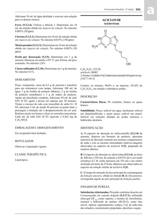 Farmacopeia Brasileira, 5ª edição
aa565
Adicionar 38 mL de água destilada e reservar esta solução
para os demais ensaios.
Ferro (5.3.2.4). Utilizar o Método I. Determinar em 10
mL da solução obtida em Aspecto da solução. No máximo
0,005% (50 ppm).
Cloretos (5.3.2.1). Determinar em 10 mL da solução obtida
em Aspecto da solução. No máximo 0,015% (150 ppm).
Metais pesados (5.3.2.3). Determinar em 10 mLda solução
obtida em Aspecto da solução. No máximo 0,002% (20
ppm).
Perda por dessecação (5.2.9). Determinar em 1 g da
amostra. Dessecar em estufa a 105 °C, por 4 horas, até peso
constante. No máximo 2,0%.
Cinzas sulfatadas (5.2.10). Determinar em 1 g da amostra.
No máximo 0,1%.
DOSEAMENTO
Pesar, exatamente, cerca de 0,3 g de amostra e transferir
para um erlenmeyer com tampa. Adicionar 100 mL de
água, 5 g de fosfato de potássio dibásico, 2 g de fosfato
de potássio monobásico e 2 g de iodeto de potássio.
Agitar até dissolução completa. Adicionar 50 mL de iodo
0,05 M SV, agitar e deixar em repouso por 30 minutos.
Titular o excesso de iodo com tiossulfato de sódio 0,1 M
SV, adicionar 3 mL de amido SI próximo ao ponto ﬁnal, e
prosseguir a titulação até o desaparecimento da cor azul.
Realizar ensaio em branco e fazer as correções necessárias.
Cada mL de iodo 0,05 M SV equivale a 9,562 mg de
C7
H13
NO3
S.
EMBALAGEM E ARMAZENAMENTO
Em recipientes bem fechados.
ROTULAGEM
Observar a legislação vigente.
CLASSE TERAPÊUTICA
Lipotrópico.
ACICLOVIR
Aciclovirum
C8
H11
N5
O3
; 225,20
aciclovir; 00082
2-Amino-1,9-diidro-9-[(2-hidroxietoxi)metil]-6H-purin-6-ona
[59277-89-3]
Contém, no mínimo, 98,0% e, no máximo, 101,0% de
C8
H11
N5
O3
, em relação à substância anidra.
DESCRIÇÃO
Características físicas. Pó cristalino, branco ou quase
branco.
Solubilidade. Pouco solúvel em água, facilmente solúvel
em dimetilsulfóxido e muito pouco solúvel em etanol.
Solúvel em soluções diluídas de ácidos minerais e
hidróxidos alcalinos.
IDENTIFICAÇÃO
A. O espectro de absorção no infravermelho (5.2.14) da
amostra, dispersa em brometo de potássio, apresenta
máximos de absorção somente nos mesmos comprimentos
de onda e com as mesmas intensidades relativas daqueles
observados no espectro de aciclovir SQR, preparado de
maneira idêntica.
B. O espectro de absorção no ultravioleta (5.2.14), na faixa
de 200 nm a 350 nm, de solução a 0,015% (p/v) em ácido
clorídrico 0,1 M, exibe máximos em 255 nm e um ombro
inclinado em torno de 274 nm, idênticos aos observados no
espectro de solução similar de aciclovir SQR.
C. O tempo de retenção do pico principal do cromatograma
da Solução amostra, obtida no método B. de Doseamento,
corresponde àquele do pico principal da Solução padrão.
ENSAIOS DE PUREZA
Substâncias relacionadas. Proceder conforme descrito em
Cromatograﬁa em camada delgada (5.2.17.1), utilizando
sílica-gel GF254
, como suporte, e mistura de clorofórmio,
metanol e hidróxido de amônio (80:20:2), como fase
móvel. Aplicar, separadamente, à placa, 5 μL de cada uma
das soluções, recentemente preparadas, descritas a seguir.
Volume 2_18_07_11.indd 565Volume 2_18_07_11.indd 565 18/07/2011 09:26:2118/07/2011 09:26:21
 