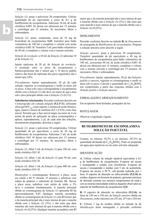 Farmacopeia Brasileira, 5ª edição
b
710
Solução (1): pesar e pulverizar 20 comprimidos. Utilizar
quantidade do pó equivalente a cerca de 0,1 g de
butilbrometo de escopolamina. Adicionar 10 mL de ácido
clorídrico 0,001 M, deixar em ultrassom por 15 minutos
e centrifugar por 15 minutos. Se necessário, ﬁltrar o
sobrenadante.
Solução (2): pesar, exatamente, cerca de 10 mg de
bromidrato de escopolamina SQR, transferir para balão
volumétrico de 100 mL e completar o volume com ácido
clorídrico 0,001 M. Transferir 5 mL para balão volumétrico
de 50 mL e completar o volume com o mesmo solvente.
Solução de resolução: a 10 mL da Solução (2) adicionar 10
μl da Solução (1).
Injetar replicatas de 20 μL da Solução de resolução.
A resolução entre os picos de escopolamina e
butilescopolamina não é menor que 5. O desvio padrão
relativo das áreas de replicatas dos picos registrados não é
menor que 2,0%.
Procedimento: injetar, separadamente, 20 μL de cada
solução, registrar os cromatogramas e medir as áreas sob
os picos. A área sob o pico correspondente a escopolamina
obtido com a Solução (1) não deve ser maior do que a área
sob o pico principal obtido com a Solução (2) (0,1%).
Substâncias relacionadas. Proceder conforme descrito em
Cromatograﬁa em camada delgada (5.2.17.1), utilizando
sílica-gel 60 F254
, como suporte, e mistura de ácido fórmico,
água, etanol e cloreto de metileno (0,5:1,5:9:9), como fase
móvel. Permitir que a fase móvel migre em torno de 4 cm
acima do ponto de aplicação na placa cromatográﬁca e
aplicar, separadamente, 2 μL de cada uma das soluções,
recentemente preparadas, descritas a seguir.
Solução (1): pesar e pulverizar 20 comprimidos. Utilizar
quantidade do pó equivalente a cerca de 20 mg de
butilbrometo de escopolamina. Adicionar 5 mL de ácido
clorídrico 0,01 M deixar em ultrassom por 15 minutos
e centrifugar por 15 minutos. Se necessário, ﬁltrar o
sobrenadante.
Solução (2): diluir 3 mL da Solução (1) para 100 mL com
ácido clorídrico 0,01 M.
Solução (3): diluir 1 mL da Solução (1) para 50 mL com
ácido clorídrico 0,01 M.
Solução (4): diluir 1 mL da Solução (1) para 400 mL com
ácido clorídrico 0,01 M.
Desenvolver o cromatograma. Remover a placa, secar
em estufa a 60 ºC durante 15 minutos e nebulizar com
iodeto de potássio e subnitrato de bismuto SR. Deixar
a placa secar, nebulizar com nitrito de sódio a 5%
(p/v) e examinar imediatamente. A mancha principal
obtida no cromatograma da Solução (1) apresenta Rf de
aproximadamente 0,45. Qualquer mancha secundária
obtida no cromatograma da Solução (1) com Rf menor que
o da mancha principal não é mais intensa do que a mancha
obtida com a Solução (2) (3%), e não mais que duas
manchas são mais intensas do que a mancha obtida com a
Solução (4) (0,25%). Qualquer mancha secundária com Rf
maior que o da mancha principal não é mais intensa do que
a mancha obtida com a Solução (3) (2%) e não mais que
uma mancha é mais intensa do que a mancha obtida com a
Solução (4) (0,25%).
DOSEAMENTO
Proceder conforme descrito no método B. de Doseamento
da monograﬁa de Butilbrometo de escopolamina. Preparar
a solução amostra como descrito a seguir.
Solução amostra: pesar e pulverizar 20 comprimidos.
Transferir quantidade do pó equivalente a 40 mg de
butilbrometo de escopolamina para balão volumétrico de
100 mL, acrescentar 60 mL de ácido clorídrico 0,001 M,
deixar em ultrassom por 15 minutos, completar o volume
com o mesmo solvente e centrifugar por 15 minutos. Se
necessário, ﬁltrar o sobrenadante.
Procedimento: injetar, separadamente, 20 μL das Soluções
padrão e amostra, registrar os cromatogramas e medir as
áreas sob os picos. Calcular a quantidade de C21
H30
BrNO4
nos comprimidos a partir das respostas obtidas com a
Solução padrão e Solução amostra.
EMBALAGEM E ARMAZENAMENTO
Em recipientes bem fechados, protegidos da luz.
ROTULAGEM
Observar a legislação vigente.
BUTILBROMETO DE ESCOPOLAMINA
SOLUÇÃO INJETÁVEL
Contém, no mínimo, 92,5% e, no máximo, 107,5% da
quantidade declarada de C21
H30
BrNO4
. Pode ser preparada
em água para injetáveis ou em outro solvente adequado.
IDENTIFICAÇÃO
A. Utilizar volume da solução injetável equivalente a 0,1
g de butilbrometo de escopolamina. Evaporar até secura
e ressuspender o resíduo com clorofórmio. Evaporar até
secura e ressuspender o resíduo com 5 mL de acetonitrila.
Evaporar até secura, a 50 ºC, sob pressão reduzida, por 1
hora. O espectro de absorção no infravermelho (5.2.14) do
resíduo, disperso em brometo de potássio, apresenta máximos
de absorção somente nos mesmos comprimentos de onda e
com as mesmas intensidades relativas daqueles observados no
espectro de butilbrometo de escopolamina SQR.
B. O espectro de absorção no ultravioleta (5.2.14), na
faixa de 230 nm a 350 nm, da Solução amostra obtida em
Doseamento, exibe máximos em 252 nm, 257 nm e 264 nm.
C. Utilizar 1 mg do resíduo obtido no método A. de
Identiﬁcação desta monograﬁa, e proceder conforme
Volume 2_18_07_11.indd 710Volume 2_18_07_11.indd 710 18/07/2011 09:26:4218/07/2011 09:26:42
 