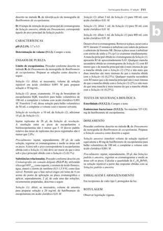 Farmacopeia Brasileira, 5ª edição
ab
711
descrito no método B. de Identiﬁcação da monograﬁa de
Butilbrometo de escopolamina.
D. O tempo de retenção do pico principal do cromatograma
da Solução amostra, obtida em Doseamento, corresponde
àquele do pico principal da Solução padrão.
CARACTERÍSTICAS
pH (5.2.19). 3,7 a 5,5.
Determinação de volume (5.1.2). Cumpre o teste.
ENSAIOS DE PUREZA
Limite de escopolamina. Proceder conforme descrito no
método B. de Doseamento da monograﬁa de Butilbrometo
de escopolamina. Preparar as soluções como descrito a
seguir.
Solução (1): diluir, se necessário, volume de solução
injetável em ácido clorídrico 0,001 M para preparar
solução a 10 mg/mL.
Solução (2): pesar, exatamente, 10 mg de bromidrato de
escopolamina SQR, transferir para balão volumétrico de
100 mL e completar o volume com ácido clorídrico 0,001
M. Transferir 5 mL dessa solução para balão volumétrico
de 50 mL e completar o volume com o mesmo solvente.
Solução de resolução: a 10 mL da Solução (2), adicionar
10 μL da Solução (1).
Injetar replicatas de 20 μL da Solução de resolução.
A resolução entre os picos de escopolamina e
butilescopolamina não é menor que 5. O desvio padrão
relativo das áreas de replicatas dos picos registrados não é
menor que 2,0%.
Procedimento: injetar, separadamente, 20 μL de cada
solução, registrar os cromatogramas e medir as áreas sob
os picos. A área sob o pico correspondente à escopolamina
obtida com a Solução (1) não deve ser maior do que a área
sob o pico principal obtido com a Solução (2) (0,1%).
Substâncias relacionadas. Proceder conforme descrito em
Cromatograﬁa em camada delgada (5.2.17.1), utilizando
sílica-gel 60 F254
, como suporte, e mistura de ácido fórmico,
água, etanol e cloreto de metileno (0,5:1,5:9:9), como fase
móvel. Permitir que a fase móvel migre em torno de 4 cm
acima do ponto de aplicação na placa cromatográﬁca e
aplicar, separadamente, 2 μL de cada uma das soluções,
recentemente preparadas, descritas a seguir.
Solução (1): diluir, se necessário, volume de amostra
para preparar solução a 20 mg/mL de butilbrometo de
escopolamina em ácido clorídrico 0,01 M.
Solução (2): diluir 3 mL da Solução (1) para 100 mL com
ácido clorídrico 0,01 M.
Solução (3): diluir 1 mL da Solução (1) para 50 mL com
ácido clorídrico 0,01 M.
Solução (4): diluir 1 mL da Solução (1) para 400 mL com
ácido clorídrico 0,01 M.
Desenvolverocromatograma.Removeraplaca,secarcoma
60 ºC durante 15 minutos e nebulizar com iodeto de potássio
e subnitrato de bismuto SR. Deixar a placa secar e nebulizar
com nitrito de sódio a 5% (p/v) e examinar imediatamente.
Amancha principal obtida no cromatograma da Solução (1)
apresenta Rf de aproximadamente 0,45. Qualquer mancha
secundária obtida no cromatograma da Solução (1) com Rf
menor que o da mancha principal não é mais intensa do que
a mancha obtida com a Solução (2) (3%) e não mais que
duas manchas são mais intensas do que a mancha obtida
com a Solução (4) (0,25%). Qualquer mancha secundária
com Rf maior que o da mancha principal não é mais intensa
do que a mancha obtida com a Solução (3) (2%) e não mais
do que uma mancha é mais intensa do que a mancha obtida
com a Solução (4) (0,25%).
TESTES DE SEGURANÇA BIOLÓGICA
Esterilidade (5.5.3.2.1). Cumpre o teste.
Endotoxinas bacterianas (5.5.2.2). No máximo 555 UE/
mg de butilbrometo de escopolamina.
DOSEAMENTO
Proceder conforme descrito no método B. de Doseamento
da monograﬁa de Butilbrometo de escopolamina. Preparar
a Solução amostra como descrito a seguir.
Solução amostra: transferir volume de solução injetável
equivalente a 40 mg de butilbrometo de escopolamina para
balão volumétrico de 100 mL e completar o volume com
ácido clorídrico 0,001 M.
Procedimento: injetar, separadamente, 20 μL das Soluções
padrão e amostra, registrar os cromatogramas e medir as
áreas sob os picos. Calcular a quantidade de C21
H30
BrNO4
na solução injetável a partir das respostas obtidas com as
Soluções padrão e amostra.
EMBALAGEM E ARMAZENAMENTO
Em recipientes de vidro tipo I, protegidos da luz.
ROTULAGEM
Observar legislação vigente.
Volume 2_18_07_11.indd 711Volume 2_18_07_11.indd 711 18/07/2011 09:26:4218/07/2011 09:26:42
 