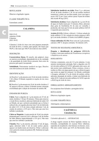 Farmacopeia Brasileira, 5ª edição
c
714
ROTULAGEM
Observar a legislação vigente.
CLASSE TERAPÊUTICA
Estimulante central.
CALAMINA
ZnO; 81,41
calamina; 01646
Calamina
[8011-96-9]
Calamina é óxido de zinco com uma pequena proporção
de óxido de ferro, e contém, após ignição, não menos que
98,0% e não mais que 100,5% de óxido de zinco (ZnO).
DESCRIÇÃO
Características físicas. Pó amorfo, não palpável, róseo
ou marrom avermelhado, dependendo da cor da variedade
e da quantidade do óxido férrico presente, bem como do
processo pelo qual é incorporado.
Solubilidade. Praticamente insolúvel em água. Dissolve
com efervescência em ácido clorídrico.
IDENTIFICAÇÃO
A. Dissolver 1 g da amostra com 10 mL de ácido clorídrico
3 M e ﬁltrar. O ﬁltrado responde às reações do íon zinco
(5.3.1.1).
B. Dissolver 1 g da amostra em 10 mL de ácido clorídrico 3
M, aquecer à fervura, e ﬁltrar. O ﬁltrado assume coloração
avermelhada após a adição de tiocianato de amônio SR.
ENSAIOS DE PUREZA
Cálcio. Fazer a digestão de 1 g da amostra em 25 mL de
ácido clorídrico 3 M por 30 minutos. Filtrar para remover
o óxido férrico insolúvel, adicionar hidróxido de sódio 6 M
ao ﬁltrado, até que o primeiro precipitado que se forma é
redissolvido, em seguida adicionar mais 5 mL de hidróxido
de sódio 6 M. A 10 mL desta solução adicionar 2 mL de
oxalato de amônio a 3,5% (p/v). Não mais que uma leve
turbidez é produzida.
Cálcio ou Magnésio. A outra porção de 10 mL da solução
preparada para o teste de Cálcio, adicionar 2 mL de fosfato
de sódio dibásico hepta-hidratado a 12% (p/v). Não mais
que uma leve turbidez é produzida.
Chumbo. Para 1 g da amostra, adicionar 15 mL de água,
agitar, adicionar então 3 mL de ácido acético glacial,
aquecer em banho-maria até dissolver. Filtrar e adicionar
cinco gotas de cromato de potássio SR. Nenhuma turvação
é formada.
Substâncias insolúveis em ácido. Pesar 2 g e adicionar
50 mL de ácido clorídrico 3 M. Se um resíduo insolúvel
remanescer, coletar em um ﬁltro tarado, lavar com água e
secar a 105 °C por 1 hora, esfriar e pesar. O peso do resíduo
não excede 40 mg (2,0%)
Substâncias alcalinas. Fazer a digestão de 1 g com 20 mL
de água em banho-maria por 15 minutos, ﬁltrar, adicionar
duas gotas de fenoftaleína SI. Se uma cor vermelha é
produzida, não mais que 0,2 mL de ácido sulfúrico 0,05 M
é requerido para removê-la.
Arsênio (5.3.2.5). Utilizar o Método 1. Utilizar solução de
ácido sulfúrico 3,5 M e solução de cloreto estanoso a 40%
(p/v) em ácido clorídrico. O limite é de 0,0008% (8 ppm).
Cinzas sulfatadas (5.2.10). Pesar cerca de 2 g da amostra,
calcinar a 500 °C até peso constante. No máximo 2,0%.
TESTES DE SEGURANÇA BIOLÓGICA
Pesquisa e identiﬁcação de patógenos (5.5.3.1.3).
Cumpre o teste para ausência de Pseudomonas aeruginosa
e Staphylococcus aureus.
DOSEAMENTO
Calcinar, exatamente, cerca de 1,5 g de calamina. A esta
amostra recentemente calcinada, fazer a digestão com 50
mL de ácido sulfúrico 0,5 M SV, aplicando calor suave, até
não ocorrer mais solubilização. Filtrar a mistura, e lavar o
resíduo no ﬁltro com água quente até que a última lavagem
seja neutra ao papel de tornassol. Ao ﬁltrado combinado
e lavagens, adicionar 2,5 g de cloreto de amônio, esfriar,
adicionar alaranjado de metila, e titular com hidróxido de
sódio M SV. Cada mL de ácido sulfúrico 0,5 M SV equivale
a 40,69 mg de óxido de zinco.
EMBALAGEM E ARMAZENAMENTO
Em recipientes bem fechados e protegidos da luz.
ROTULAGEM
Observar a legislação vigente.
CLASSE TERAPÊUTICA
Adstringente; antipruriginoso.
CALÊNDULA
Calendulae ﬂos
Calendula ofﬁcinalis L. – ASTERACEAE
A droga vegetal consiste de ﬂores liguladas inteiras ou
trituradas, acompanhadas de escassas ﬂores tubulosas,
separadas do receptáculo e das brácteas involucrais, secas.
Não deve conter menos que 0,4% de ﬂavonoides totais,
Volume 2_18_07_11.indd 714Volume 2_18_07_11.indd 714 18/07/2011 09:26:4218/07/2011 09:26:42
 