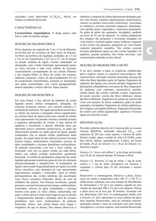 Farmacopeia Brasileira, 5ª edição
ac
715
calculados como hiperosídeo (C21
H20
O12
, 464,4), em
relação ao material dessecado.
CARACTERÍSTICAS
Características organolépticas. A droga possui odor
fraco e sabor levemente amargo.
DESCRIÇÃO MACROSCÓPICA
Flores dispostas em capítulos de 3 cm a 7 cm de diâmetro,
envolvidas por um invólucro de duas séries de brácteas.
As ﬂores da periferia são liguladas, pistiladas, de 1,5 cm
a 3,0 cm de comprimento e 0,5 cm a 0,7 cm de largura
na porção mediana da lígula. Corolas amareladas ou
alaranjadas, com o limbo tridentado, apresentando quatro
ou cinco nervuras e tubo curto coberto de tricomas,
ocasionalmente acompanhadas de um estilete ﬁliforme
e um estigma bíﬁdo. As ﬂores do centro são escassas,
tubulosas, pequenas, curtas, de aproximadamente 0,5 cm
de comprimento, hermafroditas, amarelas ou alaranjadas,
raro quase avermelhadas, com corola quinquedentada;
anteras sagitadas e estilete indiviso. Papus ausente.
DESCRIÇÃO MICROSCÓPICA
Em vista frontal, a face adaxial da epiderme da corola
ligulada mostra células retangulares, alongadas, de
contorno levemente sinuoso, com cutícula estriada e é
destituída de estômatos. Na região apical desta mesma face,
as células são menores e arranjadas menos regularmente;
no extremo basal da lígula existe uma camada de células
com espessamento nas paredes externas contendo prismas
e pequenos aglomerados de cristais. A face abaxial da
epiderme é semelhante à adaxial, diferindo desta por
apresentar poucos estômatos anomocíticos, os quais são
relativamente grandes na região apical da lígula, quando
comparados com as demais células epidérmicas desta
porção. Na região basal da face abaxial ocorrem tricomas
tectores longos, multicelulares, bisseriados, cônicos, de
ápice arredondado e tricomas glandulares multicelulares,
de pedicelo unisseriado, com três a cinco células, ou
bisseriado, com três ou quatro células em cada ﬁleira,
ambos com cabeça ovalada, multicelular, geralmente
bisseriada. As células do parênquima subjacente da corola
ligulada apresentam numerosas gotas de óleo de coloração
amarelo-alaranjada a amarelo-claro. O parênquima da
lígula é atravessado longitudinalmente por quatro ou cindo
feixes vasculares, com elementos de vaso apresentando
espessamentos anelados e helicoidais. Junto às células
parenquimáticas das corolas tubulosas são encontrados
cinco feixes vasculares bifurcados abaixo da zona de
soldadura das pétalas. Nas brácteas involucrais, quando
presentes,ocorremtricomastectoreslongos,multicelulares,
bisseriados, cônicos, de ápice arredondado, e tricomas
tectores com quaro ou cinco células, unisseriadas, das
quais a célula apical é muito mais longa do que as demais
e frequentemente dobrada e achatada, além de tricomas
glandulares mais raros, multicelulares, de pedicelo
bisseriado, cônico, com células basais mais longas e
irregulares do que as demais. Nas anteras observa-se o
endotécio, composto de células ligeiramente alongadas que,
em vista frontal, mostram espessamentos característicos,
restritos às paredes transversais (anticlinais). Associados
ao endotécio, ocorrem esclereídes pequenos, alaranjados,
com paredes pouco espessadas e numerosas pontoações.
Os grãos de pólen são equinados, tricolpados, medindo
em torno de 45 m de diâmetro. As células epidérmicas
dos estigmas são poligonais a levemente alongadas em
vista frontal e mostram papilas curtas, bulbosas, enquanto
as dos ovários são pequenas, poligonais em vista frontal,
contendo pigmentos castanhos. Nos ovários ocorrem
tricomas glandulares iguais aos das corolas liguladas. Os
aquênios, quando presentes, têm forma navicular, com
ornamentações dentadas na face dorsal.
DESCRIÇÃO MICROSCÓPICA DO PÓ
O pó deve atender a todas as exigências estabelecidas
para a espécie, menos os caracteres macroscópicos. São
características: coloração castanho-amarelada; presença de
tubos das ﬂores liguladas; partes de lígulas; fragmentos da
epiderme das lígulas com cutícula estriada; fragmentos de
parênquima subepidérmico com gotas de óleo; fragmentos
de epiderme com estômatos anomocíticos grandes;
células basais das corolas contendo cristais; fragmentos
de tecido vascular; corolas das ﬂores tubulosas; anteras
das ﬂores tubulosas; fragmentos de anteras na maioria das
vezes com porções de feixes condutores; grãos de pólen
equinados, tricolpados; fragmentos de células epidérmicas
dos estigmas com papilas bulbosas; fragmentos de paredes
de ovários com células pigmentadas: aquênios e tricomas
iguais aos descritos acima.
IDENTIFICAÇÃO
Proceder conforme descrito em Cromatograﬁa em camada
delgada (5.2.17.1), utilizando sílica-gel GF254
, com
espessura de 250 m, como suporte, e mistura de ácido
fórmico anidro, água e acetato de etila (10:10:80), como
fase móvel. Aplicar, separadamente, à placa, em forma
de banda, 20 L da Solução (1) e 10 L da Solução (2),
descritas a seguir.
Solução (1): ferver sob reﬂuxo 1 g da droga pulverizada
com 10 mL de metanol durante 10 minutos e ﬁltrar.
Solução (2): dissolver 2,5 mg de rutina, 1 mg de ácido
cafeico e 1 mg de ácido clorogênico em metanol, e
completar o volume para 10 mL utilizando o mesmo
solvente.
Desenvolver o cromatograma. Remover a placa, deixar
secar em estufa a temperatura entre 100 °C e 105 ºC e,
ainda morna, nebulizar com uma solução de difenilborato
de aminoetanol a 1% (p/v) em metanol, seguido de uma
solução de macrogol 400 a 5% (p/v) em metanol. Deixar
a placa secar ao ar livre por 30 minutos. Examinar sob
luz ultravioleta (365 nm). O cromatograma obtido com
a Solução (2), deve apresentar no terço inferior da placa
duas manchas ﬂuorescentes, uma de coloração marrom-
amarelada (rutina) e outra de coloração azul claro (ácido
clorogênico); e no terço superior, uma mancha ﬂuorescente
Volume 2_18_07_11.indd 715Volume 2_18_07_11.indd 715 18/07/2011 09:26:4218/07/2011 09:26:42
 
