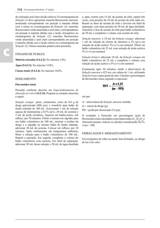 Farmacopeia Brasileira, 5ª edição
c
716
de coloração azul claro (ácido cafeico). O cromatograma da
Solução (1) deve apresentar mancha ﬂuorescente marrom-
amarelada correspondente em posição à mancha obtida
com a rutina no cromatograma da Solução (2); manchas
ﬂuorescentes verde amarelada e azul claro, correspondentes
em posição à mancha obtida com o ácido clorogênico no
cromatograma da Solução (2); manchas ﬂuorescentes
verde amarelada e azul claro correspondente em posição
à mancha obtida com o ácido cafeico no cromatograma da
Solução (2). Outras manchas podem estar presentes.
ENSAIOS DE PUREZA
Matéria estranha (5.4.2.2). No máximo 3,0%.
Água (5.4.2.3). No máximo 12,0%.
Cinzas totais (5.4.2.4). No máximo 10,0%.
DOSEAMENTO
Flavonoides totais
Proceder conforme descrito em Espectrofotometria de
absorção no visível (5.2.14). Preparar as soluções descritas
a seguir.
Solução estoque: pesar, exatamente, cerca de 0,4 g de
droga pulverizada (800 μm), e transferir para balão de
fundo redondo de 100 mL. Acrescentar 1 mL de solução
aquosa de metenamina a 0,5% (p/v), 20 mL de acetona e
2 mL de ácido clorídrico. Aquecer em banho-maria, sob
reﬂuxo, por 30 minutos. Filtrar a mistura em algodão para
um balão volumétrico de 100 mL, retornar o resíduo da
droga e o algodão ao mesmo balão de fundo redondo,
adicionar 20 mL de acetona. Colocar em reﬂuxo, por 10
minutos. Após resfriamento até temperatura ambiente,
ﬁltrar a solução para o balão volumétrico de 100 mL.
Repetir a operação. Em seguida, completar o volume do
balão volumétrico com acetona. Em funil de separação,
adicionar 20 mL dessa solução e 20 mL de água destilada
e, após, extrair com 15 mL de acetato de etila, repetir três
vezes, com porções de 10 mL de acetato de etila cada vez.
Reunir as fases de acetato de etila e lavá-las em funil de
separação, com duas porções de 50 mL de água destilada.
Transferir a fase de acetato de etila para balão volumétrico
de 50 mL e completar o volume com acetato de etila.
Solução amostra: a 10 mL da Solução estoque, adicionar
1 mL de solução de cloreto de alumínio a 2% (p/v) em
solução de ácido acético 5% (v/v) em metanol. Diluir em
balão volumétrico de 25 mL com solução de ácido acético
5% (v/v) em metanol.
Solução branco: adicionar 10 mL da Solução estoque em
balão volumétrico de 25 mL e completar o volume com
solução de ácido acético a 5% (v/v) em metanol.
Exatamente após 30 minutos, medir a absorvância da
Solução amostra a 425 nm, em cubeta de 1 cm, utilizando
Solução branco para ajuste do zero. Calcular a porcentagem
de ﬂavonoides totais segundo a expressão:
em que
A = absorvância da Solução amostra medida;
m = massa da droga (g);
PD = perda por dessecação (% p/p).
O resultado é fornecido em porcentagem (p/p) de
ﬂavonoidestotaiscalculadoscomohiperosídeo(C21
H20
O12
).
Alternativamente, realizar os cálculos considerando A(1%,
1cm) = 500.
EMBALAGEM E ARMAZENAMENTO
Em recipientes de vidro ou metal, bem fechados, ao abrigo
da luz e do calor.
Volume 2_18_07_11.indd 716Volume 2_18_07_11.indd 716 18/07/2011 09:26:4218/07/2011 09:26:42
 