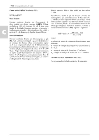 Farmacopeia Brasileira, 5ª edição
c
722
Cinzas totais (5.4.2.4). No máximo 5,0%.
DOSEAMENTO
Óleos Voláteis
Proceder conforme descrito em Determinação de
óleos voláteis em drogas vegetais (5.4.2.7). Utilizar
um balão de 1000 mL, contendo 500 mL de água como
líquido de destilação. Reduzir a amostra a pó grosseiro e
imediatamente, proceder à determinação do óleo volátil a
partir de 50 g da droga em pó. Destilar durante 4 horas.
trans-cinamaldeído
Proceder conforme descrito em Cromatograﬁa a gás
(5.2.17.5). Utilizar cromatógrafo a gás provido de detector
de ionização de chamas, coluna cromatográﬁca capilar
de 30 m de comprimento e 0,25 mm de diâmetro interno,
preenchida com polidifenildimetilsiloxano, com espessura
do ﬁlme de 0,25 μm; temperatura da coluna de 60 C a 300
C, a 3 C por minuto (total de 80 minutos); temperatura
do injetor a 220 C; temperatura do detector a 250 C;
hélio a 80 kPa de pressão, como gás de arraste; ﬂuxo de
1,0 mL/minuto. Utilizar mistura de nitrogênio, ar sintético
e hidrogênio (1:1:10) como gases auxiliares.
Solução amostra: diluir o óleo volátil em éter etílico
(2:100).
Procedimento: injetar 1 L da Solução amostra no
cromatógrafo a gás, utilizando divisão de ﬂuxo de 1:50.
O aldeído cinâmico apresenta tempo de retenção linear
relativo de 1266 (Z) e 1214 (E). O teor em aldeído cinâmico
é de, no mínimo, 60,0%. As concentrações relativas são
obtidas por integração manual ou eletrônica. Calcular o
Índice de retenção relativo (IRR), segundo a expressão:
em que
n = número de átomos de carbono do alcano de menor peso
molecular;
trx
= tempo de retenção do composto “x” (intermediário a
trz
e trz+1
);
trz
= tempo de retenção do alcano com “n” carbonos;
trz+1
= tempo de retenção do alcano com “n +1” carbonos.
EMBALAGEM E ARMAZENAMENTO
Em recipientes bem fechados, ao abrigo da luz e calor.
Volume 2_18_07_11.indd 722Volume 2_18_07_11.indd 722 18/07/2011 09:26:4318/07/2011 09:26:43
 