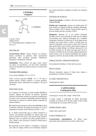Farmacopeia Brasileira, 5ª edição
c
724
CÂNFORA
Camphora
C10
H16
O; 152,23
cânfora; 01677
1,7,7-Trimetilbiciclo[2.2.1]heptan-2-ona
[76-22-2]
DESCRIÇÃO
Características físicas. Cristais, brancos ou incolores,
massas cristalinas ou grânulos. Odor característico
penetrante, sabor aromático pungente. Volatiliza-se
lentamente à temperatura ambiente.
Solubilidade. Pouco solúvel em água; muito solúvel
em etanol, em clorofórmio e em éter etílico; facilmente
solúvel em dissulfeto de carbono, hexano e em óleos ﬁxos
e voláteis.
Constantes físico-químicas.
Faixa de fusão (5.2.2): 174 °C a 179 °C.
Poder rotatório especíﬁco (5.2.8): +41° a +43° para a
cânfora natural. Cânfora sintética é a forma racêmica,
opticamente inativa. Determinar em solução a 10% (p/v)
em etanol.
IDENTIFICAÇÃO
A. O espectro de absorção no infravermelho (5.2.14) da
amostra, dispersa em brometo de potássio, apresenta
máximos de absorção somente nos mesmos comprimentos
de onda e com as mesmas intensidades relativas daqueles
observados no espectro de cânfora padrão, preparado de
maneira idêntica.
B. O espectro de absorção no ultravioleta (5.2.14), na faixa
de 200 nm a 400 nm, de solução da amostra a 0,1% (p/v)
preparada com etanol, exibe máximos em 289 ± 1 nm.
C. À cânfora pulverizada (que se obtém tratando-se a
mesma com pequena quantidade de etanol) junte uma
gota de vanilina 1,0% (p/v) e uma gota de ácido sulfúrico;
aparecerá uma cor amarela que passa gradativamente a
roxo, violeta e azul. Esta prova é positiva somente para a
cânfora natural.
D. Aquecendo o pó da cânfora e recobrindo o recipiente
com vidro de relógio, obtêm-se um sublimado composto
por cristais periformes isotrópicos reunidos em conjuntos
radicais.
ENSAIOS DE PUREZA
Aspecto da solução. A solução a 10% (p/v) em hexano é
límpida (5.2.25).
Resíduo por evaporação. Aquecer em banho-maria 2,0
g da amostra em cápsula tarada até completa sublimação.
Secar o resíduo a 120 ºC durante 3 horas, esfriar e pesar. O
peso do resíduo não deve exceder a 0,05%.
Halogênios. Misturar 0,1 g de cânfora ﬁnamente
dividida com 0,2 g de peróxido de sódio em um cadinho
de porcelana seco. Aquecer lentamente até a completa
incineração. Dissolver o resíduo em 25 mL de água morna,
acidiﬁcar com ácido nítrico e ﬁltrar a solução para um
tubo de comparação. Lavar o tubo e o ﬁltro com 10 mL de
água quente (duas vezes) e ﬁltrar, adicionando as águas de
lavagem à solução ﬁltrada. Ao ﬁltrado, adicionar 0,5 mL
de nitrato de prata 0,1 M; diluir com água para 50 mL e
misturar. A turbidez não deve exceder aquela produzida em
ensaio branco, com as mesmas quantidades dos mesmos
reagentes e 0,05 mL de ácido clorídrico 0,02 M (0,035%).
EMBALAGEM E ARMAZENAMENTO
Em recipientes herméticos. Evitar calor excessivo.
ROTULAGEM
Observar legislação vigente. O rótulo deve indicar a
procedência, se natural ou sintética.
CLASSE TERAPÊUTICA
Antipruriginoso tópico.
CAPIM LIMÃO
Cymbopogonis foliae
Cymbopogon citratus (DC.) Stapf – POACEAE
A droga vegetal é constituída de folhas dessecadas
contendo, no mínimo, 0,5% de óleo volátil. O óleo volátil
é constituído de, no mínimo, 60% de citral.
NOMES POPULARES
Capim cidró, capim santo.
CARACTERÍSTICAS
Características organolépticas. As folhas secas
apresentam odor característico de citral e sabor cítrico.
Volume 2_18_07_11.indd 724Volume 2_18_07_11.indd 724 18/07/2011 09:26:4418/07/2011 09:26:44
 
