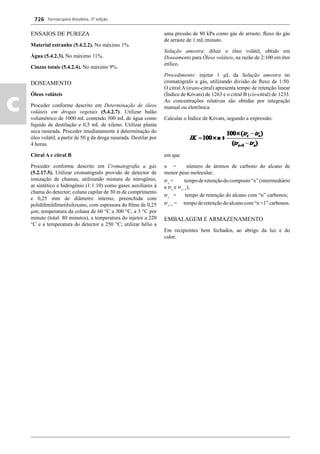Farmacopeia Brasileira, 5ª edição
c
726
ENSAIOS DE PUREZA
Material estranho (5.4.2.2). No máximo 1%.
Água (5.4.2.3). No máximo 11%.
Cinzas totais (5.4.2.4). No máximo 9%.
DOSEAMENTO
Óleos voláteis
Proceder conforme descrito em Determinação de óleos
voláteis em drogas vegetais (5.4.2.7). Utilizar balão
volumétrico de 1000 mL contendo 500 mL de água como
líquido de destilação e 0,5 mL de xileno. Utilizar planta
seca rasurada. Proceder imediatamente à determinação do
óleo volátil, a partir de 50 g da droga rasurada. Destilar por
4 horas.
Citral A e citral B
Proceder conforme descrito em Cromatograﬁa a gás
(5.2.17.5). Utilizar cromatógrafo provido de detector de
ionização de chamas, utilizando mistura de nitrogênio,
ar sintético e hidrogênio (1:1:10) como gases auxiliares à
chama do detector; coluna capilar de 30 m de comprimento
e 0,25 mm de diâmetro interno, preenchida com
polidifenildimetilsiloxano, com espessura do ﬁlme de 0,25
μm; temperatura da coluna de 60 °C a 300 °C, a 3 °C por
minuto (total: 80 minutos), a temperatura do injetor a 220
°C e a temperatura do detector a 250 °C; utilizar hélio a
uma pressão de 80 kPa como gás de arraste; ﬂuxo do gás
de arraste de 1 mL/minuto.
Solução amostra: diluir o óleo volátil, obtido em
Doseamento para Óleos voláteis, na razão de 2:100 em éter
etílico.
Procedimento: injetar 1 μL da Solução amostra no
cromatógrafo a gás, utilizando divisão de ﬂuxo de 1:50.
O citral A (trans-citral) apresenta tempo de retenção linear
(Índice de Kóvats) de 1263 e o citral B (cis-citral) de 1233.
As concentrações relativas são obtidas por integração
manual ou eletrônica.
Calcular o Índice de Kóvats, segundo a expressão:
em que
n = número de átomos de carbono do alcano de
menor peso molecular;
trx
= tempoderetençãodocomposto“x”(intermediário
a trz
e trz+1
);
trz
= tempo de retenção do alcano com “n” carbonos;
trz+1
= tempo de retenção do alcano com “n +1” carbonos.
EMBALAGEM E ARMAZENAMENTO
Em recipientes bem fechados, ao abrigo da luz e do
calor.
Volume 2_18_07_11.indd 726Volume 2_18_07_11.indd 726 18/07/2011 09:26:4418/07/2011 09:26:44
 