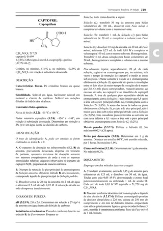 Farmacopeia Brasileira, 5ª edição
ac
729
CAPTOPRIL
Captoprilum
C9
H15
NO3
S; 217,29
captopril; 01699
1-[(2S)-3-Mercapto-2-metil-1-oxopropil]-L-prolina
[62571-86-2]
Contém, no mínimo, 97,5% e, no máximo, 102,0% de
C9
H15
NO3
S, em relação à substância dessecada.
DESCRIÇÃO
Características físicas. Pó cristalino branco ou quase
branco.
Solubilidade. Solúvel em água, facilmente solúvel em
metanol e cloreto de metileno. Solúvel em soluções
diluídas de hidróxidos alcalinos.
Constantes físico-químicas.
Faixa de fusão (5.2.2): 105 ºC a 108 ºC.
Poder rotatório especíﬁco (5.2.8): –156º a –161º, em
relação à substância dessecada. Determinar em solução a
2% (p/v) em água isenta de dióxido de carbono.
IDENTIFICAÇÃO
O teste de identiﬁcação A. pode ser omitido se forem
realizados os testes B. e C.
A. O espectro de absorção no infravermelho (5.2.14) da
amostra, previamente dessecada, dispersa em brometo
de potássio, apresenta máximos de absorção somente
nos mesmos comprimentos de onda e com as mesmas
intensidades relativas daqueles observados no espectro de
captopril SQR, preparado de maneira idêntica.
B. O tempo de retenção do pico principal do cromatograma
da Solução amostra, obtida no método B. de Doseamento,
corresponde àquele do pico principal da Solução padrão.
C. Dissolver cerca de 20 mg da amostra em 2 mL de água
e adicionar 0,5 mL de iodo 0,05 M. A coloração devida ao
iodo desaparece imediatamente.
ENSAIOS DE PUREZA
pH (5.2.19). 2,0 a 2,6. Determinar em solução a 2% (p/v)
da amostra em água isenta de dióxido de carbono.
Substâncias relacionadas. Proceder conforme descrito no
método B. de Doseamento. Preparar as
Soluções teste como descrito a seguir.
Solução (1): transferir 50 mg da amostra para balão
volumétrico de 100 mL, dissolver com Fase móvel e
completar o volume com o mesmo solvente.
Solução (2): transferir 1 mL da Solução (1) para balão
volumétrico de 50 mL e completar o volume com Fase
móvel.
Solução (3): dissolver 10 mg da amostra em 20 mL de Fase
móvel, adicionar 0,25 mL de iodo 0,05 M e completar o
volumepara100mLcomomesmosolvente.Homogeneizar.
Transferir 5 mL dessa solução para balão volumétrico de
50 mL, homogeneizar e completar o volume com o mesmo
solvente.
Procedimento: injetar, separadamente, 20 μL de cada
solução, registrar os cromatogramas por, no mínimo, três
vezes o tempo de retenção do captopril e medir as áreas
sob os picos. O teste somente é válido se o cromatograma
obtido com a Solução (3) apresenta três picos e a resolução
entre os dois picos de maior tempo de retenção não é menor
que 2,0. Os três picos correspondem, respectivamente, ao
excesso de iodo, ao captopril e ao dissulfeto de captopril
formado. A área de qualquer pico secundário obtido no
cromatograma com a Solução (1) não é maior que 0,5 vezes
a área sob o pico principal obtido no cromatograma com a
Solução (2) (1,0%). A soma das áreas de todos os picos
obtidos com a Solução (1), exceto a do pico principal, não é
maior que a área sob o pico principal obtido com a Solução
(2) (2,0%). Não considerar picos referentes ao solvente ou
com área inferior a 0,1 vezes a área sob o pico principal
obtido no cromatograma com Solução (2) (0,2%).
Metais pesados (5.3.2.3). Utilizar o Método III. No
máximo 0,002% (20 ppm).
Perda por dessecação (5.2.9). Determinar em 1 g da
amostra. Dessecar em estufa a 60 ºC, sob pressão reduzida,
por 3 horas. No máximo 1,0%.
Cinzas sulfatadas (5.2.10). Determinar em 1 g da amostra.
No máximo 0,2%.
DOSEAMENTO
Empregar um dos métodos descritos a seguir.
A. Transferir, exatamente, cerca de 0,15 g de amostra para
erlenmeyer de 125 mL e dissolver em 50 mL de água.
Titular com iodo 0,05 M SV determinando o ponto ﬁnal
potenciometricamente ou utilizando 1 mL de amido SI.
Cada mL de iodo 0,05 M SV equivale a 21,729 mg de
C9
H15
NO3
S.
B. Proceder conforme descrito em Cromatograﬁa a líquido
de alta eﬁciência (5.2.17.4). Utilizar cromatógrafo provido
de detector ultravioleta a 220 nm; coluna de 250 mm de
comprimento e 4,6 mm de diâmetro interno, empacotada
com sílica quimicamente ligada a grupo octadecilsilano (5
μm), mantida à temperatura ambiente; ﬂuxo da Fase móvel
de 1 mL/minuto.
Volume 2_18_07_11.indd 729Volume 2_18_07_11.indd 729 18/07/2011 09:26:4518/07/2011 09:26:45
 