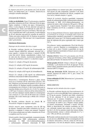 Farmacopeia Brasileira, 5ª edição
c
732
C. Aquecer cerca de 0,1 g de amostra com 2 mL de ácido
nítrico, em banho-maria, por 3 minutos. Desenvolve-se
coloração vermelho-alaranjada.
ENSAIOS DE PUREZA
Acidez ou alcalinidade. Pesar 2,5 g da amostra e transferir
para balão volumétrico de 50 mL.Adicionar 20 mLde água.
Agitar, completar o volume com água e homogeneizar.
Filtrar. A uma alíquota de 20 mL adicionar uma gota de
fenolftaleína SI. Titular com hidróxido de sódio 0,01 M.
Realizar em paralelo uma prova em branco. Não mais que
1 mL é requerido para cada 1 g de amostra.Aoutra alíquota
de 20 mL adicionar uma gota de vermelho de metila SI.
Titular com ácido clorídrico 0,01 M. Realizar em paralelo
uma prova em branco. Não mais que 1 mL é requerido para
cada 1 g de amostra.
Substâncias Relacionadas.
Empregar um dos métodos descritos a seguir.
A. Proceder conforme descrito em Cromatograﬁa em
camada delgada (5.2.17.1), utilizando sílica-gel GF254
,
como suporte, e mistura de tolueno e metanol (70:30),
como fase móvel. Aplicar, separadamente, à placa, 2 μL
de cada uma das soluções, recentemente preparadas em
mistura de clorofórmio e etanol (1:1), descritas a seguir.
Solução (1): solução a 50 mg/mL da amostra.
Solução (2): solução a 0,05 mg/mL da amostra.
Solução (3): solução a 50 mg/mL de carbamazepina SQR.
Solução (4): solução a 0,05 mg/mL de iminodibenzila.
Solução (5): solução a 0,05 mg/mL de carbamazepina
substância relacionada B SQR (iminoestilbeno).
Desenvolver o cromatograma. Remover a placa, deixar
secar ao ar. Examinar sob luz ultravioleta (254 nm e 365
nm). Nebulizar com dicromato de potássio a 0,5% (p/v) em
ácido sulfúrico M. Qualquer mancha secundária obtida no
cromatograma com a Solução (1) não é mais intensa que as
manchas obtidas com as Soluções (4) e (5) (0,1%).Aquecer
a 140 ºC por 15 minutos e observar sob luz ultravioleta (254
nm e 365 nm). Qualquer mancha obtida no cromatograma
com a Solução (1), com valor de Rf menor que a mancha
principal, não é mais intensa que a obtida com a Solução
(2) (0,1%).
B. Proceder conforme descrito no método B. de
Doseamento. Preparar as seguintes soluções.
Solução amostra: pesar, exatamente, cerca de 100 mg
de amostra. Transferir para balão volumétrico de 50 mL,
dissolver e completar o volume com metanol. Transferir
25 mL dessa solução para um balão volumétrico de 50 mL
e completar com Fase móvel.
Solução padrão: dissolver quantidade, exatamente pesada,
de carbamazepina SQR, carbamazepina substância
relacionada A SQR (10,11-diidrocarbamazepina)
e carbamazepina substância relacionada B SQR
(iminoestilbeno) em metanol para obter concentração de
0,02 mg/mL de cada componente. Transferir 5 mL dessa
solução para balão volumétrico de 100 mL, completar com
Fase móvel, obtendo solução a 1 μg/mL.
Solução de resolução: dissolver quantidade, exatamente
pesada, de carbamazepina SQR e carbamazepina substância
relacionada A SQR (10,11-diidrocarbamazepina) em
metanol de modo a obter solução de 100 μg/mL e 500 μg/
mL, respectivamente. Transferir 5 mL dessa solução para
balão volumétrico de 50 mL e completar o volume com
Fase móvel.
Teste de Adequabilidade do Sistema: injetar replicatas de 20
μL da Solução de resolução. A resolução entre os picos de
carbamazepina substância relacionada A e carbamazepina
padrão não é menor que 1,70. O desvio padrão relativo das
áreas de replicatas dos picos registrados não é maior que
2,0 %.
Procedimento: injetar, separadamente, 20 L das Soluções
padrão e amostra. Registrar os cromatogramas e medir
as áreas sob os picos. Calcular a quantidade em mg de
qualquer impureza encontrada na Solução amostra a partir
das respostas obtidas.
Cloretos (5.3.2.1). Ferver 0,5 g da amostra com 20 mL
de água por 10 minutos, esfriar e ﬁltrar, quantitativamente,
para tubo de Nessler. No máximo 0,014 % (140 ppm).
Metais pesados (5.3.2.3). Utilizar o Método III. Aquecer,
à ebulição, 1 g da amostra em 20 mL de água por 10 min,
esfriar e ﬁltrar, quantitativamente, para tubo de Nessler. No
máximo 0,001% (10 ppm).
Perda por dessecação (5.2.9). Determinar em 2 g da
amostra. Dessecar em estufa a 105 o
C, por 2 horas. No
máximo 0,5 %.
Cinzas sulfatadas (5.2.10). Determinar em 1 g da amostra.
No máximo 0,1%.
DOSEAMENTO
Empregar um dos métodos descritos a seguir.
A. Proceder conforme descrito em Espectrofotometria de
absorção no ultravioleta (5.2.14). Pesar, exatamente, cerca
de 50 mg da amostra. Transferir para balão volumétrico
de 50 mL, adicionar 25 mL de metanol e deixar em
ultrassom por 15 minutos. Completar o volume com o
mesmo solvente. Diluir sucessivamente, em metanol, até
concentração de 0,001% (p/v). Preparar solução padrão,
na mesma concentração, utilizando o mesmo solvente.
Medir as absorvâncias das soluções resultantes em 285
nm, utilizando metanol para ajuste do zero. Calcular o
teor de C15
H12
N2
O na amostra a partir das leituras obtidas.
Alternativamente, realizar o cálculo utilizando A (1 %, 1
cm) = 490, em 285 nm, em metanol.
B. Proceder conforme descrito em Cromatograﬁa a líquido
de alta eﬁciência (5.2.17.4). Utilizar cromatógrafo provido
de detector ultravioleta a 230 nm; coluna de 250 mm de
comprimento e 4,6 mm de diâmetro interno, empacotada
Volume 2_18_07_11.indd 732Volume 2_18_07_11.indd 732 18/07/2011 09:26:4618/07/2011 09:26:46
 