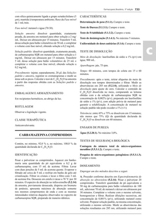 Farmacopeia Brasileira, 5ª edição
ac
733
com sílica quimicamente ligada a grupo octadecilsilano (5
μm), mantida à temperatura ambiente; ﬂuxo da Fase móvel
de 1 mL/min.
Fase móvel: metanol e água (70:30).
Solução amostra: dissolver quantidade, exatamente
pesada, da amostra em metanol para obter solução a 2 mg/
mL. Deixar em ultrassom por 15 minutos. Transferir 5 mL
dessa solução para balão volumétrico de 50 mL e completar
o volume com fase móvel, obtendo solução a 0,2 mg/mL.
Solução padrão: dissolver quantidade, exatamente pesada,
de carbamazepina SQR em metanol para obter solução a 1
mg/mL. Deixar em ultrassom por 15 minutos. Transferir
5 mL dessa solução para balão volumétrico de 25 mL e
completar o volume com fase móvel, obtendo solução a
0,2 mg/mL.
Procedimento: injetar, separadamente, 20 μL das Soluções
padrão e amostra, registrar os cromatogramas e medir as
áreas sob os picos. Calcular o teor de C15
H12
N2
O na amostra
a partir das respostas obtidas com as Soluções padrão e
amostra.
EMBALAGEM E ARMAZENAMENTO
Em recipientes herméticos, ao abrigo da luz.
ROTULAGEM
Observar a legislação vigente.
CLASSE TERAPÊUTICA
Anticonvulsivante.
CARBAMAZEPINA COMPRIMIDOS
Contém, no mínimo, 92,0 % e, no máximo, 108,0 % da
quantidade declarada de C15
H12
N2
O.
IDENTIFICAÇÃO
Pesar e pulverizar os comprimidos. Aquecer em banho-
maria uma quantidade do pó equivalente a 0,2 g de
carbamazepina, com 15 mL de acetona. Filtrar. Lavar
com duas porções de 5 mL de acetona quente. Evaporar o
ﬁltrado até cerca de 5 mL e resfriar em banho de gelo até
cristalização. Filtrar os cristais e lavar o ﬁltro com 3 mL
de acetona fria. Dessecar em estufa à vácuo a 70 °C por 30
minutos. O espectro de absorção no infravermelho (5.2.14)
da amostra, previamente dessecada, dispersa em brometo
de potássio, apresenta máximos de absorção somente
nos mesmos comprimentos de onda e com as mesmas
intensidades relativas daqueles observados no espectro de
carbamazepina SQR, preparado de maneira idêntica.
CARACTERÍSTICAS
Determinação de peso (5.1.1). Cumpre o teste.
Teste de Dureza (5.1.3.1). Cumpre o teste.
Teste de Friabilidade (5.1.3.2). Cumpre o teste.
Teste de desintegração (5.1.4.1). No máximo 5 minutos.
Uniformidade de doses unitárias (5.1.6). Cumpre o teste.
TESTE DE DISSOLUÇÃO
Meio de dissolução: laurilsulfato de sódio a 1% (p/v) em
água; 900 mL.
Aparelhagem: pás, 75 rpm.
Tempo: 60 minutos, com tempos de coleta em 15 e 60
minutos.
Procedimento: após o teste, retirar alíquotas do meio de
dissolução nos tempos determinados e ﬁltrar. Medir as
absorvâncias em 285 nm (5.2.14), utilizando o Meio de
dissolução para ajuste do zero. Calcular o conteúdo de
C15
H12
N2
O dissolvida no meio, comparando as leituras
obtidas com a da solução de carbamazepina SQR na
concentração de 0,002% (p/v), preparada em laurilsulfato
de sódio a 1% (p/v), com adição prévia de metanol para
garantir a solubilização. A concentração de metanol na
solução padrão não pode exceder a 1% (v/v).
Tolerância: entre 45% e 75% se dissolvem em 15 minutos;
não menos que 75% (Q) da quantidade declarada de
C15
H12
N2
O se dissolvem em 60 minutos.
ENSAIOS DE PUREZA
Água (5.2.20.1). No máximo 3,0%.
TESTES DE SEGURANÇA BIOLÓGICA
Contagem do número total de micro-organismos
mesoﬁlos (5.5.3.1.2). Cumpre o teste.
Pesquisa de micro-organismos patogênicos (5.5.3.1.3).
Cumpre o teste.
DOSEAMENTO
Empregar um dos métodos descritos a seguir.
A. Proceder conforme descrito em Espectrofotometria de
absorção no ultravioleta (5.2.14). Pesar e pulverizar 20
comprimidos. Transferir quantidade de pó equivalente a
50 mg de carbamazepina para balão volumétrico de 100
mL, adicionar 70 mL de metanol e deixar em ultrassom por
30 minutos. Completar o volume com o mesmo solvente,
homogeneizar e ﬁltrar. Realizar diluições sucessivas, até
concentração de 0,001% (p/v), utilizando metanol como
solvente. Preparar solução padrão, na mesma concentração,
utilizando o mesmo solvente. Medir as absorvâncias das
soluções resultantes em 285 nm, utilizando metanol para
Volume 2_18_07_11.indd 733Volume 2_18_07_11.indd 733 18/07/2011 09:26:4618/07/2011 09:26:46
 