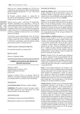 Farmacopeia Brasileira, 5ª edição
c
734
ajuste do zero. Calcular quantidade de C15
H12
N2
O nos
comprimidos,apartirdasleiturasobtidas.Alternativamente,
realizar os cálculos utilizando A(1 %, 1 cm) = 490, em 285
nm, em metanol.
B. Proceder conforme descrito no método B. de
Doseamento da monograﬁa de Carbamazepina. Preparar a
Solução amostra como descrito a seguir.
Solução amostra: pesar e pulverizar 20 comprimidos.
Transferir quantidade do pó equivalente a 100 mg de
carbamazepina para balão volumétrico de 50 mL, adicionar
25 mL de metanol e deixar em ultrassom por 15 minutos.
Completar o volume com o mesmo solvente, homogeneizar
e ﬁltrar. Transferir 5 mL do ﬁltrado para balão volumétrico
de 50 mL e completar o volume com Fase móvel, obtendo
solução a 0,2 mg/mL.
Procedimento: injetar, separadamente, 20 L da Solução
padrão e da Solução amostra, registrar os cromatogramas
e medir as áreas sob os picos. Calcular a quantidade de
C15
H9
N2
O nos comprimidos a partir das respostas obtidas
para a Solução padrão e a Solução amostra.
EMBALAGEM E ARMAZENAMENTO
Em recipientes herméticos, ao abrigo da luz.
ROTULAGEM
Observar a legislação vigente.
CARBONATO BÁSICO DE BISMUTO
Bismuthi subcarbonas
(BiO)2
CO3
; 509,97
carbonato básico de bismuto; 01747
Óxido de carbonato de bismuto
[5892-10-4]
Contém, no mínimo, 97,6% e, no máximo, 100,7% de
(BiO)2
CO3
, em relação à substância dessecada, equivalente
a, no mínimo, 80,0% e, no máximo, 82,5% de bismuto.
DESCRIÇÃO
Características físicas. Pó branco, inodoro, insípido.
Solubilidade. Praticamente insolúvel em água, etanol e
éter etílico. Dissolve-se, com efervescência, em ácidos
minerais diluídos e ácido acético glacial.
IDENTIFICAÇÃO
A. Responde às reações do íon bismuto (5.3.1.1).
B. Responde às reações do íon carbonato (5.3.1.1).
ENSAIOS DE PUREZA
Aspecto da solução. Agitar 5 g da amostra com 10 mL
de água. Adicionar 20 mL de ácido nítrico e aquecer até
dissolução. Resfriar e diluir para 100 mL com água. A
solução obtida é incolor (5.2.12) e menos opalescente que
uma suspensão da amostra a 10% (p/v) (5.2.25).
Cobre. A 5 mL da solução obtida em Aspecto da solução
adicionar 2 mL de amônia, diluir para 50 mL com água e
ﬁltrar. A 10 mL do ﬁltrado, adicionar 1 mL de solução de
dietilditiocarbamato de sódio a 0,1% (p/v). A coloração da
solução não é mais intensa que a de uma solução referência
preparada em paralelo, nas mesmas condições, utilizando
mistura de 0,25 mL de Solução padrão de cobre (10 ppm
Cu) e água suﬁciente para 10 mL no lugar do ﬁltrado. No
máximo 0,005% (50 ppm).
Metais alcalinos e alcalinos terrosos. A 1 g da amostra
adicionar 10 mL de água e 10 mL de ácido acético SR.
Aquecer à ebulição por 2 minutos, resfriar e ﬁltrar. Lavar
o resíduo com 20 mL água destilada. Adicionar ao ﬁltrado
2 mL de ácido clorídrico SR e 20 mL de água. Aquecer
à ebulição e passar sulfeto de hidrogênio através da
solução até que todo o bismuto seja precipitado. Filtrar,
lavar o resíduo com água, evaporar em banho-maria até
secura e adicionar 0,5 mL de ácido sulfúrico. Incinerar
cuidadosamente e deixar resfriar. A massa de resíduo não
deverá ser maior que 10 mg (1,0%).
Nitratos. Transferir 0,25 g da amostra para erlenmeyer
de 125 mL, adicionar 20 mL de água destilada, 0,05 mL
de índigo carmim SV e, cuidadosamente, 30 mL de ácido
sulfúrico. Titular imediatamente com índigo carmim SV até
viragem para coloração azul estável. O volume de índigo
carmim SV gasto não é maior que o volume equivalente a
1 mg de NO3
(0,4%).
Prata. A 2 g da amostra adicionar 1 mL de água e 4 mL
de ácido nítrico. Aquecer, cuidadosamente, até dissolução,
resfriar e diluir para 11 mL com água. Adicionar 2 mL de
ácido clorídrico M, homogeneizar e deixar em repouso
por 5 minutos ao abrigo da luz. Qualquer opalescência
desenvolvida não é mais intensa do que a de um padrão
preparado pela mistura de 10 mL de solução padrão de
prata (5 ppm Ag), 1 mL de ácido nítrico e 2 mL de ácido
clorídrico M. No máximo 0,0025% (25 ppm).
Arsênio (5.3.2.5). Transferir 0,6 g da amostra para balão
de destilação. Adicionar 5 mL de água, 7 mL de ácido
sulfúrico e resfriar. Adicionar 5 g de mistura redutora e
10 mL de ácido clorídrico. Aquecer, gradualmente, até
ebulição, durante 15 a 30 minutos, e continuar aquecendo de
modo que a destilação prossiga regularmente até o volume
do balão se reduzir à metade, ou até que o condensador
se encha de vapor por 5 minutos. A destilação deve ser
interrompida antes da formação de vapores de trióxido de
enxofre. Coletar o destilado em um tubo contendo 15 mL
de água resfriada em banho de gelo. Lavar o condensador
com água e diluir o destilado a 25 mL com mesmo solvente
e prosseguir conforme descrito em Método visual. Preparar
a solução referência utilizando uma mistura de 3 mL de
Solução padrão de arsênio (1 ppm As) e 22 mL de água.
No máximo 0,0005% (5 ppm).
Volume 2_18_07_11.indd 734Volume 2_18_07_11.indd 734 18/07/2011 09:26:4618/07/2011 09:26:46
 