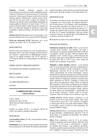 Farmacopeia Brasileira, 5ª edição
ac
735
Chumbo. Proceder conforme descrito em
Espectrofotometria de absorção atômica (5.2.13.1), utilizar
o Método II. Dissolver 12,5 g da amostra em 75 mL de uma
mistura de volumes iguais de água e ácido nítrico isento de
chumbo. Aquecer à ebulição por 1 minuto, resfriar e diluir
para 100 mL com água. Para o preparo das soluções de
referência de chumbo, utilizar quantidades apropriadas de
solução padrão de chumbo e de ácido nítrico a 37% (v/v)
isento de chumbo. Medir as absorvâncias das soluções em
283,3 nm utilizando lâmpada de cátodo-oco como fonte
de radiação e chama ar-acetileno. No máximo 0,002% (20
ppm).
Cloretos (5.3.2.1). Determinar em 0,7 g da amostra e 1 mL
de ácido clorídrico 0,01 M. No máximo 0,05% (500 ppm).
Perda por dessecação (5.2.9). Determinar em 1 g da
amostra, em estufa, a 105 °C. No máximo 1,0%.
DOSEAMENTO
Dissolver 0,25 g da amostra em 2 mL de ácido nítrico e
diluir para 100 mL com água. Proceder conforme descrito
em Titulações complexométricas (5.3.3.4) para Bismuto.
Cada mL de edetato dissódico 0,05 M SV equivale a
12,749 mg de (BiO)2
CO3
, correspondendo a 10,449 mg de
bismuto.
EMBALAGEM E ARMAZENAMENTO
Em recipientes bem fechados, protegidos da luz.
ROTULAGEM
Observar a legislação vigente.
CLASSE TERAPÊUTICA
Antiácido.
CARBONATO DE CÁLCIO
Calcii carbonas
CaCO3
; 100,09
carbonato de cálcio; 01748
Sal de cálcio do ácido carbônico (1:1)
[471-34-1]
Contém, no mínimo, 98,5% e, no máximo, 100,5% de
CaCO3
, em relação à substância dessecada.
DESCRIÇÃO
Características físicas. Pó ﬁno, microcristalino branco,
inodoro e insípido.
Solubilidade. Pouco solúvel em água, quando em presença
de sais amoniacais ou de dióxido de carbono, praticamente
insolúvel em água e etanol. Dissolve com efervescência em
ácido acético M, ácido clorídrico 3 M e ácido nítrico 2 M.
IDENTIFICAÇÃO
A. Introduzir, em tubo de ensaio, cerca de 0,1 g da amostra
e suspender com 2 mL de água. Em seguida, adicionar 3
mL de ácido acético 2 M, fechando o tubo imediatamente
com uma rolha conectada a um tubo de vidro em “U”. A
mistura efervesce. Na outra extremidade do tubo em “U”,
conectar um segundo tubo de ensaio, contendo hidróxido
de bário 0,1 M. Aquecer brandamente o tubo que contém
a amostra. Forma-se, no segundo tubo, um precipitado que
se dissolve em ácido clorídrico 6 M.
B. Responde às reações do íon cálcio (5.3.1.1).
ENSAIOS DE PUREZA
Substâncias insolúveis em ácido. Pesar 5 g de amostra
e gotejar ácido clorídrico, com agitação, até cessar a
efervescência. Em seguida, transferir para balão de 200 mL
e completar o volume com água. Filtrar em papel de ﬁltro
adequado. Lavar o resíduo até que a última lavagem não
apresente reação para cloreto (5.3.1.1). Incinerar e deixar
na estufa entre 100 °C e 105 °C por 1 hora. O peso do
resíduo é de, no máximo, 10 mg (0,2%).
Magnésio e metais alcalinos. Misturar 1 g da amostra
com 35 mL de água destilada. Adicionar, cuidadosamente,
3 mL de ácido clorídrico e ebulir a solução por 1 minuto.
Rapidamente, adicionar 40 mL de ácido oxálico SR.
Agitar vigorosamente até ocorrer precipitação. Aquecer
imediatamente, adicionar duas gotas de vermelho de metila
SI e acrescentar hidróxido de amônio 6 M até a mistura ﬁcar
alcalina. Resfriar à temperatura ambiente e transferir para
balão volumétrico de 100 mL. Completar o volume com
água e deixar em repouso por 4 horas. Filtrar em papel de
ﬁltro adequado. Colocar 50 mL do ﬁltrado em uma cápsula
de porcelana, adicionar 0,5 mL de ácido sulfúrico e reduzir
o volume em banho-maria até pequeno volume. Aquecer
em chapa elétrica até decomposição e volatilização dos
sais de amônio. Incinerar o resíduo a 600 °C, até peso
constante. O peso do resíduo é de, no máximo, 5 mg (1%).
Arsênio (5.3.2.5). Utilizar Método I. Dissolver 5 g da
amostra em 80 mL de ácido acético diluído. Após cessar
a efervescência, ferver por 2 min, arrefecer e completar
o volume para 100 mL com ácido acético diluído. Filtrar,
se necessário, através de ﬁltro de vidro sinterizado. No
máximo 0,0004% (4 ppm).
Cloretos (5.3.2.1). Pesar 1 g da amostra, adicionar 10 mL
de água destilada e, cuidadosamente, adicionar 10 mL de
ácido nítrico 2 M, agitando até dissolução. No máximo
0,035% (350 ppm).
Bário. Pesar exatamente, cerca de 2,5 g da amostra,
transferir quantitativamente para béquer, adicionar ácido
clorídrico 3 M até cessar a efervescência e aquecer
até ebulição para eliminar o gás carbônico dissolvido.
Transferir quantitativamente para balão volumétrico de 25
mL e completar o volume com água. Transferir, para tubo
Volume 2_18_07_11.indd 735Volume 2_18_07_11.indd 735 18/07/2011 09:26:4618/07/2011 09:26:46
 