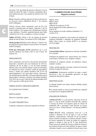 Farmacopeia Brasileira, 5ª edição
c
736
de ensaio, 5 mL da solução da amostra e adicionar 5 mL de
sulfato de cálcio SR. Após 15 minutos a preparação não é
mais opalescente que 5 mL solução da amostra com 5 mL
de água.
Ferro. Proceder conforme descrito em Espectrofotometria
de absorção atômica (5.2.13.1) Método I. No máximo
0,02% (200 ppm).
Solução amostra: pesar, exatamente, cerca de 0,5 g da
amostra e transferir para um béquer. Adicionar 5 mL de
ácido clorídrico 3 M e aquecer até a ebulição para eliminar
o gás carbônico. Transferir quantitativamente para balão
volumétrico de 25 mL e completar o volume com água.
Sulfato (5.3.2.2). Utilizar 5 mL da solução da amostra
obtida no teste de bário. No máximo 0,25% (2500 ppm).
Metais pesados (5.3.2.3). Utilizar Método I. Utilizar 5 mL
da solução da amostra obtida no teste de bário. No máximo
0,002% (20 ppm).
Perda por dessecação. (5.2.9). Determinar em 1 g da
amostra. Dessecar em estufa a 200 °C, por 4 horas. No
máximo 2%.
DOSEAMENTO
Pesar, exatamente, cerca de 0,1 g da amostra, previamente
dessecada e transferir para um erlenmeyer de 250 mL.
Adicionar 50 mL de água e 2 mL de ácido clorídrico
diluído, cobrir com vidro de relógio e agitar até dissolução
do carbonato de cálcio. Calcular o ponto de equivalência
teórico e titular com edetato dissódico 0,05 M SV até
aproximadamente 2 mL antes deste volume. Adicionar 8
mL de hidróxido de sódio SR e 150 mg do indicador azul de
hidroxinaftol. Continuar a titulação com edetato dissódico
0,05 M SV até cor azul. Cada mL de edetato dissódico 0,05
M SV equivale a 5,004 mg de CaCO3
.
EMBALAGEM E ARMAZENAMENTO
Em recipientes bem fechados.
ROTULAGEM
Observar a legislação vigente.
CLASSE TERAPÊUTICA
Antiácido, suplemento nutricional, quelante de fósforo.
CARBONATO DE MAGNÉSIO
Magnesii carbonas
MgCO3
; 84,31
MgCO3
.xH2
O
MgO; 40,30
carbonato de magnésio; 01750
Sal de magnésio do ácido carbônico (1:1)
[546-93-0]
Sal de magnésio do ácido carbônico hidratado (1:1)
[23389-33-5]
O carbonato de magnésio é uma mistura de carbonato de
magnésio hidratado e carbonato de magnésio hidratado
básico. Deve conter, no mínimo 40,0% e, no máximo,
43,5% de MgO.
DESCRIÇÃO
Características físicas. Apresenta-se sob duas variedades:
leve e pesado.
Carbonato de magnésio leve: massa branca, leve, friável,
ou pó branco, ﬁníssimo, leve, insípido e inodoro.
Carbonato de magnésio pesado: pó granuloso, branco,
insípido e inodoro.
Ambos, quando agitados com água, tornam-na levemente
alcalina ao papel de tornassol.
Solubilidade. Praticamente insolúvel em água e etanol;
dissolve-se a frio, em quantidade apreciável, na água
saturada de dióxido de carbono.
IDENTIFICAÇÃO
A. Quando tratado com ácidos minerais diluídos produz
efervescência.
B. A solução obtida no teste A. de Identiﬁcação responde
às reações do íon magnésio (5.3.1.1).
ENSAIOS DE PUREZA
Arsênio (5.3.2.5). A 1 g de amostra, adicionar 10 mL de
água e 5 mL de ácido clorídrico bromado SR, eliminar
o excesso de bromo com algumas gotas de cloreto de
estanho(II) SR, e prosseguir como descrito no Ensaio
limite de arsênio . Utilizar Método I. No máximo 0,0005%
(5ppm).
Cálcio (5.3.2.7). Pesar, exatamente, cerca de 1 g de
amostra e adicionar 22 mL de água e 3 mL de ácido
sulfúrico, cautelosamente. Adicionar 50 mL de etanol e
deixar a mistura em repouso, no mínimo, durante 12 horas.
Se houver separação de cristais de sulfato de magnésio,
aquecer a mistura a cerca de 50 °C para dissolvê-los.
Filtrar através de cadinho de Gooch revestido de amianto e
previamente lavado com ácido sulfúrico M, água e etanol,
calcinado e tarado. Lavar o cadinho de Gooch várias vezes
Volume 2_18_07_11.indd 736Volume 2_18_07_11.indd 736 18/07/2011 09:26:4618/07/2011 09:26:46
 