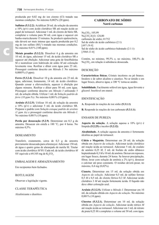 Farmacopeia Brasileira, 5ª edição
c
738
produzida por 0,02 mg do íon cloreto (Cl) tratado nas
mesmas condições. No máximo 0,002% (20 ppm).
Sulfatos (5.3.2.2). Acidiﬁcar 20 mL da solução da amostra
a 10% (p/v) com ácido clorídrico SR até reação ácida ao
papel de tornassol. Adicionar 1 mL de cloreto de bário SR,
completar o volume para 50 mL com água e aquecer em
banho-maria durante 15 minutos. Se produzir opalescência,
não deverá ser mais intensa que aquela produzida por 0,2
mg do íon sulfato (SO4
2-
) tratado nas mesmas condições.
No máximo 0,01% (100 ppm).
Metais pesados (5.3.2.3). Dissolver 4 g da amostra em
10 mL de água, adicionar 15 mL de ácido clorídrico SR e
aquecer até ebulição. Adicionar uma gota de fenolftaleína
SI e neutralizar com hidróxido de sódio M até coloração
levemente rosa. Resfriar e diluir com água para 25 mL.
Prosseguir conforme descrito em Método I. No máximo
0,0005% (5 ppm).
Ferro (5.3.2.4). Dissolver 10 g da amostra em 25 mL de
água, adicionar, lentamente, 14 mL de ácido clorídrico.
Quando cessar a efervescência, aquecer à ebulição por
alguns minutos. Resfriar e diluir para 50 mL com água.
Prosseguir conforme descrito em Método I utilizando 5
mL da solução obtida. Utilizar 1 mL de Solução padrão de
ferro (10 ppm Fe). No máximo 0,001% (10 ppm).
Arsênio (5.3.2.5). Utilizar 10 mL de solução da amostra
a 10% (p/v) e adicionar 5 mL de ácido clorídrico SR.
Preparar o padrão com Solução estoque padrão de arsênio
(1 ppm As) e prosseguir conforme descrito em Método I.
No máximo 0,001% (10 ppm).
Perda por dessecação (5.2.9). Determinar em 0,3 g da
amostra. Dessecar em estufa a 180 °C, por 4 horas. No
máximo 0,5%.
DOSEAMENTO
Transferir, exatamente, cerca de 0,3 g da amostra
previamente dessecada para erlenmeyer. Adicionar 150 mL
de água e quatro gotas de alaranjado de metila SI. Titular
com ácido clorídrico M SV. Cada mL de ácido clorídrico M
SV equivale a 69,105 mg de K2
CO3
.
EMBALAGEM E ARMAZENAMENTO
Em recipientes bem fechados.
ROTULAGEM
Observar a legislação vigente.
CLASSE TERAPÊUTICA
Alcalinizante e diurético.
CARBONATO DE SÓDIO
Natrii carbonas
Na2
CO3
; 105,99
Na2
CO3
.H2
O; 124,00
carbonato de sódio; 01752
Sal de sódio do ácido carbônico (2:1)
[497-19-8]
Sal de sódio do ácido carbônico hidratado (2:1:1)
[5968-11-6]
Contém, no mínimo, 99,5% e, no máximo, 100,5% de
Na2
CO3
, em relação à substância dessecada.
DESCRIÇÃO
Características físicas. Cristais incolores ou pó branco.
Inodoro e de sabor alcalino e cáustico. No ar úmido e em
lugar fresco, absorve água; a 100 °C torna-se anidro.
Solubilidade. Facilmente solúvel em água, água fervente e
glicerol. Insolúvel em etanol.
IDENTIFICAÇÃO
A. Responde às reações do íon sódio (5.3.1.1).
B. Responde às reações do íon carbonato (5.3.1.1).
ENSAIOS DE PUREZA
Aspecto da solução. A solução aquosa a 10% (p/v) é
límpida (5.2.25) e incolor (5.2.12).
Alcalinidade. A solução aquosa da amostra é fortemente
alcalina ao papel de tornassol.
Cálcio e Magnésio. Determinar em 20 mL da solução
obtida em Aspecto da solução. Adicionar ácido clorídrico
até reação ácida ao tornassol. Adicionar 5 mL de oxalato
de amônio 0,25 M, 2 mL de fosfato de sódio dibásico
heptaidratado 0,3 M e 10 mLde amônia. Deixar em repouso,
em lugar fresco, durante 24 horas. Se houver precipitação,
ﬁltrar, lavar com solução de amônia a 2% (p/v), dessecar
e calcinar até peso constante. O resíduo deverá pesar, no
máximo, 0,4 mg (0,02%).
Cianeto. Determinar em 15 mL da solução obtida em
Aspecto da solução. Adicionar 0,5 mL de sulfato ferroso
0,5 M e 0,5 mL de cloreto férrico 0,3 M. Adicionar ácido
clorídrico 3 M até reação fortemente ácida. O líquido não
deve obter coloração azul.
Arsênio (5.3.2.5). Utilizar o Método I. Determinar em 10
mL da solução obtida em Aspecto da solução. No máximo
0,001% (10 ppm).
Cloretos (5.3.2.1). Determinar em 10 mL da solução
obtida em Aspecto da solução. Adicionar ácido nítrico M
até reação ácida ao tornassol. Adicionar em 1 mL de nitrato
de prata 0,25 M e completar o volume até 50 mL com água.
Volume 2_18_07_11.indd 738Volume 2_18_07_11.indd 738 18/07/2011 09:26:4618/07/2011 09:26:46
 