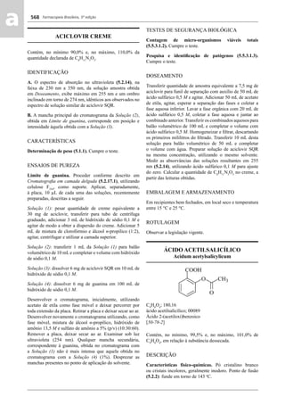 Farmacopeia Brasileira, 5ª edição
aa 568
ACICLOVIR CREME
Contém, no mínimo 90,0% e, no máximo, 110,0% da
quantidade declarada de C8
H11
N5
O3
.
IDENTIFICAÇÃO
A. O espectro de absorção no ultravioleta (5.2.14), na
faixa de 230 nm a 350 nm, da solução amostra obtida
em Doseamento, exibe máximo em 255 nm e um ombro
inclinado em torno de 274 nm, idênticos aos observados no
espectro de solução similar de aciclovir SQR.
B. A mancha principal do cromatograma da Solução (2),
obtida em Limite de guanina, corresponde em posição e
intensidade àquela obtida com a Solução (3).
CARACTERÍSTICAS
Determinação de peso (5.1.1). Cumpre o teste.
ENSAIOS DE PUREZA
Limite de guanina. Proceder conforme descrito em
Cromatograﬁa em camada delgada (5.2.17.1), utilizando
celulose F254
, como suporte. Aplicar, separadamente,
à placa, 10 μL de cada uma das soluções, recentemente
preparadas, descritas a seguir.
Solução (1): pesar quantidade de creme equivalente a
30 mg de aciclovir, transferir para tubo de centrífuga
graduado, adicionar 3 mL de hidróxido de sódio 0,1 M e
agitar de modo a obter a dispersão do creme. Adicionar 5
mL de mistura de clorofórmio e álcool n-propílico (1:2),
agitar, centrifugar e utilizar a camada superior.
Solução (2): transferir 1 mL da Solução (1) para balão
volumétrico de 10 mL e completar o volume com hidróxido
de sódio 0,1 M.
Solução (3): dissolver 6 mg de aciclovir SQR em 10 mL de
hidróxido de sódio 0,1 M.
Solução (4): dissolver 6 mg de guanina em 100 mL de
hidróxido de sódio 0,1 M.
Desenvolver o cromatograma, inicialmente, utilizando
acetato de etila como fase móvel e deixar percorrer por
toda extensão da placa. Retirar a placa e deixar secar ao ar.
Desenvolver novamente o cromatograma utilizando, como
fase móvel, mistura de álcool n-propílico, hidróxido de
amônio 13,5 M e sulfato de amônio a 5% (p/v) (10:30:60).
Remover a placa, deixar secar ao ar. Examinar sob luz
ultravioleta (254 nm). Qualquer mancha secundária,
correspondente à guanina, obtida no cromatograma com
a Solução (1) não é mais intensa que aquela obtida no
cromatograma com a Solução (4) (1%). Desprezar as
manchas presentes no ponto de aplicação do solvente.
TESTES DE SEGURANÇA BIOLÓGICA
Contagem de micro-organismos viáveis totais
(5.5.3.1.2). Cumpre o teste.
Pesquisa e identiﬁcação de patógenos (5.5.3.1.3).
Cumpre o teste.
DOSEAMENTO
Transferir quantidade de amostra equivalente a 7,5 mg de
aciclovir para funil de separação com auxílio de 50 mL de
ácido sulfúrico 0,5 M e agitar. Adicionar 50 mL de acetato
de etila, agitar, esperar a separação das fases e coletar a
fase aquosa inferior. Lavar a fase orgânica com 20 mL de
ácido sulfúrico 0,5 M, coletar a fase aquosa e juntar ao
combinado anterior. Transferir os combinados aquosos para
balão volumétrico de 100 mL e completar o volume com
ácido sulfúrico 0,5 M. Homogeneizar e ﬁltrar, descartando
os primeiros mililitros do ﬁltrado. Transferir 10 mL desta
solução para balão volumétrico de 50 mL e completar
o volume com água. Preparar solução de aciclovir SQR
na mesma concentração, utilizando o mesmo solvente.
Medir as absorvâncias das soluções resultantes em 255
nm (5.2.14), utilizando ácido sulfúrico 0,1 M para ajuste
do zero. Calcular a quantidade de C8
H11
N5
O3
no creme, a
partir das leituras obtidas.
EMBALAGEM E ARMAZENAMENTO
Em recipientes bem fechados, em local seco e temperatura
entre 15 °C e 25 °C.
ROTULAGEM
Observar a legislação vigente.
ÁCIDO ACETILSALICÍLICO
Acidum acetylsalicylicum
C9
H8
O4
; 180,16
ácido acetilsalicílico; 00089
Ácido 2-(acetiloxi)benzoico
[50-78-2]
Contém, no mínimo, 99,5% e, no máximo, 101,0% de
C9
H8
O4
, em relação à substância dessecada.
DESCRIÇÃO
Características físico-químicas. Pó cristalino branco
ou cristais incolores, geralmente inodoro. Ponto de fusão
(5.2.2): funde em torno de 143 o
C.
Volume 2_18_07_11.indd 568Volume 2_18_07_11.indd 568 18/07/2011 09:26:2118/07/2011 09:26:21
 