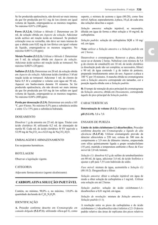 Farmacopeia Brasileira, 5ª edição
ac
739
Se for produzida opalescência, não deverá ser mais intensa
da que for produzida por 0,1 mg de íon cloreto em igual
volume de líquido, empregando-se os mesmos reagentes.
No máximo 0,01% (100 ppm).
Ferro (5.3.2.4). Utilizar o Método I. Determinar em 20
mL da solução obtida em Aspecto da solução. Adicionar
ácido acético até reação ácida ao tornassol. Se produzir
coloração rosa ou vermelha, não deve ser mais intensa do
que a obtida com 0,02 mg de íon férrico em igual volume
de líquido, empregando-se os mesmos reagentes. No
máximo 0,001% (10 ppm).
Metais Pesados (5.3.2.3). Utilizar o Método I. Determinar
em 5 mL da solução obtida em Aspecto da solução.
Adicionar ácido acético até reação ácida ao tornassol. No
máximo 0,002% (20 ppm).
Sulfatos (5.3.2.2). Determinar em 20 mL da solução obtida
em Aspecto da solução. Adicionar ácido clorídrico 3 M até
reação ácida ao tornassol. Adicionar 1 mL de cloreto de
bário 0,5 M e completar o volume com água até 50 mL.
Aquecer em banho-maria durante 10 minutos. Se for
produzida opalescência, ela não deverá ser mais intensa
da que for produzida por 0,8 mg de íon sulfato em igual
volume de líquido, empregando-se os mesmos reagentes.
No máximo 0,04% (400 ppm).
Perda por dessecação (5.2.9). Determinar em estufa a 105
°C, por 4 horas. No máximo 0,5% para a substância anidra
e entre 12 e 15% para a substância hidratada.
DOSEAMENTO
Dissolver 1 g da amostra em 25 mL de água. Titular com
ácido clorídrico M, utilizando 0,2 mL de alaranjado de
metila SI. Cada mL de ácido clorídrico M SV equivale a
52,99 mg de Na2
CO3
ou a 62,0 mg de Na2
CO3
.H2
O.
EMBALAGEM E ARMAZENAMENTO
Em recipientes herméticos.
ROTULAGEM
Observar a legislação vigente.
CATEGORIA
Adjuvante farmacotécnico (agente alcalinizante).
CARBOPLATINA SOLUÇÃO INJETÁVEL
Contém, no mínimo, 90,0% e, no máximo, 110,0% da
quantidade declarada de C6
H12
N2
O4
Pt.
IDENTIFICAÇÃO
A. Proceder conforme descrito em Cromatograﬁa em
camada delgada (5.2.17.1), utilizando sílica-gel G, como
suporte, e mistura de acetona e água (80:20), como fase
móvel.Aplicar, separadamente, à placa, 10 L de cada uma
das soluções descritas a seguir.
Solução amostra: solução injetável, se necessário,
diluída em água de forma a obter solução a 10 mg/mL de
carboplatina.
Solução padrão: solução de carboplatina SQR a 10 mg/
mL em água.
Nota: utilizar a Solução amostra e a Solução padrão em
até 2 horas.
Desenvolver o cromatograma. Remover a placa, deixar
secar ao ar durante 2 horas. Nebulizar com mistura de 5,6
g de cloreto de estanho(II) em 10 mL de ácido clorídrico
(a dissolução pode não ser completa; se necessário, ﬁltrar)
e 90 mL de água contendo 1 g de iodeto de potássio,
preparada imediatamente antes do uso. Aquecer a placa a
100 °C por 10 minutos. A mancha obtida no cromatograma
com a Solução amostra corresponde em tamanho, cor e
posição àquela obtida com a Solução padrão.
B. O tempo de retenção do pico principal do cromatograma
da Solução amostra, obtida em Doseamento, corresponde
àquele do pico principal da Solução padrão.
CARACTERÍSTICAS
Determinação de volume (5.1.2). Cumpre o teste.
pH (5.2.19). 5,0 a 7,0.
ENSAIOS DE PUREZA
Limite de ácido ciclobutano-1,1-dicarboxílico. Proceder
conforme descrito em Cromatograﬁa a líquido de alta
eﬁciência (5.2.17.4). Utilizar cromatógrafo provido de
detector ultravioleta a 220 nm; coluna de 300 mm de
comprimento e 3,9 mm de diâmetro interno, empacotada
com sílica químicamente ligada a grupo octadecilsilano
(10 m), mantida a temperatura ambiente e ﬂuxo de Fase
móvel de 2,0 mL/minuto.
Solução (1): dissolver 8,5 g de sulfato de tetrabutilamônio
em 80 mL de água, adicionar 3,4 mL de ácido fosfórico e
ajustar o pH para 7,55 com hidróxido de sódio.
Fase móvel: mistura de água, acetonitrila e Solução (1)
(88:10:2). Desgaseiﬁcar e ﬁltrar.
Solução amostra: diluir a solução injetável em água de
modo a obter solução de carboplatina a 1 mg/mL. Utilizar
esta solução em até 2 horas.
Solução padrão: solução de ácido ciclobutano-1,1-
dicarboxílico a 0,01 mg/mL em água.
Solução de resolução: mistura de Solução amostra e
Solução padrão (1:1).
A resolução entre os picos da carboplatina e do ácido
ciclobutano-1,1-dicarboxílico não é inferior a 2,5. O desvio
padrão relativo das áreas de replicatas dos picos relativos
Volume 2_18_07_11.indd 739Volume 2_18_07_11.indd 739 18/07/2011 09:26:4618/07/2011 09:26:46
 