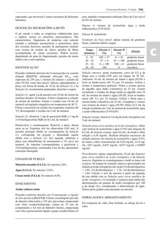 Farmacopeia Brasileira, 5ª edição
ac
745
espessadas, que envolvem 3 canais secretores de diferentes
tamanhos.
DESCRIÇÃO MICROSCÓPICA DO PÓ
O pó atende a todas as exigências estabelecidas para
a espécie, menos os caracteres macroscópicos. São
característicos: fragmentos de epiderme com cutícula
estriada e estômatos anomocíticos e anisocíticos, além
dos tricomas descritos; porções de parênquima medular
com cristais de oxalato de cálcio; porções de ﬁbras
acompanhadas de canais secretores. Podem ocorrer,
dependendo do grau de fragmentação, porções de ramos
alados com e sem capítulos.
IDENTIFICAÇÃO
Proceder conforme descrito em Cromatograﬁa em camada
delgada (5.2.17.1), utilizando sílica-gel GF254
, com
espessura de 250 m, e mistura de tolueno e acetato de
etila (70:30), como fase móvel. Aplicar, separadamente, à
placa, em forma de banda, de 10 L da Solução (1) e da
Solução (2), recentemente preparadas, descritas a seguir.
Solução (1): agitar 2 g da amostra com 10 mL de cloreto de
metileno durante 10 minutos. Filtrar e desprezar a solução
de cloreto de metileno. Extrair o resíduo com 10 mL de
metanol sob agitação magnética em temperatura de 40 C.
Filtrar e concentrar até resíduo em evaporador rotatório (40
C). Ressuspender o resíduo em 2 mL de metanol.
Solução (2): dissolver 1 mg de quercetina SQR e 1 mg de
3-O-metilquercetina SQR em 0,1 mL de metanol.
Desenvolver o cromatograma. Remover a placa, deixar
secar ao ar. Examinar sob luz ultravioleta (365 nm). A
mancha principal obtida no cromatograma da Solução
(1), corresponde em posição e intensidade àquela
obtida com a Solução (2). Em seguida, nebulizar a
placa com difenilborato de aminoetanol a 1% (p/v) em
metanol. As manchas correspondentes a quercetina e
3-O-metilquercetina, examinadas à luz do dia, apresentam
coloração alaranjada.
ENSAIOS DE PUREZA
Material estranho (5.4.2.2). No máximo 2,0%.
Água (5.4.2.3). No máximo 12,0%.
Cinzas totais (5.4.2.4). No máximo 8,0%.
DOSEAMENTO
Ácidos cafeicos totais
Proceder conforme descrito em Cromatograﬁa a líquido
de alta eﬁciência (5.2.17.4). Utilizar cromatógrafo provido
de detector ultravioleta a 325 nm; pré-coluna empacotada
com sílica octadecilsilanizada, coluna de 75 mm de
comprimento e 4,6 mm de diâmetro interno, empacotada
com sílica quimicamente ligada a grupo octadecilsilano (4
m), mantida a temperatura ambiente; ﬂuxo da Fase móvel
de 0,6 mL/minuto.
Eluente A: mistura de acetonitrila, água e ácido
triﬂuoracético (5:95:0,05).
Eluente B: acetonitrila.
Gradiente da Fase móvel: adotar sistema de gradiente
linear, conforme tabela a seguir.
Tempo
(minutos)
Eluente A
(%)
Eluente B
(%)
Eluição
0 – 30 100 → 57 0 → 43 gradiente linear
30 – 35 57 → 0 43 → 100 gradiente linear
35 – 36 0 → 100 100 → 0 gradiente linear
36 – 42 100 0 isocrática
Solução amostra: pesar exatamente, cerca de 0,5 g da
droga seca e moída (250 μm) em béquer de 50 mL.
Adicionar 10 mL de mistura de etanol e água (50:50) e
levar ao banho-maria (40 C) por 10 minutos. Esfriar o
extrato à temperatura ambiente. Filtrar o extrato através
de algodão, para balão volumétrico de 25 mL. Extrair
novamente o resíduo da droga retida no algodão com 10
mL de mistura de etanol e água (50:50), levar ao banho-
maria (40 C), por 10 minutos. Esfriar e ﬁltrar para o
mesmo balão volumétrico de 25 mL. Completar o volume
com mistura de etanol e água (50:50). Diluir 0,12 mL da
solução resultante em 1 mL de mistura de acetonitrila, água
e ácido triﬂuoracético (5:95:0,05).
Solução estoque: dissolver 5,6 mg de ácido clorogênico em
5 mL de metanol.
Soluções para curva analítica de ácido clorogênico: diluir
com mistura de acetonitrila e água (5:95) uma alíquota de
0,2 mL da Solução estoque, para 0,4 mL, de modo a obter
solução a 0,56 mg/mL. Realizar diluições sucessivas da
solução anterior, em mistura de acetonitrila e água (5:95),
de modo a obter concentrações de 0,28 mg/mL, 0,14 mg/
mL, 0,07 mg/mL, 0,035 mg/mL; 0,017 mg/mL e 0,0085
mg/mL.
Procedimento: injetar, separadamente, 10 L das Soluções
para curva analítica de ácido clorogênico e da Solução
amostra. Registrar os cromatogramas e medir as áreas sob
os picos. Os tempos de retenção relativos aproximados em
relaçãoaoácidoclorogênicosão:ácido3,4-dicafeoilquínico
= 1,69; 3,5-dicafeoilquínico = 1,76; 4,5-dicafeoilquínico
= 1,84. Calcule o teor da amostra a partir da equação
da reta obtida com as Soluções para curva analítica de
ácido clorogênico. O resultado é expresso pela média das
determinações em gramas de ácido clorogênico por 100
g da droga (%), considerando a determinação de água.
Outros picos podem estar presentes na amostra.
EMBALAGEM E ARMAZENAMENTO
Em recipiente de vidro, bem fechado, ao abrigo da luz e
calor.
Volume 2_18_07_11.indd 745Volume 2_18_07_11.indd 745 18/07/2011 09:26:4718/07/2011 09:26:47
 