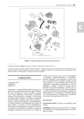 Farmacopeia Brasileira, 5ª edição
ac
747
Figura 2 - Aspectos microscópicos em pó Baccharis trimera (Less.) DC
________________
Complemento da legenda da Figura 2. As réguas correspondem: 1 (B, C, H, E); 2 (D, F, G, I, J); 3 (A).
A - cristais de oxalato de cálcio. B - capítulo de ﬂores estaminadas. C - fragmento de caule alado com capítulo. D - porção de epiderme da ala. E -
fragmento do caule. F - porção de parênquima medular com cristais. G - fragmento de epiderme com tricoma glandular, em vista frontal. H - capítulo
de ﬂores pistiladas. I - detalhe de ﬁbras. J - fragmento de parênquima paliçádico.
CARRAGENINA
carragenina; 01798
Carragenina
[9000-07-1]
Carragenina é o colóide hidróﬁlo obtido da extração com
água ou com solução aquosa alcalina de alguns membros
da classe Rhodophyceae (algas vermelhas), utilizada
como agente geleiﬁcante, emulsionante, estabilizante,
suspensor e de aumento de viscosidade. É uma mistura
de polissacarídeos sulfatados, constituída normalmente
de ésteres sulfato de potássio, sódio, cálcio, magnésio e
amônio, e copolímeros de galactose e 3,6-anidrogalactose.
As famílias estruturais são identiﬁcadas pela posição do
grupo sulfato e a presença ou não de anidrogalactose.
Essas hexoses estão alternadas nas ligações α-1,3 e β-1,4
no polímero. Os copolímeros prevalentes no colóide são
designados carragenina do tipo capa, iota e lambda. A
família capa consiste em capa e iota. Capa-carragenina
é geralmente D-galactose-4-sulfato e 3,6-anidro-D-
galactose alternados e iota-carragenina é similar exceto
que a 3,6-anidrogalactose é sulfatada no carbono 2. Entre
capa-carragenina e iota-carragenina existem diferentes
composições intermediárias, dependentes do grau de
sulfatação no carbono 2. Devido à estrutura terciária
helicoidal, que permite geleiﬁcação, a família capa é a
de maior importância comercial. Na lambda-carragenina
as unidades monoméricas são geralmente D-galactose-2-
sulfato (ligação 1,3) e D-galactose-2,6-dissulfato (ligação
1,4). Esta carragenina não é geleiﬁcante. O conteúdo de
éster sulfato na carragenina é de 18% a 40%.
DESCRIÇÃO
Características físicas. Pó branco ou amarelado, quase
inodoro.
Solubilidade. Solúvel em água quente (80 °C). Dispersa
mais facilmente se umedecida primeiramente em etanol,
glicerol e xarope.
Volume 2_18_07_11.indd 747Volume 2_18_07_11.indd 747 18/07/2011 09:26:4818/07/2011 09:26:48
 