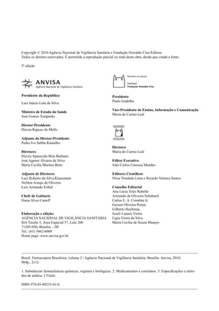 Copyright © 2010 Agência Nacional de Vigilância Sanitária e Fundação Oswaldo Cruz/Editora
Todos os direitos reservados. É permitida a reprodução parcial ou total desta obra, desde que citada a fonte.
5ª edição
Presidente da República
Luiz Inácio Lula da Silva
Ministro de Estado da Saúde
José Gomes Temporão
Diretor-Presidente
Dirceu Raposo de Mello
Adjunto do Diretor-Presidente
Pedro Ivo Sebba Ramalho
Diretores
Dirceu Aparecido Brás Barbano
José Agenor Álvares da Silva
Maria Cecília Martins Brito
Adjunto de Diretores
Luiz Roberto da Silva Klassmann
Neilton Araujo de Oliveira
Luiz Armando Erthal
Chefe de Gabinete
Iliana Alves Canoff
Elaboração e edição:
AGÊNCIA NACIONAL DE VIGILÂNCIA SANITÁRIA
SIA Trecho 5, Área Especial 57, Lote 200
71205-050, Brasília – DF
Tel.: (61) 3462-6000
Home page: www.anvisa.gov.br
Brasil. Farmacopeia Brasileira, volume 2 / Agência Nacional de Vigilância Sanitária. Brasília: Anvisa, 2010.
904p., 2v/il.
1. Substâncias farmacêuticas químicas, vegetais e biológicas. 2. Medicamentos e correlatos. 3. Especiﬁcações e méto-
dos de análise. I Título.
ISBN 978-85-88233-41-6
Presidente
Paulo Gadelha
Vice-Presidente de Ensino, Informação e Comunicação
Maria do Carmo Leal
Diretora
Maria do Carmo Leal
Editor Executivo
João Carlos Canossa Mendes
Editores Cientíﬁcos
Nísia Trindade Lima e Ricardo Ventura Santos
Conselho Editorial
Ana Lúcia Teles Rabello
Armando de Oliveira Schubach
Carlos E. A. Coimbra Jr.
Gerson Oliveira Penna
Gilberto Hochman
Joseli Lannes Vieira
Lígia Vieira da Silva
Maria Cecília de Souza Minayo
Volume 2_18_07_11.indd 550Volume 2_18_07_11.indd 550 18/07/2011 09:26:1518/07/2011 09:26:15
 