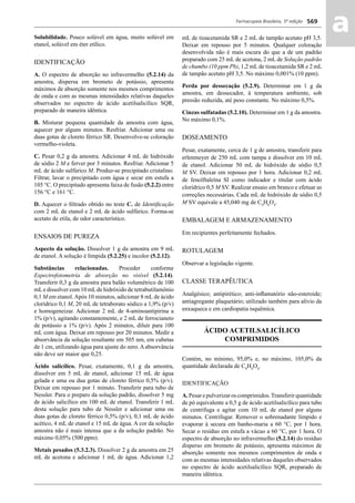 Farmacopeia Brasileira, 5ª edição
aa569
Solubilidade. Pouco solúvel em água, muito solúvel em
etanol, solúvel em éter etílico.
IDENTIFICAÇÃO
A. O espectro de absorção no infravermelho (5.2.14) da
amostra, dispersa em brometo de potássio, apresenta
máximos de absorção somente nos mesmos comprimentos
de onda e com as mesmas intensidades relativas daqueles
observados no espectro de ácido acetilsalicílico SQR,
preparado de maneira idêntica.
B. Misturar pequena quantidade da amostra com água,
aquecer por alguns minutos. Resfriar. Adicionar uma ou
duas gotas de cloreto férrico SR. Desenvolve-se coloração
vermelho-violeta.
C. Pesar 0,2 g da amostra. Adicionar 4 mL de hidróxido
de sódio 2 M e ferver por 3 minutos. Resfriar. Adicionar 5
mL de ácido sulfúrico M. Produz-se precipitado cristalino.
Filtrar, lavar o precipitado com água e secar em estufa a
105 °C. O precipitado apresenta faixa de fusão (5.2.2) entre
156 °C e 161 °C.
D. Aquecer o ﬁltrado obtido no teste C. de Identiﬁcação
com 2 mL de etanol e 2 mL de ácido sulfúrico. Forma-se
acetato de etila, de odor característico.
ENSAIOS DE PUREZA
Aspecto da solução. Dissolver 1 g da amostra em 9 mL
de etanol. A solução é límpida (5.2.25) e incolor (5.2.12).
Substâncias relacionadas. Proceder conforme
Espectrofotometria de absorção no visível (5.2.14).
Transferir 0,3 g da amostra para balão volumétrico de 100
mLe dissolver com 10 mLde hidróxido de tetrabutilamônio
0,1 M em etanol.Após 10 minutos, adicionar 8 mL de ácido
clorídrico 0,1 M, 20 mL de tetraborato sódico a 1,9% (p/v)
e homogeneizar. Adicionar 2 mL de 4-aminoantipirina a
1% (p/v), agitando constantemente, e 2 mL de ferrocianeto
de potássio a 1% (p/v). Após 2 minutos, diluir para 100
mL com água. Deixar em repouso por 20 minutos. Medir a
absorvância da solução resultante em 505 nm, em cubetas
de 1 cm, utilizando água para ajuste do zero. A absorvância
não deve ser maior que 0,25.
Ácido salicílico. Pesar, exatamente, 0,1 g da amostra,
dissolver em 5 mL de etanol, adicionar 15 mL de água
gelada e uma ou dua gotas de cloreto férrico 0,5% (p/v).
Deixar em repouso por 1 minuto. Transferir para tubo de
Nessler. Para o preparo da solução padrão, dissolver 5 mg
de ácido salicílico em 100 mL de etanol. Transferir 1 mL
desta solução para tubo de Nessler e adicionar uma ou
duas gotas de cloreto férrico 0,5% (p/v), 0,1 mL de ácido
acético, 4 mL de etanol e 15 mL de água. A cor da solução
amostra não é mais intensa que a da solução padrão. No
máximo 0,05% (500 ppm).
Metais pesados (5.3.2.3). Dissolver 2 g da amostra em 25
mL de acetona e adicionar 1 mL de água. Adicionar 1,2
mL de tioacetamida SR e 2 mL de tampão acetato pH 3,5.
Deixar em repouso por 5 minutos. Qualquer coloração
desenvolvida não é mais escura do que a de um padrão
preparado com 25 mL de acetona, 2 mL de Solução padrão
de chumbo (10 ppm Pb), 1,2 mL de tioacetamida SR e 2 mL
de tampão acetato pH 3,5. No máximo 0,001% (10 ppm).
Perda por dessecação (5.2.9). Determinar em 1 g da
amostra, em dessecador, à temperatura ambiente, sob
pressão reduzida, até peso constante. No máximo 0,5%.
Cinzas sulfatadas (5.2.10). Determinar em 1 g da amostra.
No máximo 0,1%.
DOSEAMENTO
Pesar, exatamente, cerca de 1 g de amostra, transferir para
erlenmeyer de 250 mL com tampa e dissolver em 10 mL
de etanol. Adicionar 50 mL de hidróxido de sódio 0,5
M SV. Deixar em repouso por 1 hora. Adicionar 0,2 mL
de fenolftaleína SI como indicador e titular com ácido
clorídrico 0,5 M SV. Realizar ensaio em branco e efetuar as
correções necessárias. Cada mL de hidróxido de sódio 0,5
M SV equivale a 45,040 mg de C9
H8
O4
.
EMBALAGEM E ARMAZENAMENTO
Em recipientes perfeitamente fechados.
ROTULAGEM
Observar a legislação vigente.
CLASSE TERAPÊUTICA
Analgésico; antipirético; anti-inﬂamatório não-esteroide;
antiagregante plaquetário; utilizado também para alívio da
enxaqueca e em cardiopatia isquêmica.
ÁCIDO ACETILSALICÍLICO
COMPRIMIDOS
Contém, no mínimo, 95,0% e, no máximo, 105,0% da
quantidade declarada de C9
H8
O4
.
IDENTIFICAÇÃO
A.Pesarepulverizaroscomprimidos.Transferirquantidade
de pó equivalente a 0,5 g de ácido acetilsalicílico para tubo
de centrífuga e agitar com 10 mL de etanol por alguns
minutos. Centrifugar. Remover o sobrenadante límpido e
evaporar à secura em banho-maria a 60 °C, por 1 hora.
Secar o resíduo em estufa a vácuo a 60 °C, por 1 hora. O
espectro de absorção no infravermelho (5.2.14) do resíduo
disperso em brometo de potássio, apresenta máximos de
absorção somente nos mesmos comprimentos de onda e
com as mesmas intensidades relativas daqueles observados
no espectro de ácido acetilsalicílico SQR, preparado de
maneira idêntica.
Volume 2_18_07_11.indd 569Volume 2_18_07_11.indd 569 18/07/2011 09:26:2118/07/2011 09:26:21
 