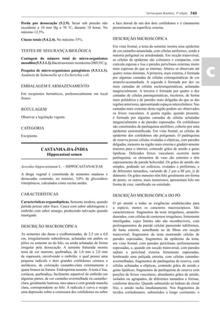 Farmacopeia Brasileira, 5ª edição
ac
749
Perda por dessecação (5.2.9). Secar sob pressão não
excedente a 10 mm Hg a 70 °C, durante 18 horas. No
máximo 12,5%.
Cinzas totais (5.4.2.4). No máximo 35%.
TESTES DE SEGURANÇA BIOLÓGICA
Contagem do número total de micro-organismos
mesoﬁlos(5.5.3.1.2).Bactériastotais:nomáximo200UFC/g.
Pesquisa de micro-organismos patogênicos (5.5.3.1.3).
Ausência de Salmonella sp e Escherichia coli.
EMBALAGEM E ARMAZENAMENTO
Em recipientes herméticos, preferencialmente em local
fresco.
ROTULAGEM
Observar a legislação vigente.
CATEGORIA
Excipiente.
CASTANHA-DA-ÍNDIA
Hippocastani semen
Aesculus hippocastanum L. – HIPPOCASTANACEAE
A droga vegetal é constituída de sementes maduras e
dessecadas contendo, no mínimo, 3,0% de glicosídeos
triterpênicos, calculados como escina anidra.
CARACTERÍSTICAS
Características organolépticas. Semente inodora, quando
partida possui odor fraco. Casca com sabor adstringente e
embrião com sabor amargo, produzindo salivação quando
mastigado.
DESCRIÇÃO MACROSCÓPICA
As sementes são duras e exalbuminadas, de 2,5 cm a 4,0
cm, irregularmente subesféricas, achatadas em ambos os
pólos ou somente no do hilo, ou ainda achatadas de forma
irregular pela dessecação. A semente fraturada mostra
testa de cor marrom, quebradiça, de 1,0 mm a 2,0 mm
de espessura, envolvendo o embrião, o qual possui uma
pequena radícula e dois grandes cotilédones córneos e
amiláceos, de coloração castanho-clara externamente e
quase branca na fratura. Endosperma ausente.Atesta é lisa,
coriácea, quebradiça, facilmente separável do embrião em
algumas partes, de cor castanho-avermelhada ou castanho-
clara, geralmente lustrosa, raro opaca e com grande mancha
clara, correspondente ao hilo. A radícula é curva e ocupa
uma depressão sobre a comissura dos cotilédones ou sobre
a face dorsal de um dos dois cotilédones e é claramente
proeminente na superfície externa.
DESCRIÇÃO MICROSCÓPICA
Em vista frontal, a testa da semente mostra uma epiderme
de cor castanho-amarelada, com células uniformes, sendo a
maioria poligonal ou arredondada. Em secção transversal,
as células da epiderme são colunares e compactas, com
cutícula espessa e lisa e paredes periclinais externas muito
mais espessas do que as internas. Abaixo se observam até
quatro zonas distintas. A primeira, mais externa, é formada
por algumas camadas de células colenquimáticas de cor
amarelo-acastanhada. A segunda é formada por dez ou
mais camadas de células esclerenquimáticas, achatadas
tangencialmente. A terceira é formada por quatro a dez
camadas de células parenquimáticas, incolores, de forma
mais poliédrica e de paredes mais delgadas do que as das
regiõesanteriores,apresentandoespaçosintercelulares.Nas
camadas mais externas desta região podem ser observados
os feixes vasculares. A quarta região, quando presente,
é formada por algumas camadas de células achatadas
tangencialmente e de paredes espessadas. Os cotilédones
são constituídos de parênquima amilífero, coberto por uma
epiderme uniestratiﬁcada. Em vista frontal, as células da
epiderme dos cotilédones são poligonais. O parênquima
de reserva possui células ovaladas a elípticas, com paredes
delgadas, menores na região mais externa e gradativamente
maiores para o interior, contendo grãos de amido e gotas
lipídicas. Delicados feixes vasculares ocorrem neste
parênquima; os elementos de vaso são estreitos e têm
espessamento de parede helicoidal. Os grãos de amido são
simples, podendo ser esféricos, ovalados e piriformes, e
de diferentes tamanhos, variando de 2 μm a 80 μm_)) de
diâmetro. Os grãos menores têm hilo geralmente em forma
de ponto; os outros, mais numerosos, apresentam hilo em
forma de cruz, ramiﬁcado ou estrelado.
DESCRIÇÃO MICROSCÓPICA DO PÓ
O pó atende a todas as exigências estabelecidas para
a espécie, menos os caracteres macroscópicos. São
característicos: fragmentos da testa irregulares, amarelo-
dourados, com células de contornos irregulares, fortemente
interligadas, cujos limites não são reconhecíveis, com
prolongamentos da parede celular parecendo tubiformes,
de lume estreito, semelhante ao de ﬁbras em secção
transversal; fragmentos da testa mostrando células de
paredes espessadas; fragmentos da epiderme da testa,
em vista frontal, com paredes periclinais uniformemente
espessadas, e, quando em secção transversal, com paredes
radiais e periclinal externa fortemente espessadas,
lembrando uma paliçada estreita, com células castanho-
avermelhadas; fragmentos de parênquima de reserva, com
células achatadas a elípticas, contendo grãos de amido e
gotas lipídicas; fragmentos de parênquima de reserva com
porções de feixes vasculares; abundantes grãos de amido,
isolados ou agrupados, de diferentes tamanhos e formas,
conforme descrito. Quando submetido ao hidrato de cloral
frio, o amido incha imediatamente. Nos fragmentos de
tecidos cotiledonares, submetidos a longo cozimento, o
Volume 2_18_07_11.indd 749Volume 2_18_07_11.indd 749 18/07/2011 09:26:4818/07/2011 09:26:48
 
