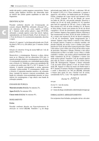 Farmacopeia Brasileira, 5ª edição
c
750
amido não perde o caráter pegajoso característico. Nestes
tecidos, gotas lipídicas incolores são observadas tanto
no interior das células quanto espalhadas ao redor dos
fragmentos.
IDENTIFICAÇÃO
Proceder conforme descrito em Cromatograﬁa em
camada delgada (5.2.17.1), utilizando sílica-gel GF254
,
com espessura de 250 μm, como suporte, e mistura
de 1- butanol, ácido acético glacial e água (50:10:40),
utilizando a camada superior como fase móvel. Aplicar,
separadamente, em forma de banda, 20 μL da Solução (1)
e 10 μL da Solução (2), recentemente preparadas, descritas
a seguir.
Solução (1): aquecer 1 g da droga pulverizada com 10 mL
de etanol a 70% (v/v), sob reﬂuxo, por 15 minutos. Esfriar
e ﬁltrar.
Solução (2): dissolver 10 mg de escina SQR em 1 mL de
etanol a 70% (v/v).
Desenvolver o cromatograma. Remover a placa, deixar
secar ao ar. Observar sob luz ultravioleta (254 nm). A
mancha principal obtida no cromatograma com a Solução
(1) corresponde em posição, cor e intensidade àquela obtida
com a Solução (2). Nebulizar a placa com anisaldeído SR
e colocar em estufa entre 100 °C e 105 °C durante 5 a 10
minutos. A mancha correspondente a escina, apresenta
coloração violeta-azulada. O cromatograma obtido com
a Solução (1) apresenta manchas menores e de coloração
fraca, variando de marrom a marrom avermelhado, uma
banda de coloração cinza-acastanhada presente no terço
inferior do cromatograma e logo abaixo uma banda de
coloração castanha.
ENSAIOS DE PUREZA
Material estranho (5.4.2.2). No máximo 2%.
Água (5.4.2.3). No máximo 10%.
Cinzas totais (5.4.2.4). No máximo 4%.
DOSEAMENTO
Escina
Proceder conforme descrito em Espectrofotometria de
absorção no visível (5.2.14). Transferir 1 g de droga
pulverizada para balão de 250 mL, e adicionar 100 mL
de metanol a 65% (v/v). Pesar exatamente o conjunto e
aquecê-lo, sob reﬂuxo, em banho-maria por 30 minutos.
Esfriar, completar até o peso inicial com metanol a 65%
(v/v). Filtrar. Evaporar 30 mL do ﬁltrado até secura
em balão de 100 mL, sob pressão reduzida. Dissolver o
resíduo em 20 mL de ácido clorídrico 0,1 M, transferir
para funil de separação de 250 mL e lavar o balão com
duas porções de 5 mL de ácido clorídrico 0,1 M. Reunir
as fases ácidas. Extrair com mistura de 20 mL de álcool
n-propílico e 50 mL de clorofórmio, agitar energicamente
por 2 minutos. Separar a fase orgânica inferior. Adicionar à
fase remanescente no funil, 30 mL de ácido clorídrico 0,1
M, e extrair com mistura de 20 mL de álcool n-propílico
e 50 mL de clorofórmio. Agitar energicamente por 2
minutos. Separar a fase inferior e reuni-la à fase inferior
da extração anterior. Evaporar as soluções reunidas, sob
pressão reduzida, até secura. Lavar o resíduo com quatro
porções de 10 mL de éter etílico isento de peróxidos. Filtrar
a fase etérea. Lavar o ﬁltro com 10 mL de éter etílico isento
de peróxidos. Descartar o ﬁltrado. Eliminar o éter etílico
remanescente no ﬁltro e no balão. Lavar o ﬁltro e o balão
contendo o resíduo, com acético glacial transferindo para
balão volumétrico de 50 mL. Completar o volume com
ácido acético glacial. Transferir 2 mL da solução anterior
para tubo de ensaio e adicionar 4 mL de cloreto férrico
ácido SR. Homogeneizar. Preparar o branco utilizando
2 mL de ácido acético glacial e 4 mL de cloreto férrico
ácido SR. Aquecer os tubos de ensaio em banho-maria a
60 °C durante 25 minutos. Resfriar à temperatura ambiente
e medir a absorvância em 540 nm (5.2.14), utilizando
o branco para ajuste do zero. Calcular teor de escina,
considerando A(1%, 1 cm) = 60, segundo a expressão:
em que
Escina % = teor de escina;
A = absorvância;
m = massa da droga considerando a determinação de água (g).
EMBALAGEM E ARMAZENAMENTO
Em recipientes bem fechados, protegidos da luz e do calor.
Volume 2_18_07_11.indd 750Volume 2_18_07_11.indd 750 18/07/2011 09:26:4818/07/2011 09:26:48
 