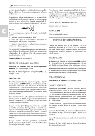 Farmacopeia Brasileira, 5ª edição
c
754
os picos de delta-3-cefaclor e cefaclor não é menor que 2,0.
Injetar o Diluente. Desconsiderar qualquer pico referente
ao Diluente.
Procedimento: injetar, separadamente, 20 L da Solução
padrão e da Solução amostra, registrar os cromatogramas
e medir as áreas sob os picos. Calcular a quantidade de
cada substância relacionada através da seguinte expressão:
em que
C = concentração, em mg/mL, de cefaclor na Solução
padrão;
P = potência, em g/mg, de cefaclor SQR;
ri
= área sob o pico de cada substância relacionada no
cromatograma obtido com a Solução teste;
rp
= área sob o pico relativo ao cefaclor no cromatograma
obtido com a Solução padrão.
No máximo 1,0% para qualquer substância relacionada. A
soma das áreas de todos os picos obtidos com as substâncias
relacionadas é de no máximo 3,0%. Não considerar picos
com área inferior a 0,1%.
Água (5.2.20.1). No máximo 8,0%.
TESTES DE SEGURANÇA BIOLÓGICA
Contagem do número total de micro-organismos
mesoﬁlos (5.5.3.1.2). Cumpre o teste.
Pesquisa de micro-organismos patogênicos (5.5.3.1.3).
Cumpre o teste
DOSEAMENTO
Proceder conforme descrito em Cromatograﬁa a líquido
de alta eﬁciência (5.2.17.4). Utilizar cromatógrafo provido
de detector ultravioleta a 265 nm; coluna de 250 mm de
comprimento e 4,6 mm de diâmetro interno, empacotada
com sílica quimicamente ligada a grupo octadecilsilano (5
m), mantida à temperatura ambiente; ﬂuxo da Fase móvel
de 1,5 mL/minuto.
Fase móvel: dissolver 1 g de 1-pentanossulfonato de sódio
em uma mistura de 780 mL de água e 10 mL de trietilamina
e ajustar o pH para 2,5 ± 0,1 com ácido fosfórico.Adicionar
220 mL de metanol e misturar.
Solução amostra: pesar 20 cápsulas, remover o conteúdo
e pesá-las novamente. Homogeneizar o conteúdo das
cápsulas. Transferir quantidade de pó equivalente a 30 mg
de cefaclor para balão volumétrico de 100 mL, adicionar
70 mL de Fase móvel e deixar em ultrassom até dissolução.
Completar o volume com o mesmo solvente, homogeneizar
e ﬁltrar.
Solução padrão: dissolver quantidade, exatamente
pesada, de cefaclor SQR em Fase móvel de modo a obter
concentração ﬁnal de 0,3 mg/mL.
Procedimento: injetar, separadamente, 20 L da Solução
padrão e da Solução amostra, registrar os cromatogramas
e medir as áreas sob os picos. Calcular a quantidade de
C15
H14
ClN3
O4
S nas cápsulas a partir das respostas obtidas
com a Solução padrão e a Solução amostra.
EMBALAGEM E ARMAZENAMENTO
Em recipientes bem fechados.
ROTULAGEM
Observar a legislação vigente.
CEFACLOR SUSPENSÃO ORAL
Contém, no mínimo, 80% e, no máximo, 120% da
quantidade declarada de C15
H14
ClN3
O4
S. A suspensão
oral pode conter agentes corantes, agentes suspensores,
aromatizantes, tampões, adoçantes e conservantes em
veículo aquoso.
IDENTIFICAÇÃO
A. O espectro de absorção no ultravioleta (5.2.14), na faixa
de 190 nm a 310 nm, de uma solução da amostra a 30 μg/
mL, diluída em água e ﬁltrada, exibe máximo em 264 nm.
B. O tempo de retenção do pico principal do cromatograma
da Solução amostra, obtida em Doseamento, corresponde
àquele do pico principal da Solução padrão.
CARACTERÍSTICAS
Determinação de volume (5.1.2). Cumpre o teste.
ENSAIOS DE PUREZA
Substâncias relacionadas. Proceder conforme descrito
em Cromatograﬁa a líquido de alta eﬁciência (5.2.17.4).
Utilizar cromatógrafo provido de detector ultravioleta a
220 nm; coluna de 250 mm de comprimento e 4,6 mm de
diâmetro interno, empacotada com sílica quimicamente
ligada a grupo octadecilsilano (5 μm); ﬂuxo da Fase móvel
de 1,0 mL/minuto.
Diluente: dissolver 2,4 g de fosfato de sódio monobásico
em 1000 mL de água, ajustar o pH para 2,5 com ácido
fosfórico.
Eluente A: dissolver 6,9 g de fosfato de sódio monobásico
em 1000 mL de água, ajustar o pH para 4,0 com ácido
fosfórico.
Eluente B: preparar uma mistura de Eluente A e acetonitrila
(55:45).
Gradiente da Fase móvel: adotar o sistema de gradiente
descrito na tabela a seguir:
Volume 2_18_07_11.indd 754Volume 2_18_07_11.indd 754 18/07/2011 09:26:4918/07/2011 09:26:49
 