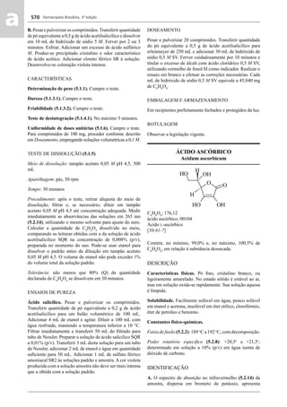 Farmacopeia Brasileira, 5ª edição
aa 570
B. Pesar e pulverizar os comprimidos.Transferir quantidade
de pó equivalente a 0,5 g de ácido acetilsalicílico e dissolver
em 10 mL de hidróxido de sódio 5 M. Ferver por 2 ou 3
minutos. Esfriar. Adicionar um excesso de ácido sulfúrico
M. Produz-se precipitado cristalino e odor característico
de ácido acético. Adicionar cloreto férrico SR à solução.
Desenvolve-se coloração violeta intensa.
CARACTERÍSTICAS
Determinação de peso (5.1.1). Cumpre o teste.
Dureza (5.1.3.1). Cumpre o teste.
Friabilidade (5.1.3.2). Cumpre o teste.
Teste de desintegração (5.1.4.1). No máximo 5 minutos.
Uniformidade de doses unitárias (5.1.6). Cumpre o teste.
Para comprimidos de 100 mg, proceder conforme descrito
em Doseamento, empregando soluções volumétricas a 0,1 M.
TESTE DE DISSOLUÇÃO (5.1.5)
Meio de dissolução: tampão acetato 0,05 M pH 4,5, 500
mL
Aparelhagem: pás, 50 rpm
Tempo: 30 minutos
Procedimento: após o teste, retirar alíquota do meio de
dissolução, ﬁltrar e, se necessário, diluir em tampão
acetato 0,05 M pH 4,5 até concentração adequada. Medir
imediatamente as absorvâncias das soluções em 265 nm
(5.2.14), utilizando o mesmo solvente para ajuste do zero.
Calcular a quantidade de C9
H8
O4
dissolvido no meio,
comparando as leituras obtidas com a da solução de ácido
acetilsalicílico SQR na concentração de 0,008% (p/v),
preparada no momento do uso. Pode-se usar etanol para
dissolver o padrão antes da diluição em tampão acetato
0,05 M pH 4,5. O volume de etanol não pode exceder 1%
do volume total da solução padrão.
Tolerância: não menos que 80% (Q) da quantidade
declarada de C9
H8
O4
se dissolvem em 30 minutos.
ENSAIOS DE PUREZA
Ácido salicílico. Pesar e pulverizar os comprimidos.
Transferir quantidade de pó equivalente a 0,2 g de ácido
acetilsalicílico para um balão volumétrico de 100 mL.
Adicionar 4 mL de etanol e agitar. Diluir a 100 mL com
água resfriada, mantendo a temperatura inferior a 10 °C.
Filtrar imediatamente e transferir 50 mL do ﬁltrado para
tubo de Nessler. Preparar a solução de ácido salicílico SQR
a 0,01% (p/v). Transferir 3 mL desta solução para um tubo
de Nessler, adicionar 2 mL de etanol e água em quantidade
suﬁciente para 50 mL. Adicionar 1 mL de sulfato férrico
amoniacal SR2 às soluções padrão e amostra. A cor violeta
produzida com a solução amostra não deve ser mais intensa
que a obtida com a solução padrão.
DOSEAMENTO
Pesar e pulverizar 20 comprimidos. Transferir quantidade
do pó equivalente a 0,5 g de ácido acetilsalicílico para
erlenmeyer de 250 mL e adicionar 30 mL de hidróxido de
sódio 0,5 M SV. Ferver cuidadosamente por 10 minutos e
titular o excesso de álcali com ácido clorídrico 0,5 M SV,
utilizando vermelho de fenol SI como indicador. Realizar o
ensaio em branco e efetuar as correções necessárias. Cada
mL de hidróxido de sódio 0,5 M SV equivale a 45,040 mg
de C9
H8
O4
.
EMBALAGEM E ARMAZENAMENTO
Em recipientes perfeitamente fechados e protegidos da luz.
ROTULAGEM
Observar a legislação vigente.
ÁCIDO ASCÓRBICO
Acidum ascorbicum
C6
H8
O6
; 176,12
ácido ascórbico; 00104
Ácido L-ascórbico
[50-81-7]
Contém, no mínimo, 99,0% e, no máximo, 100,5% de
C6
H8
O6
, em relação à substância dessecada.
DESCRIÇÃO
Características físicas. Pó ﬁno, cristalino branco, ou
ligeiramente amarelado. No estado sólido é estável ao ar,
mas em solução oxida-se rapidamente. Sua solução aquosa
é límpida.
Solubilidade. Facilmente solúvel em água, pouco solúvel
em etanol e acetona, insolúvel em éter etílico, clorofórmio,
éter de petróleo e benzeno.
Constantes físico-químicas.
Faixa de fusão (5.2.2): 189 o
C a 192 o
C, com decomposição.
Poder rotatório especíﬁco (5.2.8): +20,5o
a +21,5o
,
determinado em solução a 10% (p/v) em água isenta de
dióxido de carbono.
IDENTIFICAÇÃO
A. O espectro de absorção no infravermelho (5.2.14) da
amostra, dispersa em brometo de potássio, apresenta
Volume 2_18_07_11.indd 570Volume 2_18_07_11.indd 570 18/07/2011 09:26:2118/07/2011 09:26:21
 