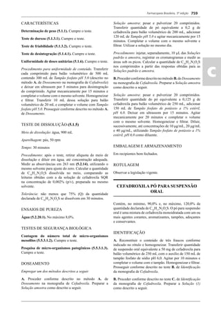 Farmacopeia Brasileira, 5ª edição
ac
759
CARACTERÍSTICAS
Determinação de peso (5.1.1). Cumpre o teste.
Teste de dureza (5.1.3.1). Cumpre o teste.
Teste de friabilidade (5.1.3.2). Cumpre o teste.
Teste de desintegração (5.1.4.1). Cumpre o teste.
Uniformidade de doses unitárias (5.1.6). Cumpre o teste.
Procedimento para uniformidade de conteúdo. Transferir
cada comprimido para balão volumétrico de 500 mL
contendo 300 mL de Tampão fosfato pH 5,0 (descrito no
método A. de Doseamento na monograﬁa de Cefadroxila)
e deixar em ultrassom por 5 minutos para desintegração
do comprimido. Agitar mecanicamente por 15 minutos e
completar o volume com o mesmo solvente. Homogeneizar
e ﬁltrar. Transferir 10 mL dessa solução para balão
volumétrico de 20 mL e completar o volume com Tampão
fosfato pH 5,0. Prosseguir conforme descrito no método A.
de Doseamento.
TESTE DE DISSOLUÇÃO (5.1.5)
Meio de dissolução: água, 900 mL
Aparelhagem: pás, 50 rpm
Tempo: 30 minutos
Procedimento: após o teste, retirar alíquota do meio de
dissolução e diluir em água, até concentração adequada.
Medir as absorvâncias em 263 nm (5.2.14), utilizando o
mesmo solvente para ajuste do zero. Calcular a quantidade
de C16
H17
N3
O5
S dissolvida no meio, comparando as
leituras obtidas com a da solução de cefadroxila SQR
na concentração de 0,002% (p/v), preparada no mesmo
solvente.
Tolerância: não menos que 75% (Q) da quantidade
declarada de C16
H17
N3
O5
S se dissolvem em 30 minutos.
ENSAIOS DE PUREZA
Água (5.2.20.1). No máximo 8,0%.
TESTES DE SEGURANÇA BIOLÓGICA
Contagem do número total de micro-organismos
mesoﬁlos (5.5.3.1.2). Cumpre o teste.
Pesquisa de micro-organismos patogênicos (5.5.3.1.3).
Cumpre o teste.
DOSEAMENTO
Empregar um dos métodos descritos a seguir.
A. Proceder conforme descrito no método A. de
Doseamento na monograﬁa de Cefadroxila. Preparar a
Solução amostra como descrito a seguir.
Solução amostra: pesar e pulverizar 20 comprimidos.
Transferir quantidade de pó equivalente a 0,2 g de
cefadroxila para balão volumétrico de 200 mL, adicionar
120 mL de Tampão pH 5,0 e agitar mecanicamente por 15
minutos. Completar o volume com o mesmo solvente e
ﬁltrar. Utilizar a solução no mesmo dia.
Procedimento: injetar, separadamente, 10 μL das Soluções
padrão e amostra, registrar os cromatogramas e medir as
áreas sob os picos. Calcular a quantidade de C16
H17
N3
O5
S
nos comprimidos a partir das respostas obtidas para as
Soluções padrão e amostra.
B.ProcederconformedescritonométodoB.deDoseamento
na monograﬁa de Cefadroxila. Preparar a Solução amostra
como descrito a seguir.
Solução amostra: pesar e pulverizar 20 comprimidos.
Transferir quantidade do pó equivalente a 0,125 g de
cefadroxila para balão volumétrico de 250 mL, adicionar
150 mL de Tampão fosfato de potássio a 1% estéril,
pH 6,0. Deixar em ultrassom por 15 minutos. Agitar
mecanicamente por 20 minutos e completar o volume
com o mesmo solvente. Homogeneizar e ﬁltrar. Diluir,
sucessivamente, até concentrações de 10 μg/mL, 20 μg/mL
e 40 μg/mL, utilizando Tampão fosfato de potássio a 1%
estéril, pH 6,0 como diluente.
EMBALAGEM E ARMAZENAMENTO
Em recipientes bem fechados.
ROTULAGEM
Observar a legislação vigente.
CEFADROXILA PÓ PARA SUSPENSÃO
ORAL
Contém, no mínimo, 90,0% e, no máximo, 120,0% da
quantidade declarada de C16
H17
N3
O5
S. O pó para suspensão
oral é uma mistura de cefadroxila monoidratada com um ou
mais agentes corantes, aromatizantes, tampões, adoçantes
e conservantes.
IDENTIFICAÇÃO
A. Reconstituir o conteúdo de três frascos conforme
indicado no rótulo e homogeneizar. Transferir quantidade
de suspensão oral equivalente a 50 mg de cefadroxila para
balão volumétrico de 250 mL com o auxílio de 150 mL de
tampão fosfato de sódio pH 6,0. Agitar por 10 minutos e
completar o volume com o tampão. Homogeneizar e ﬁltrar.
Prosseguir conforme descrito no teste B. de Identiﬁcação
da monograﬁa de Cefadroxila.
B. Proceder conforme descrito no teste C. de Identiﬁcação
da monograﬁa de Cefadroxila. Preparar a Solução (1)
como descrito a seguir.
Volume 2_18_07_11.indd 759Volume 2_18_07_11.indd 759 18/07/2011 09:26:4918/07/2011 09:26:49
 
