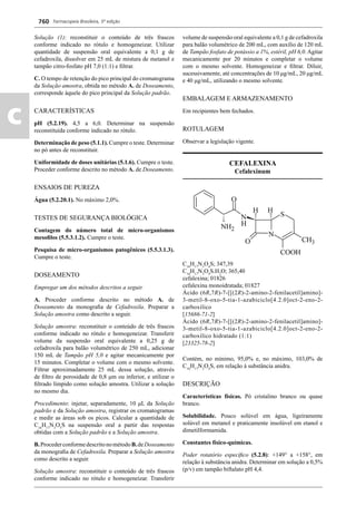 Farmacopeia Brasileira, 5ª edição
c
760
Solução (1): reconstituir o conteúdo de três frascos
conforme indicado no rótulo e homogeneizar. Utilizar
quantidade de suspensão oral equivalente a 0,1 g de
cefadroxila, dissolver em 25 mL de mistura de metanol e
tampão citro-fosfato pH 7,0 (1:1) e ﬁltrar.
C. O tempo de retenção do pico principal do cromatograma
da Solução amostra, obtida no método A. de Doseamento,
corresponde àquele do pico principal da Solução padrão.
CARACTERÍSTICAS
pH (5.2.19). 4,5 a 6,0. Determinar na suspensão
reconstituída conforme indicado no rótulo.
Determinação de peso (5.1.1). Cumpre o teste. Determinar
no pó antes de reconstituir.
Uniformidade de doses unitárias (5.1.6). Cumpre o teste.
Proceder conforme descrito no método A. de Doseamento.
ENSAIOS DE PUREZA
Água (5.2.20.1). No máximo 2,0%.
TESTES DE SEGURANÇA BIOLÓGICA
Contagem do número total de micro-organismos
mesoﬁlos (5.5.3.1.2). Cumpre o teste.
Pesquisa de micro-organismos patogênicos (5.5.3.1.3).
Cumpre o teste.
DOSEAMENTO
Empregar um dos métodos descritos a seguir.
A. Proceder conforme descrito no método A. de
Doseamento da monograﬁa de Cefadroxila. Preparar a
Solução amostra como descrito a seguir.
Solução amostra: reconstituir o conteúdo de três frascos
conforme indicado no rótulo e homogeneizar. Transferir
volume da suspensão oral equivalente a 0,25 g de
cefadroxila para balão volumétrico de 250 mL, adicionar
150 mL de Tampão pH 5,0 e agitar mecanicamente por
15 minutos. Completar o volume com o mesmo solvente.
Filtrar aproximadamente 25 mL dessa solução, através
de ﬁltro de porosidade de 0,8 μm ou inferior, e utilizar o
ﬁltrado límpido como solução amostra. Utilizar a solução
no mesmo dia.
Procedimento: injetar, separadamente, 10 μL da Solução
padrão e da Solução amostra, registrar os cromatogramas
e medir as áreas sob os picos. Calcular a quantidade de
C16
H17
N3
O5
S na suspensão oral a partir das respostas
obtidas com a Solução padrão e a Solução amostra.
B.ProcederconformedescritonométodoB.deDoseamento
da monograﬁa de Cefadroxila. Preparar a Solução amostra
como descrito a seguir.
Solução amostra: reconstituir o conteúdo de três frascos
conforme indicado no rótulo e homogeneizar. Transferir
volume de suspensão oral equivalente a 0,1 g de cefadroxila
para balão volumétrico de 200 mL, com auxílio de 120 mL
de Tampão fosfato de potássio a 1%, estéril, pH 6,0. Agitar
mecanicamente por 20 minutos e completar o volume
com o mesmo solvente. Homogeneizar e ﬁltrar. Diluir,
sucessivamente, até concentrações de 10 μg/mL, 20 μg/mL
e 40 μg/mL, utilizando o mesmo solvente.
EMBALAGEM E ARMAZENAMENTO
Em recipientes bem fechados.
ROTULAGEM
Observar a legislação vigente.
CEFALEXINA
Cefalexinum
C16
H17
N3
O4
S; 347,39
C16
H17
N3
O4
S.H2
O; 365,40
cefalexina; 01826
cefalexina monoidratada; 01827
Ácido (6R,7R)-7-[[(2R)-2-amino-2-fenilacetil]amino]-
3-metil-8-oxo-5-tia-1-azabiciclo[4.2.0]oct-2-eno-2-
carboxílico
[15686-71-2]
Ácido (6R,7R)-7-[[(2R)-2-amino-2-fenilacetil]amino]-
3-metil-8-oxo-5-tia-1-azabiciclo[4.2.0]oct-2-eno-2-
carboxílico hidratado (1:1)
[23325-78-2]
Contém, no mínimo, 95,0% e, no máximo, 103,0% de
C16
H17
N3
O4
S, em relação à substância anidra.
DESCRIÇÃO
Características físicas. Pó cristalino branco ou quase
branco.
Solubilidade. Pouco solúvel em água, ligeiramente
solúvel em metanol e praticamente insolúvel em etanol e
dimetilformamida.
Constantes físico-químicas.
Poder rotatório especíﬁco (5.2.8): +149° a +158°, em
relação à substância anidra. Determinar em solução a 0,5%
(p/v) em tampão biftalato pH 4,4.
Volume 2_18_07_11.indd 760Volume 2_18_07_11.indd 760 18/07/2011 09:26:4918/07/2011 09:26:49
 