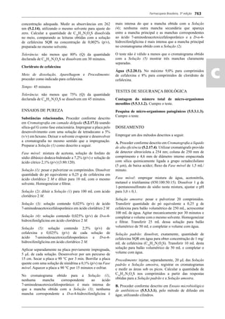 Farmacopeia Brasileira, 5ª edição
ac
763
concentração adequada. Medir as absorvâncias em 262
nm (5.2.14), utilizando o mesmo solvente para ajuste do
zero. Calcular a quantidade de C16
H17
N3
O4
S dissolvida
no meio, comparando as leituras obtidas com a solução
de cefalexina SQR na concentração de 0,002% (p/v),
preparada no mesmo solvente.
Tolerância: não menos que 80% (Q) da quantidade
declarada de C16
H17
N3
O4
S se dissolvem em 30 minutos.
Cloridrato de cefalexina
Meio de dissolução, Aparelhagem e Procedimento:
proceder como indicado para cefalexina.
Tempo: 45 minutos
Tolerância: não menos que 75% (Q) da quantidade
declarada de C16
H17
N3
O4
S se dissolvem em 45 minutos.
ENSAIOS DE PUREZA
Substâncias relacionadas. Proceder conforme descrito
em Cromatograﬁa em camada delgada (5.2.17.1) usando
sílica-gel G como fase estacionária. Impregnar a placa pelo
desenvolvimento com uma solução de tetradecano a 5%
(v/v) em hexano. Deixar o solvente evaporar e desenvolver
a cromatograﬁa no mesmo sentido que a impregnação.
Preparar a Solução (1) como descrito a seguir.
Fase móvel: mistura de acetona, solução de fosfato de
sódio dibásico dodeca-hidratado a 7,2% (p/v) e solução de
ácido cítrico 2,1% (p/v) (3:80:120).
Solução (1): pesar e pulverizar os comprimidos. Dissolver
quantidade do pó equivalente a 0,25 g de cefalexina em
ácido clorídrico 2 M e diluir para 10 mL com o mesmo
solvente. Homogeneizar e ﬁltrar.
Solução (2): diluir a Solução (1) para 100 mL com ácido
clorídrico 2 M.
Solução (3): solução contendo 0,025% (p/v) de ácido
7-aminodesacetoxicefalosporânico em ácido clorídrico 2 M.
Solução (4): solução contendo 0,025% (p/v) de D-α-4-
hidroxifenilglicina em ácido clorídrico 2 M.
Solução (5): solução contendo 2,5% (p/v) de
cefalexina e 0,025% (p/v) de cada solução de
ácido 7-aminodesacetoxicefalosporânico e D-α-4-
hidroxifenilglicina em ácido clorídrico 2 M.
Aplicar separadamente na placa previamente impregnada,
5 L de cada solução. Desenvolver por um percurso de
15 cm. Secar a placa a 90 °C por 3 min. Borrifar a placa
quente com uma solução de ninidrina a 0,1% (p/v) na Fase
móvel. Aquecer a placa a 90 °C por 15 minutos e esfriar.
No cromatograma obtido para a Solução (1),
nenhuma mancha correspondente ao ácido
7-aminodesacetoxicefalosporânico é mais intensa do
que a mancha obtida com a Solução (3); nenhuma
mancha correspondente a D-α-4-hidroxifenilglicina é
mais intensa do que a mancha obtida com a Solução
(4); nenhuma outra mancha secundária que apareça
entre a mancha principal e as manchas correspondentes
ao ácido 7-aminodesacetoxicefalosporânico e a D-α-4-
hidroxifenilglicina é mais intensa que a mancha principal
no cromatograma obtido com a Solução (2).
O teste não é válido a menos que o cromatograma obtido
com a Solução (5) mostrar três manchas claramente
separadas.
Água (5.2.20.1). No máximo 9,0% para comprimidos
de cefalexina e 8% para comprimidos de cloridrato de
cefalexina.
TESTES DE SEGURANÇA BIOLÓGICA
Contagem do número total de micro-organismos
mesoﬁlos (5.5.3.1.2). Cumpre o teste.
Pesquisa de micro-organismos patogênicos (5.5.3.1.3).
Cumpre o teste.
DOSEAMENTO
Empregar um dos métodos descritos a seguir.
A. Proceder conforme descrito em Cromatograﬁa a líquido
de alta eﬁciência (5.2.17.4). Utilizar cromatógrafo provido
de detector ultravioleta a 254 nm; coluna de 250 mm de
comprimento e 4,6 mm de diâmetro interno empacotada
com sílica quimicamente ligada a grupo octadecilsilano
(5 μm), de baixa acidez; ﬂuxo da Fase móvel de 1,5 mL/
minuto.
Fase móvel: empregar mistura de água, acetonitrila,
metanol e trietilamina (850:100:50:15). Dissolver 1 g de
1-pentanossulfonato de sódio nesta mistura, ajustar o pH
para 3,0 ± 0,1.
Solução amostra: pesar e pulverizar 20 comprimidos.
Transferir quantidade do pó equivalente a 0,25 g de
cefalexina para balão volumétrico de 250 mL, acrescentar
100 mL de água. Agitar mecanicamente por 30 minutos e
completar o volume com o mesmo solvente. Homogeneizar
e ﬁltrar. Transferir 25 mL dessa solução para balão
volumétrico de 50 mL e completar o volume com água.
Solução padrão: dissolver, exatamente, quantidade de
cefalexina SQR em água para obter concentração de 1 mg/
mL de cefalexina (C16
H17
N3
O4
S). Transferir 10 mL desta
solução para balão volumétrico de 50 mL e completar o
volume com água.
Procedimento: injetar, separadamente, 20 L das Solução
padrão e Solução amostra, registrar os cromatogramas
e medir as áreas sob os picos. Calcular a quantidade de
C16
H17
N3
O4
S nos comprimidos a partir das respostas
obtidas para a Solução padrão e a Solução amostra.
B. Proceder conforme descrito em Ensaio microbiológico
de antibióticos (5.5.3.3.1), pelo método de difusão em
ágar, utilizando cilindros.
Volume 2_18_07_11.indd 763Volume 2_18_07_11.indd 763 18/07/2011 09:26:5018/07/2011 09:26:50
 