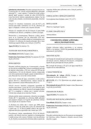 Farmacopeia Brasileira, 5ª edição
ac
767
Substâncias relacionadas. Proceder conforme descrito em
Cromatograﬁa em camada delgada (5.2.17.1), utilizando
sílica-gel F254
, como suporte, e mistura de ácido acético
glacial, água, acetona e acetato de etila (10:10:20:50),
como fase móvel. Aplicar, separadamente, à placa, 5 μL de
cada uma das soluções, recentemente preparadas, descritas
a seguir.
Solução (1): transferir, exatamente, cerca de 0,25 g da
amostra para balão volumétrico de 10 mL, dissolver em
água e completar o volume com o mesmo solvente.
Solução (2): transferir 0,5 mL da Solução (1) para balão
volumétrico de 100 mL e completar o volume com água.
Desenvolver o cromatograma. Remover a placa, deixar
secar ao ar. Examinar sob luz ultravioleta (254 nm).
Qualquer mancha secundária obtida no cromatograma com
a Solução (1), diferente da mancha principal, não é mais
intensa que aquela obtida com a Solução (2) (0,5%).
Água (5.2.20.1). No máximo 1%.
TESTES DE SEGURANÇA BIOLÓGICA
Esterilidade (5.5.3.2.1). Cumpre o teste.
Endotoxinas bacterianas (5.5.2.2). No máximo 0,13 UE/
mg de cefoxitina.
DOSEAMENTO
Proceder conforme descrito em Cromatograﬁa a líquido
de alta eﬁciência (5.2.17.4). Utilizar cromatógrafo provido
de detector ultravioleta a 254 nm; coluna de 250 mm de
comprimento e 4,6 mm de diâmetro interno, empacotada
com sílica quimicamente ligada a grupo octadecilsilano (5
μm); ﬂuxo da Fase móvel de 1,0 mL/minuto.
Fase móvel: mistura de água, acetonitrila e ácido acético
glacial (84:16:1). Alternativamente, utilizar mistura de
água, acetonitrila e ácido triﬂuoracético (84:16:1).
Solução amostra: transferir, exatamente, quantidade da
amostra equivalente a cerca de 0,15 g de cefoxitina para
balão volumétrico de 500 mL, dissolver em tampão fosfato
pH 7,1 e completar o volume com o mesmo solvente.
Utilizar essa solução em no máximo 5 horas.
Solução padrão: pesar, exatamente, e dissolver em tampão
fosfato pH 7,1 quantidade de cefoxitina SQR suﬁciente
para preparar solução a 0,3 mg/mL de cefoxitina. Utilizar
essa solução em no máximo 5 horas.
A eﬁciência da coluna não é menor que 2800 pratos
teóricos. O fator de cauda para o pico da cefoxitina não
é maior que 1,5. O desvio padrão relativo das áreas de
replicatas dos picos registrados não é maior que 1,0%.
Procedimento: injetar, separadamente, 20 μL da Solução
padrão e da Solução amostra, registrar os cromatogramas
e medir as áreas sob os picos. Calcular o teor de cefoxitina
(C16
H17
N3
O7
S2
) na amostra de cefoxitina sódica a partir das
respostas obtidas para cefoxitina com a Solução padrão e
a Solução amostra.
EMBALAGEM E ARMAZENAMENTO
Em recipientes bem fechados, entre 2 °C e 8 °C.
ROTULAGEM
Observar a legislação vigente.
CLASSE TERAPÊUTICA
Antimicrobiano.
CEFOXITINA SÓDICA PÓ PARA
SOLUÇÃO INJETÁVEL
Contém cefoxitina sódica equivalente a, no mínimo,
90,0% e, no máximo, 120,0% da quantidade declarada de
cefoxitina (C16
H17
N3
O7
S2
).
IDENTIFICAÇÃO
A. O tempo de retenção do pico principal do cromatograma
da Solução amostra, obtida em Doseamento, corresponde
àquele do pico principal da Solução padrão.
B. A solução da amostra a 5% (p/v) em água responde às
reações do íon sódio (5.3.1.1).
CARACTERÍSTICAS
Determinação de volume (5.1.2). Cumpre o teste.
Determinar no frasco do diluente.
pH (5.2.19). 4,2 a 7,0. Determinar em solução aquosa a
1% (p/v).
Determinação de peso (5.1.1). Cumpre o teste. Determinar
no pó não reconstituído.
ENSAIOS DE PUREZA
Água (5.2.20.1). No máximo 1%.
TESTES DE SEGURANÇA BIOLÓGICA
Esterilidade (5.5.3.2.1). Cumpre o teste.
Endotoxinas bacterianas (5.5.2.2). No máximo 0,13 UE/
mg de cefoxitina.
DOSEAMENTO
Proceder conforme descrito em Doseamento na monograﬁa
de Cefoxitina sódica. Preparar a Solução amostra como
descrito a seguir.
Volume 2_18_07_11.indd 767Volume 2_18_07_11.indd 767 18/07/2011 09:26:5018/07/2011 09:26:50
 