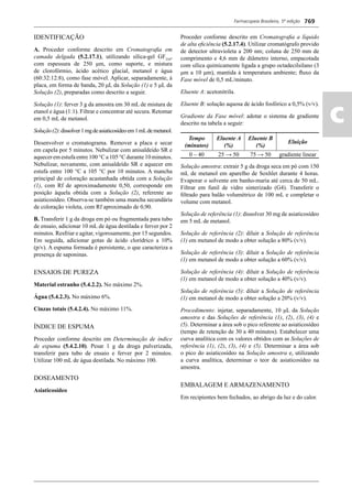 Farmacopeia Brasileira, 5ª edição
ac
769
IDENTIFICAÇÃO
A. Proceder conforme descrito em Cromatograﬁa em
camada delgada (5.2.17.1), utilizando sílica-gel GF254
,
com espessura de 250 μm, como suporte, e mistura
de clorofórmio, ácido acético glacial, metanol e água
(60:32:12:8), como fase móvel. Aplicar, separadamente, à
placa, em forma de banda, 20 μL da Solução (1) e 5 μL da
Solução (2), preparadas como descrito a seguir.
Solução (1): ferver 3 g da amostra em 30 mL de mistura de
etanol e água (1:1). Filtrar e concentrar até secura. Retomar
em 0,5 mL de metanol.
Solução(2):dissolver1mgdeasiaticosídeoem1mLdemetanol.
Desenvolver o cromatograma. Remover a placa e secar
em capela por 5 minutos. Nebulizar com anisaldeído SR e
aqueceremestufaentre100°Ca105°Cdurante10minutos.
Nebulizar, novamente, com anisaldeído SR e aquecer em
estufa entre 100 °C a 105 °C por 10 minutos. A mancha
principal de coloração acastanhada obtida com a Solução
(1), com Rf de aproximadamente 0,50, corresponde em
posição àquela obtida com a Solução (2), referente ao
asiaticosídeo. Observa-se também uma mancha secundária
de coloração violeta, com Rf aproximado de 0,90.
B. Transferir 1 g da droga em pó ou fragmentada para tubo
de ensaio, adicionar 10 mL de água destilada e ferver por 2
minutos. Resfriar e agitar, vigorosamente, por 15 segundos.
Em seguida, adicionar gotas de ácido clorídrico a 10%
(p/v). A espuma formada é persistente, o que caracteriza a
presença de saponinas.
ENSAIOS DE PUREZA
Material estranho (5.4.2.2). No máximo 2%.
Água (5.4.2.3). No máximo 6%.
Cinzas totais (5.4.2.4). No máximo 11%.
ÍNDICE DE ESPUMA
Proceder conforme descrito em Determinação de índice
de espuma (5.4.2.10). Pesar 1 g da droga pulverizada,
transferir para tubo de ensaio e ferver por 2 minutos.
Utilizar 100 mL de água destilada. No máximo 100.
DOSEAMENTO
Asiaticosídeo
Proceder conforme descrito em Cromatograﬁa a líquido
de alta eﬁciência (5.2.17.4). Utilizar cromatógrafo provido
de detector ultravioleta a 200 nm; coluna de 250 mm de
comprimento e 4,6 mm de diâmetro interno, empacotada
com sílica quimicamente ligada a grupo octadecilsilano (3
μm a 10 μm), mantida à temperatura ambiente; ﬂuxo da
Fase móvel de 0,5 mL/minuto.
Eluente A: acetonitrila.
Eluente B: solução aquosa de ácido fosfórico a 0,5% (v/v).
Gradiente da Fase móvel: adotar o sistema de gradiente
descrito na tabela a seguir:
Tempo
(minutos)
Eluente A
(%)
Eluente B
(%)
Eluição
0 – 40 25 → 50 75 → 50 gradiente linear
Solução amostra: extrair 5 g da droga seca em pó com 150
mL de metanol em aparelho de Soxhlet durante 4 horas.
Evaporar o solvente em banho-maria até cerca de 50 mL.
Filtrar em funil de vidro sinterizado (G4). Transferir o
ﬁltrado para balão volumétrico de 100 mL e completar o
volume com metanol.
Solução de referência (1): dissolver 30 mg de asiaticosídeo
em 5 mL de metanol.
Solução de referência (2): diluir a Solução de referência
(1) em metanol de modo a obter solução a 80% (v/v).
Solução de referência (3): diluir a Solução de referência
(1) em metanol de modo a obter solução a 60% (v/v).
Solução de referência (4): diluir a Solução de referência
(1) em metanol de modo a obter solução a 40% (v/v).
Solução de referência (5): diluir a Solução de referência
(1) em metanol de modo a obter solução a 20% (v/v).
Procedimento: injetar, separadamente, 10 μL da Solução
amostra e das Soluções de referência (1), (2), (3), (4) e
(5). Determinar a área sob o pico referente ao asiaticosídeo
(tempo de retenção de 30 a 40 minutos). Estabelecer uma
curva analítica com os valores obtidos com as Soluções de
referência (1), (2), (3), (4) e (5). Determinar a área sob
o pico do asiaticosídeo na Solução amostra e, utilizando
a curva analítica, determinar o teor de asiaticosídeo na
amostra.
EMBALAGEM E ARMAZENAMENTO
Em recipientes bem fechados, ao abrigo da luz e do calor.
Volume 2_18_07_11.indd 769Volume 2_18_07_11.indd 769 18/07/2011 09:26:5018/07/2011 09:26:50
 