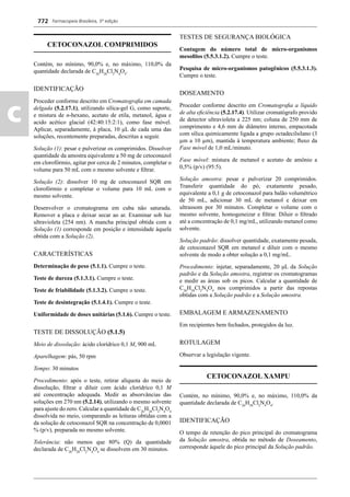 Farmacopeia Brasileira, 5ª edição
c
772
CETOCONAZOL COMPRIMIDOS
Contém, no mínimo, 90,0% e, no máximo, 110,0% da
quantidade declarada de C26
H28
Cl2
N4
O4
.
IDENTIFICAÇÃO
Proceder conforme descrito em Cromatograﬁa em camada
delgada (5.2.17.1), utilizando sílica-gel G, como suporte,
e mistura de n-hexano, acetato de etila, metanol, água e
acido acético glacial (42:40:15:2:1), como fase móvel.
Aplicar, separadamente, à placa, 10 μL de cada uma das
soluções, recentemente preparadas, descritas a seguir.
Solução (1): pesar e pulverizar os comprimidos. Dissolver
quantidade da amostra equivalente a 50 mg de cetoconazol
em clorofórmio, agitar por cerca de 2 minutos, completar o
volume para 50 mL com o mesmo solvente e ﬁltrar.
Solução (2): dissolver 10 mg de cetoconazol SQR em
clorofórmio e completar o volume para 10 mL com o
mesmo solvente.
Desenvolver o cromatograma em cuba não saturada.
Remover a placa e deixar secar ao ar. Examinar sob luz
ultravioleta (254 nm). A mancha principal obtida com a
Solução (1) corresponde em posição e intensidade àquela
obtida com a Solução (2).
CARACTERÍSTICAS
Determinação de peso (5.1.1). Cumpre o teste.
Teste de dureza (5.1.3.1). Cumpre o teste.
Teste de friabilidade (5.1.3.2). Cumpre o teste.
Teste de desintegração (5.1.4.1). Cumpre o teste.
Uniformidade de doses unitárias (5.1.6). Cumpre o teste.
TESTE DE DISSOLUÇÃO (5.1.5)
Meio de dissolução: ácido clorídrico 0,1 M, 900 mL
Aparelhagem: pás, 50 rpm
Tempo: 30 minutos
Procedimento: após o teste, retirar alíquota do meio de
dissolução, ﬁltrar e diluir com ácido clorídrico 0,1 M
até concentração adequada. Medir as absorvâncias das
soluções em 270 nm (5.2.14), utilizando o mesmo solvente
para ajuste do zero. Calcular a quantidade de C26
H28
Cl2
N4
O4
dissolvida no meio, comparando as leituras obtidas com a
da solução de cetoconazol SQR na concentração de 0,0001
% (p/v), preparada no mesmo solvente.
Tolerância: não menos que 80% (Q) da quantidade
declarada de C26
H28
Cl2
N4
O4
se dissolvem em 30 minutos.
TESTES DE SEGURANÇA BIOLÓGICA
Contagem do número total de micro-organismos
mesoﬁlos (5.5.3.1.2). Cumpre o teste.
Pesquisa de micro-organismos patogênicos (5.5.3.1.3).
Cumpre o teste.
DOSEAMENTO
Proceder conforme descrito em Cromatograﬁa a líquido
de alta eﬁciência (5.2.17.4). Utilizar cromatógrafo provido
de detector ultravioleta a 225 nm; coluna de 250 mm de
comprimento e 4,6 mm de diâmetro interno, empacotada
com sílica quimicamente ligada a grupo octadecilsilano (3
μm a 10 μm), mantida à temperatura ambiente; ﬂuxo da
Fase móvel de 1,0 mL/minuto.
Fase móvel: mistura de metanol e acetato de amônio a
0,5% (p/v) (95:5).
Solução amostra: pesar e pulverizar 20 comprimidos.
Transferir quantidade do pó, exatamente pesado,
equivalente a 0,1 g de cetoconazol para balão volumétrico
de 50 mL, adicionar 30 mL de metanol e deixar em
ultrassom por 30 minutos. Completar o volume com o
mesmo solvente, homogeneizar e ﬁltrar. Diluir o ﬁltrado
até a concentração de 0,1 mg/mL, utilizando metanol como
solvente.
Solução padrão: dissolver quantidade, exatamente pesada,
de cetoconazol SQR em metanol e diluir com o mesmo
solvente de modo a obter solução a 0,1 mg/mL.
Procedimento: injetar, separadamente, 20 μL da Solução
padrão e da Solução amostra, registrar os cromatogramas
e medir as áreas sob os picos. Calcular a quantidade de
C26
H28
Cl2
N4
O4
nos comprimidos a partir das repostas
obtidas com a Solução padrão e a Solução amostra.
EMBALAGEM E ARMAZENAMENTO
Em recipientes bem fechados, protegidos da luz.
ROTULAGEM
Observar a legislação vigente.
CETOCONAZOL XAMPU
Contém, no mínimo, 90,0% e, no máximo, 110,0% da
quantidade declarada de C26
H28
Cl2
N4
O4
.
IDENTIFICAÇÃO
O tempo de retenção do pico principal do cromatograma
da Solução amostra, obtida no método de Doseamento,
corresponde àquele do pico principal da Solução padrão.
Volume 2_18_07_11.indd 772Volume 2_18_07_11.indd 772 18/07/2011 09:26:5118/07/2011 09:26:51
 