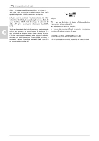 Farmacopeia Brasileira, 5ª edição
c
776
sódio a 20% (p/v) e molibdato de sódio a 20% (p/v) (1:1).
Adicionar 2 mL de solução de hidróxido de sódio a 8%
(p/v) e completar o volume com etanol 50% (v/v).
Solução branco: adicionar, volumetricamente, em balão
volumétrico de 10 mL, 1 mL da Solução estoque, 2 mL de
ácido clorídrico 0,5 M, 2 mL de solução de hidróxido de
sódio a 8% (p/v) e completar o volume com etanol 50%
(v/v).
Medir a absorvância da Solução amostra, imediatamente
após o seu preparo, no comprimento de onda de 525
nm, utilizando a Solução branco para o ajuste do zero.
Calcular o teor de derivados do ácido o-hidroxicinâmico,
expresso em porcentagem de verbascosídeo, segundo a
expressão a seguir. Considerar a absortividade especíﬁca
do verbascosídeo igual a 185.
em que
TA = teor de derivados do ácido o-hidroxicinâmico,
expresso em verbascosídeo (%);
A = absorvância da Solução amostra;
m = massa da amostra utilizada no ensaio, em gramas,
considerando a determinação de água.
EMBALAGEM E ARMAZENAMENTO
Em recipientes bem fechados, ao abrigo da luz e do calor.
Volume 2_18_07_11.indd 776Volume 2_18_07_11.indd 776 18/07/2011 09:26:5218/07/2011 09:26:52
 