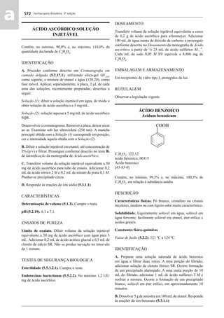 Farmacopeia Brasileira, 5ª edição
aa 572
ÁCIDO ASCÓRBICO SOLUÇÃO
INJETÁVEL
Contém, no mínimo, 90,0% e, no máximo, 110,0% da
quantidade declarada de C6
H8
O6
.
IDENTIFICAÇÃO
A. Proceder conforme descrito em Cromatograﬁa em
camada delgada (5.2.17.1), utilizando sílica-gel GF254
,
como suporte, e mistura de etanol e água (120:20), como
fase móvel. Aplicar, separadamente, à placa, 2 μL de cada
uma das soluções, recentemente preparadas, descritas a
seguir.
Solução (1): diluir a solução injetável em água, de modo a
obter solução de ácido ascórbico a 5 mg/mL.
Solução (2): solução aquosa a 5 mg/mL de ácido ascórbico
SQR.
Desenvolver o cromatograma. Remover a placa, deixar secar
ao ar. Examinar sob luz ultravioleta (254 nm). A mancha
principal obtida com a Solução (1) corresponde em posição,
cor e intensidade àquela obtida com a Solução (2).
B. Diluir a solução injetável em etanol, até concentração de
2% (p/v) e ﬁltrar. Prosseguir conforme descrito no teste B.
de Identiﬁcação da monograﬁa de Ácido ascórbico.
C. Transferir volume da solução injetável equivalente a 50
mg de ácido ascórbico para tubo de ensaio. Adicionar 0,2
mL de ácido nítrico 2 M e 0,2 mL de nitrato de prata 0,1 M.
Produz-se precipitado cinza.
D. Responde às reações do íon sódio (5.3.1.1).
CARACTERÍSTICAS
Determinação de volume (5.1.2). Cumpre o teste.
pH (5.2.19). 6,1 a 7,1.
ENSAIOS DE PUREZA
Limite de oxalato. Diluir volume da solução injetável
equivalente a 50 mg de ácido ascórbico com água para 5
mL. Adicionar 0,2 mL de ácido acético glacial e 0,5 mL de
cloreto de cálcio SR. Não se produz turvação no intervalo
de 1 minuto.
TESTES DE SEGURANÇA BIOLÓGICA
Esterilidade (5.5.3.2.1). Cumpre o teste.
Endotoxinas bacterianas (5.5.2.2). No máximo 1,2 UE/
mg de ácido ascórbico.
DOSEAMENTO
Transferir volume da solução injetável equivalente a cerca
de 0,2 g de ácido ascórbico para erlenmeyer. Adicionar
100 mL de água isenta de dióxido de carbono e prosseguir
conforme descrito no Doseamento da monograﬁa de Ácido
ascórbico a partir de “e 25 mL de ácido sulfúrico M...”.
Cada mL de iodo 0,05 M SV equivale a 8,806 mg de
C6
H8
O6
.
EMBALAGEM E ARMAZENAMENTO
Em recipientes de vidro tipo I, protegidos da luz.
ROTULAGEM
Observar a legislação vigente.
ÁCIDO BENZOICO
Acidum benzoicum
C7
H6
O2
; 122,12
ácido benzoico; 00115
Ácido benzoico
[65-85-0]
Contém, no mínimo, 99,5% e, no máximo, 100,5% de
C7
H6
O2
, em relação à substância anidra.
DESCRIÇÃO
Características físicas. Pó branco, cristalino ou cristais
incolores, inodoro ou com ligeiro odor muito característico.
Solubilidade. Ligeiramente solúvel em água, solúvel em
água fervente, facilmente solúvel em etanol, éter etílico e
ácidos graxos.
Constantes físico-químicas
Faixa de fusão (5.2.2): 121 ºC a 124 ºC.
IDENTIFICAÇÃO
A. Preparar uma solução saturada de ácido benzoico
em água e ﬁltrar duas vezes. A uma porção do ﬁltrado,
adicionar solução de cloreto férrico SR. Ocorre formação
de um precipitado alaranjado. A uma outra porção de 10
mL do ﬁltrado, adicionar 1 mL de ácido sulfúrico 3 M e
resfriar a mistura. Ocorre a formação de um precipitado
branco, solúvel em éter etílico, em aproximadamente 10
minutos.
B. Dissolver 5 g de amostra em 100 mLde etanol. Responde
às reações do íon benzoato (5.3.1.1).
Volume 2_18_07_11.indd 572Volume 2_18_07_11.indd 572 18/07/2011 09:26:2218/07/2011 09:26:22
 