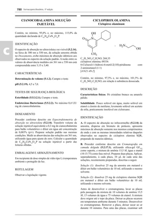 Farmacopeia Brasileira, 5ª edição
c
780
CIANOCOBALAMINA SOLUÇÃO
INJETÁVEL
Contém, no mínimo, 95,0% e, no máximo, 115,0% da
quantidade declarada de C63
H88
CoN14
O14
P.
IDENTIFICAÇÃO
O espectro de absorção no ultravioleta e no visível (5.2.14),
na faixa de 300 nm a 550 nm, da solução amostra obtida
no Doseamento, exibe máximos de absorção idênticos aos
observados no espectro da solução padrão. A razão entre os
valores de absorvância medidos em 361 nm e 550 nm está
compreendida entre 3,15 e 3,40.
CARACTERÍSTICAS
Determinação de volume (5.1.2). Cumpre o teste.
pH (5.2.19). 4,5 a 7,0.
TESTES DE SEGURANÇA BIOLÓGICA
Esterilidade (5.5.3.2.1). Cumpre o teste.
Endotoxinas Bacterianas (5.5.2.2). No máximo 0,4 UE/
mg de cianocobalamina.
DOSEAMENTO
Proceder conforme descrito em Espectrofotometria de
absorção no ultravioleta (5.2.14). Transferir volume da
solução injetável equivalente a 0,3 mg de cianocobalamina
para balão volumétrico e diluir em água até concentração
de 0,003% (p/v). Preparar solução padrão nas mesmas
condições. Medir as absorvâncias das soluções em 361 nm,
utilizando água para ajuste do zero. Calcular a quantidade
de C63
H88
CoN14
O14
P na solução injetável a partir das
leituras obtidas.
EMBALAGEM E ARMAZENAMENTO
Em recipiente de dose simples de vidro tipo I, à temperatura
ambiente e protegido da luz.
ROTULAGEM
Observar a legislação vigente.
CICLOPIROX OLAMINA
Ciclopirox olaminum
C12
H17
NO2
.C2
H7
NO; 268,35
ciclopirox olamina; 09336
6-Cicloexil-1-hidroxi-4-metil-2(1H)-piridinona com
2-aminoetanol (1:1)
[41621-49-2]
Contém, no mínimo, 97,5% e, no máximo, 101,5% de
C12
H17
NO2
.C2
H7
NO, em relação à substância dessecada.
DESCRIÇÃO
Características físicas. Pó cristalino branco ou amarelo
pálido.
Solubilidade. Pouco solúvel em água, muito solúvel em
etanol e cloreto de metileno, levemente solúvel em acetato
de etila, praticamente insolúvel em cicloexano.
IDENTIFICAÇÃO
A. O espectro de absorção no infravermelho (5.2.14) da
amostra, dispersa em brometo de potássio, apresenta
máximos de absorção somente nos mesmos comprimentos
de onda e com as mesmas intensidades relativas daqueles
observados no espectro de ciclopirox olamina SQR,
preparado de maneira idêntica.
B. Proceder conforme descrito em Cromatograﬁa em
camada delgada (5.2.17.1), utilizando sílica-gel GF254
como suporte, e mistura de amônia 13,5 M, água e etanol
(10:15:75) como fase móvel. Preparar duas placas. Aplicar,
separadamente, à cada placa, 10 μL de cada uma das
soluções, recentemente preparadas, descritas a seguir.
Solução (1): dissolver 25 mg da amostra em metanol e
diluir em balão volumétrico de 10 mL utilizando o mesmo
solvente.
Solução (2): dissolver 25 mg de ciclopirox olamina SQR
em metanol e diluir em balão volumétrico de 10 mL
utilizando o mesmo solvente.
Antes de desenvolver o cromatograma, lavar as placas
pela passagem da mistura de 10 volumes de amônia 13,5
M, 15 volumes de água e 75 volumes de etanol. A mistura
deve migrar até o topo da placa. Deixar as placas secarem
em temperatura ambiente durante 5 minutos. Desenvolver
os cromatogramas. Remover a placa, deixar secar ao ar
durante 10 minutos. Para uma das placas, examinar sob
Volume 2_18_07_11.indd 780Volume 2_18_07_11.indd 780 18/07/2011 09:26:5318/07/2011 09:26:53
 