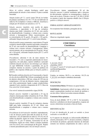 Farmacopeia Brasileira, 5ª edição
c
782
Meios de cultura: solução ﬁsiológica estéril para
padronização do inóculo e meio número 19 para a camada
inoculada.
Tampão fosfato pH 7,2, estéril: juntar 250 mL de fosfato
de potássio monobásico 0,2 M e 175 mL de hidróxido de
sódio 0,2 M. Completar o volume a 1000 mL. Esterilizar a
solução por 20 minutos em autoclave a 121 °C.
Solução amostra: transferir, com auxílio de pipeta
volumétrica, o equivalente a 25 mg de ciclopirox
olamina para balão volumétrico de 25 mL com auxílio
de dimetilsulfóxido. Completar o volume com o mesmo
solvente e homogeneizar. Diluir, sucessivamente, até
as concentrações de 56 μg/mL, 84 μg/mL e 126 μg/mL,
utilizando Tampão fosfato pH 7,2, estéril como diluente.
Soluçãopadrão:pesar,exatamente,oequivalentea25mgde
ciclopirox olamina SQR e transferir para balão volumétrico
de 25 mL com auxílio de dimetilsulfóxido. Completar o
volume com o mesmo solvente e homogeneizar. Diluir,
sucessivamente, até as concentrações de 56 μg/mL, 84 μg/
mL e 126 μg/mL, utilizando Tampão fosfato pH 7,2, estéril
como diluente.
Procedimento: adicionar 8 mL de meio número 19,
inoculado a 1% com a suspensão padronizada do micro-
organismo, em cada placa, esperar solidiﬁcar e proceder
conforme descrito em Ensaio microbiológico por difusão
em ágar (5.5.3.3.1). Calcular a quantidade, em μg de
ciclopirox olamina na amostra, a partir da potência do
padrão e das respostas obtidas para as Soluções padrão e
amostra.
B. Proceder conforme descrito em Cromatograﬁa a líquido
de alta eﬁciência (5.2.17.4). Utilizar cromatógrafo provido
de detector ultravioleta a 300 nm; coluna de 250 mm de
comprimento e 4,0 mm de diâmetro interno, empacotada
com sílica quimicamente ligada a grupo octadecilsilano
capeada (5 μm), mantida a temperatura de 30 °C; ﬂuxo da
Fase móvel de 1,0 mL/minuto.
Fase móvel: mistura de acetonitrila e água (50:50).
Solução amostra: transferir o equivalente a 25 mg de
cilopirox olamina para balão volumétrico de 25 mL. Diluir
com dimetilsulfóxido e completar o volume com o mesmo
solvente.
Solução padrão: transferir 25 mg de ciclopirox olamina
SQR para balão volumétrico de 25 mL. Diluir com
dimetilsulfóxido e completar o volume com o mesmo
solvente.
Procedimento de derivatização: transferir, separadamente,
2 mL de Solução padrão para tubo de ensaio de 10 mL.
Adicionar 1 mL de hidróxido de sódio 0,1 M e 0,2 mL de
sulfato de dimetila. Agitar em vórtex. Colocar em banho-
maria a 37 °C, por 15 minutos. Acrescentar 0,2 mL de
trietilamina. Agitar em vórtex. Diluir a solução resultante
com Fase móvel, até a concentração de 40 μg/mL. Repetir
o mesmo procedimento para 2 mL de Solução amostra.
Procedimento: injetar, separadamente, 20 μL das
Soluções amostra e padrão resultantes após o processo
de derivatização, registrar os cromatogramas e medir as
áreas sob os picos. Calcular o teor de C12
H17
NO2
.C2
H7
NO
na amostra a partir das respostas obtidas com a Solução
padrão e a Solução amostra.
EMBALAGEM E ARMAZENAMENTO
Em recipientes bem fechados, protegidos da luz.
ROTULAGEM
Observar a legislação vigente.
CIMETIDINA
Cimetidinum
C10
H16
N6
S; 252,34
cimetidina; 02073
N-Ciano-N’-metil-N”-[2-[[(4-metil-1H-imidazol-5-il)
metil]tio]etil]guanidina
[51481-61-9]
Contém, no mínimo, 98,5% e, no máximo, 101,5% de
C10
H16
N6
S, em relação à substância dessecada.
DESCRIÇÃO
Características físicas. Pó branco ou quase branco.
Solubilidade. Ligeiramente solúvel em água, solúvel em
etanol e praticamente insolúvel em cloreto de metileno e
em éter etílico. Solúvel em ácidos minerais diluídos.
Constantes físico-químicas.
Faixa de fusão (5.2.2): 139 °C a 144 °C. Se necessário,
dissolver a substância em álcool isopropílico, evaporar até
secura e determinar novamente a faixa de fusão.
IDENTIFICAÇÃO
O teste de identiﬁcação A. pode ser omitido se forem
realizados os testes B. e C.
A. O espectro de absorção no infravermelho (5.2.14) da
amostra, dessecada a 105 °C, até peso constante, e dispersa
em brometo de potássio, apresenta máximos de absorção
somente nos mesmos comprimentos de onda e com as
Volume 2_18_07_11.indd 782Volume 2_18_07_11.indd 782 18/07/2011 09:26:5318/07/2011 09:26:53
 
