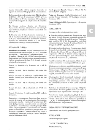 Farmacopeia Brasileira, 5ª edição
ac
783
mesmas intensidades relativas daqueles observados no
espectro de cimetidina SQR, preparada de maneira idêntica.
B. O espectro de absorção no ultravioleta (5.2.14), na faixa
de 200 nm a 400 nm, de uma solução 0,0005% (p/v) em
ácido clorídrico 0,1 M exibe máximo em 221 nm, idêntico
ao observado no espectro de solução similar de cimetidina
SQR.
C. Proceder conforme descrito em Substâncias
Relacionadas. A mancha principal obtida com a Solução
(2) é similar em posição, cor e tamanho àquela obtida com
a Solução (6).
D. Dissolver cerca de 1 mg da amostra em mistura de 1
mL de etanol absoluto e 5 mL de solução de ácido cítrico
a 2% (p/v) em anidrido acético, recentemente preparada.
Aquecer em banho-maria durante 10 a 15 minutos.
Desenvolve-se coloração violeta-avermelhada.
ENSAIOS DE PUREZA
Substâncias relacionadas. Proceder conforme descrito em
Cromatograﬁa em camada delgada (5.2.17.1), utilizando
sílica-gel GF254
, como suporte, e mistura de amônia 13,5
M, metanol e acetato de etila (15:20:65), como fase móvel.
Saturar a cuba, por 15 minutos, com o vapor da fase móvel.
Aplicar separadamente, à placa, 5 μL de cada uma das
soluções descritas a seguir.
Solução (1): dissolver 0,5 g da amostra em 10 mL de
metanol.
Solução (2): diluir 1 mL da Solução (1) para 10 mL com
metanol.
Solução (3): diluir 1 mL da Solução (1) para 100 mL com
metanol e diluir 20 mL desta solução para 100 mL com
metanol.
Solução (4): diluir 5 mL da Solução (3) para 10 mL com
metanol.
Solução (5): diluir 5 mL da Solução (4) para 10 mL com
metanol.
Solução (6): dissolver 10 mg de cimetidina SQR em 2 mL
de metanol.
Desenvolver o cromatograma. Remover a placa, secar em
corrente de ar, deixar sob vapor de iodo até obter o máximo
contraste das manchas e examinar sob luz ultravioleta (254
nm). Qualquer mancha secundária obtida com a Solução
(1) (5%) não é mais intensa que a mancha principal obtida
com a Solução (3) (0,001%) e, no máximo, duas manchas
podem ser mais intensas que a mancha principal obtida com
a Solução (4) (0,0005%). Para que o ensaio seja válido, o
cromatograma obtido com a Solução (5) deve apresentar
mancha nitidamente visível.
Metais pesados (5.3.2.3). Utilizar o Método III. No
máximo 0,002% (20 ppm).
Perda por dessecação (5.2.9). Determinar em 1 g de
amostra. Dessecar em estufa a 105 °C, até peso constante.
No máximo 0,5%.
Cinzas Sulfatadas (5.2.10). Determinar em 1 g da amostra.
No máximo 0,2 %.
DOSEAMENTO
Empregar um dos métodos descritos a seguir.
A. Proceder conforme descrito em Titulações em meio
não aquoso (5.3.3.5). Dissolver, exatamente, cerca de 0,2
g da amostra em 60 mL de anidrido acético. Titular com
ácido perclórico 0,1 M SV, determinando o ponto ﬁnal
potenciometricamente. Cada mL de ácido perclórico 0,1 M
SV equivale a 25,234 mg de C10
H16
N6
S.
B. Proceder conforme descrito em Cromatograﬁa a líquido
de alta eﬁciência (5.2.17.4). Utilizar cromatógrafo provido
de detector ultravioleta a 220 nm; coluna de 250 mm de
comprimento e 4,6 mm de diâmetro interno, empacotada
com sílica quimicamente ligada a grupo octadecilsilano (5
μm), ﬂuxo da Fase móvel de 1,2 mL/minuto.
Fase Móvel: misturar 200 mL de metanol, 0,3 mL de ácido
fosfórico e completar o volume para 1000 mL com água.
Solução amostra: dissolver quantidade exatamente pesada
da amostra em uma parte de metanol e quatro partes de água,
obtendo solução a 0,4 mg/mL. Deixar no ultrassom por 15
minutos. Realizar diluições sucessivas até concentração de
8 μg/mL, utilizando Fase móvel como diluente.
Solução padrão: dissolver quantidade exatamente pesada
de cimetidina SQR em uma parte de metanol e quatro
partes de água, de modo a obter uma solução a 0,1 mg/
mL. Diluir com Fase móvel, de modo a obter solução a 8
μg/mL.
A eﬁciência da coluna não deve ser menor que 1000 pratos
teóricos/metro. O desvio padrão relativo das áreas de
replicatas dos picos registrados não é maior que 2,0%.
Procedimento: injetar, separadamente, 20 μL da Solução
padrão e da Solução amostra, registrar os cromatogramas
e medir a área sob os picos. Calcular a quantidade de
C10
H16
N6
S na amostra a partir das respostas obtidas para a
Solução padrão e a Solução amostra.
EMBALAGEM E ARMAZENAMENTO
Em recipientes bem fechados, protegidos da luz.
ROTULAGEM
Observar a legislação vigente.
CLASSE TERAPÊUTICA
Anti-histamínico H2
.
Volume 2_18_07_11.indd 783Volume 2_18_07_11.indd 783 18/07/2011 09:26:5318/07/2011 09:26:53
 