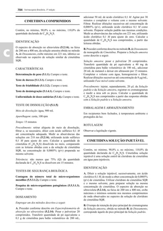 Farmacopeia Brasileira, 5ª edição
c
784
CIMETIDINA COMPRIMIDOS
Contém, no mínimo, 90,0% e, no máximo, 110,0% da
quantidade declarada de C10
H16
N6
S.
IDENTIFICAÇÃO
O espectro de absorção no ultravioleta (5.2.14), na faixa
de 200 nm a 400 nm, da solução amostra obtida no método
A. de Doseamento, exibe máximo em 221 nm, idêntico ao
observado no espectro de solução similar de cimetidina
SQR.
CARACTERÍSTICAS
Determinação de peso (5.1.1). Cumpre o teste.
Teste de dureza (5.1.3.1). Cumpre o teste.
Teste de friabilidade (5.1.3.2). Cumpre o teste.
Teste de desintegração (5.1.4.1). Cumpre o teste.
Uniformidade de doses unitárias (5.1.6). Cumpre o teste.
TESTE DE DISSOLUÇÃO (5.1.5)
Meio de dissolução: água, 900 mL
Aparelhagem: cesta, 100 rpm
Tempo: 15 minutos
Procedimento: retirar alíquota do meio de dissolução,
ﬁltrar e, se necessário, diluir com ácido sulfúrico 0,1 M
até concentração adequada. Medir as absorvâncias das
soluções em 218 nm (5.2.14), utilizando ácido sulfúrico
0,1 M para ajuste do zero. Calcular a quantidade de
cimetidina (C10
H16
N6
S) dissolvida no meio, comparando
com as leituras obtidas com a da solução de cimetidina
SQR, na concentração de 0,0005% (p/v) preparada no
mesmo solvente.
Tolerância: não menos que 75% (Q) da quantidade
declarada de C10
H16
N6
S se dissolvem em 15 minutos.
TESTES DE SEGURANÇA BIOLÓGICA
Contagem do número total de micro-organismos
mesoﬁlos (5.5.3.1.2). Cumpre o teste.
Pesquisa de micro-organismos patogênicos (5.5.3.1.3).
Cumpre o teste.
DOSEAMENTO
Empregar um dos métodos descritos a seguir.
A. Proceder conforme descrito em Espectrofotometria de
absorção no ultravioleta (5.2.14). Pesar e pulverizar 20
comprimidos. Transferir quantidade de pó equivalente a
0,1 g de cimetidina para balão volumétrico de 200 mL,
adicionar 50 mL de ácido clorídrico 0,1 M. Agitar por 30
minutos e completar o volume com o mesmo solvente.
Filtrar. Realizar diluições sucessivas até concentração de
0,0005% (p/v), utilizando ácido clorídrico 0,1 M como
solvente. Preparar solução padrão nas mesmas condições.
Medir as absorvâncias das soluções em 221 nm, utilizando
ácido clorídrico 0,1 M para ajuste do zero. Calcular a
quantidade de C10
H16
N6
S nos comprimidos, a partir das
leituras obtidas.
B.ProcederconformedescritonométodoB.deDoseamento
da monograﬁa de Cimetidina. Preparar a Solução amostra
como descrito a seguir.
Solução amostra: pesar e pulverizar 20 comprimidos.
Transferir quantidade de pó equivalente a 40 mg de
cimetidina para balão volumétrico de 100 mL, adicionar
20 mL de metanol e deixar em ultrassom por 15 minutos.
Completar o volume com água, homogeneizar e ﬁltrar.
Realizar diluições sucessivas até concentração de 8 μg/mL,
utilizando Fase móvel como solvente.
Procedimento: injetar, separadamente, 20 μL da Solução
padrão e da Solução amostra, registrar os cromatogramas
e medir a área sob os picos. Calcular a quantidade de
C10
H16
N6
S nos comprimidos a partir das respostas obtidas
com a Solução padrão e a Solução amostra.
EMBALAGEM E ARMAZENAMENTO
Em recipientes bem fechados, à temperatura ambiente e
protegidos da luz.
ROTULAGEM
Observar a legislação vigente.
CIMETIDINA SOLUÇÃO INJETÁVEL
Contém, no mínimo, 90,0% e, no máximo, 110,0% da
quantidade declarada de C10
H16
N6
S. Cimetidina solução
injetável é uma solução estéril de cloridrato de cimetidina
em água para injetáveis.
IDENTIFICAÇÃO
A. Diluir a solução injetável, sucessivamente, em ácido
clorídrico 0,1 M, de modo a obter concentração de 0,0005%
(p/v) de cimetidina. Utilizar cloridrato de cimetidina SQR
e o mesmo solvente, para preparar solução na mesma
concentração de cimetidina. O espectro de absorção no
ultravioleta (5.2.14), na faixa de 200 nm a 400 nm, exibe
máximos e mínimos somente nos mesmos comprimentos
de onda observados no espectro da solução de cloridrato
de cimetidina SQR.
B. O tempo de retenção do pico principal do cromatograma
da Solução amostra, obtida no método B. de Doseamento,
corresponde àquele do pico principal da Solução padrão.
Volume 2_18_07_11.indd 784Volume 2_18_07_11.indd 784 18/07/2011 09:26:5318/07/2011 09:26:53
 