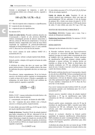 Farmacopeia Brasileira, 5ª edição
c
786
Calcular a porcentagem de impureza, a partir do
cromatograma obtido com a Solução amostra, segundo a
expressão:
em que
0,7 = fator de resposta entre a impureza e o ciproﬂoxacino;
Ri = resposta do pico da impureza;
Rc = resposta do pico de ciproﬂoxacino.
No máximo 0,5%.
Limite de ácido láctico. Proceder conforme descrito em
Cromatograﬁa a líquido de alta eﬁciência (5.2.17.4).
Utilizar cromatógrafo provido de detector ultravioleta a
208 nm; coluna de 300 mm de comprimento e 7,8 mm de
diâmetro interno, empacotada com resina de troca iônica
constituída de copolímero de estireno-divinilbenzeno
sulfonado na forma hidrogenada (7 μm a 11 m), mantida
a 40 °C; ﬂuxo da Fase móvel de 0,6 mL/minuto.
Fase móvel: mistura de ácido sulfúrico 0,0025 M e
acetonitrila (85:15).
Solução amostra: utilizar a solução injetável não diluída.
Solução padrão: solução a 0,8 mg/mL de lactato de sódio
SQR em água.
A eﬁciência da coluna não deve ser menor que 5000
pratos teóricos/metro. O desvio padrão relativo das áreas
de replicatas dos picos registrados não deve ser maior que
2,0%.
Procedimento: injetar, separadamente, 20 L da Solução
amostra e da Solução padrão, registrar os cromatogramas
e medir as áreas sob os picos. Calcular a quantidade, em
miligramas, de ácido láctico (C3
H6
O3
) por mililitros da
solução injetável, segundo a expressão:
em que
90,08 e 112,07 = massas moleculares do ácido láctico e do
lactato de sódio, respectivamente;
C = concentração, em mg/mL, do lactato de sódio SQR;
Ra e Rp = respostas dos picos obtidos com a Solução
amostra e a Solução padrão, respectivamente.
O valor obtido está entre 0,288 mg e 0,352 mg de C3
H6
O3
por mg de ciproﬂoxacino rotulado.
Limite de dextrose. Transferir 50 mL da solução injetável
para balão volumétrico de 100 mL. Adicionar 0,2 mL de
hidróxido de amônio 6 M, completar o volume com água e
agitar. Determinar o ângulo de rotação (α), em tubo de 200
mm a 25 °C (5.2.8). A quantidade, em gramas, de dextrose
(C6
H12
O6
.H2
O) em 100 mL de solução injetável é calculada
segundo a expressão:
O valor obtido esta entre 4,75 e 5,25 g de C6
H12
O6
.H2
O por
100 mL de solução injetável.
Limite de cloreto de sódio. Transferir 10 mL da
solução injetável para erlenmeyer, diluir com água até
aproximadamente 150 mL, adicionar 1,5 mL de cromato
de potássio SR, e titular com nitrato de prata 0,1 M SV.
Cada mL de nitrato de prata equivale a 5,844 mg de cloreto
de sódio. O valor obtido esta entre 85,5 mg e 94,5 mg.
TESTES DE SEGURANÇA BIOLÓGICA
Esterilidade (5.5.3.2.1). Cumpre com o teste. Usar o
método de ﬁltração por membrana.
Endotoxinas bacterianas (5.5.2.2). No máximo 1,76 UE/
mL de ciproﬂoxacino.
DOSEAMENTO
Empregar um dos métodos descritos a seguir.
A. Proceder conforme descrito em Espectrofotometria
de absorção no ultravioleta (5.2.14). Diluir a solução
injetável, em água, de modo a obter concentração de cerca
de 0,0004% (p/v) de ciproﬂoxacino. Utilizar cloridrato
de ciproﬂoxacino SQR para preparar solução padrão,
utilizando o mesmo solvente. As soluções devem ser
mantidas ao abrigo da luz. Medir as absorvâncias das
soluções resultantes em 272 nm, utilizando água para
ajuste do zero. Calcular o teor de C17
H18
FN3
O3
na amostra
a partir das leituras obtidas.
B. Proceder conforme descrito em Cromatograﬁa a líquido
de alta eﬁciência (5.2.17.4). Utilizar cromatógrafo provido
de detector ultravioleta a 278 nm; coluna de 250 mm de
comprimento e 4,0 mm de diâmetro interno, empacotada
com sílica quimicamente ligada a octadecilsilano (3 m a
10 m), mantida a temperatura de 30 °C; ﬂuxo da Fase
móvel de 1,5 mL/minuto.
Fase móvel: mistura de ácido fosfórico 0,025 M, com pH
previamente ajustado com trietilamina para 3,0  0,1 e
acetonitrila (87:13).
Solução amostra: transferir volume da solução injetável
equivalente a 25 mg de ciproﬂoxacino para balão
volumétrico de 100 mL e completar o volume com Fase
móvel.
Solução padrão: pesar, exatamente, cerca de 30 mg de
cloridrato de ciproﬂoxacino SQR e transferir para balão
volumétrico de 100 mL, utilizando Fase móvel como
solvente, para obter concentração de 0,25 mg/mL de
ciproﬂoxacino.
Solução de resolução: dissolver na Solução padrão
quantidade da impureza ciproﬂoxacino etileno-diamina
SQR (cloridrato do ácido 1-ciclopropil-6-ﬂúor-1,4-diidro-
4-oxo-7-2[2-(amino]-3-quinolino carboxílico) para obter
solução a 0,25 mg/mL.
A eﬁciência da coluna não deve ser menor do que 10 000
pratos teóricos/metro. Os tempos de retenção relativos são
Volume 2_18_07_11.indd 786Volume 2_18_07_11.indd 786 18/07/2011 09:26:5318/07/2011 09:26:53
 