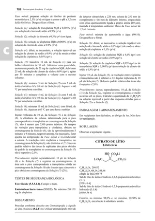 Farmacopeia Brasileira, 5ª edição
c
788
Fase móvel: preparar solução de fosfato de potássio
monobásico a 2,5% (p/v) em água e ajustar o pH a 3,2 com
ácido fosfórico. Desgaseiﬁcar e ﬁltrar.
Solução (1): solução de transplatina SQR a 0,005% (p/v)
em solução de cloreto de sódio a 0,9% (p/v).
Solução (2): solução de tioureia a 0,5% (p/v) em água.
Solução (3): solução de cisplatina SQR a 0,005% (p/v) em
solução de cloreto de sódio a 0,9% (p/v).
Solução (4): diluir, se necessário, a solução injetável em
solução de cloreto de sódio a 0,9% (p/v) de modo a obter
solução de cisplatina a 0,05% (p/v).
Solução (5): transferir 10 mL de Solução (1) para um
balão volumétrico de 50 mL. Adicionar uma quantidade,
exatamente pesada, de 25 mg de cisplatina SQR. Adicionar
25 mL de solução de cloreto de sódio a 0,9% (p/v), agitar
por 30 minutos e completar o volume com o mesmo
solvente.
Solução (6): misturar 5 mL de Solução (2) com 5 mL de
ácido clorídrico M e 10 mL de Solução (4). Aquecer a 60
ºC por uma hora e resfriar.
Solução (7): misturar 5 mL de Solução (2) com 5 mL de
ácido clorídrico M e 10 mL de Solução (5). Aquecer a 60
ºC por uma hora e resfriar.
Solução (8): misturar 10 mL de Solução (1) com 10 mL de
Solução (3). Aquecer a 60 ºC por uma hora e resfriar.
Injetar replicatas de 10 L da Solução (7) e da Solução
(8). A eﬁciência da coluna, determinada para o pico
correspondente a transplatina no cromatograma da Solução
(7), não é menor que 2500 pratos teóricos. Os tempos
de retenção para transplatina e cisplatina, obtidos no
cromatograma da Solução (8), são de aproximadamente 5
minutos e 9 minutos, respectivamente. Se necessário, fazer
ajustes na composição da Fase móvel e re-condicionar
a coluna. A resolução entre cisplatina e transplatina, no
cromatograma da Solução (8), não é inferior a 1,7. O desvio
padrão relativo das áreas de replicatas dos picos obtidos
do padrão de transplatina no cromatograma da Solução (7)
não é superior a 2,0%.
Procedimento: injetar, separadamente, 10 L da Solução
(6) e da Solução (7) e registrar os cromatogramas. A
área sob o pico correspondente a transplatina obtida no
cromatograma da Solução (6) não é maior que a área sob o
pico obtida no cromatograma da Solução (7) (2%).
TESTES DE SEGURANÇA BIOLÓGICA
Esterilidade (5.5.3.2.1). Cumpre o teste.
Endotoxinas bacterianas (5.5.2.2). No máximo 2,0 UE/
mg de cisplatina.
DOSEAMENTO
Proceder conforme descrito em Cromatograﬁa a líquido
de alta eﬁciência (5.2.17.4). Utilizar cromatógrafo provido
de detector ultravioleta a 220 nm; coluna de 250 mm de
comprimento e 4,6 mm de diâmetro interno, empacotada
com sílica quimicamente ligada a grupos amina (10 m),
mantida à temperatura ambiente; ﬂuxo da Fase móvel de
1,5 mL/minuto.
Fase móvel: mistura de acetonitrila e água (90:10).
Desgaseiﬁcar e ﬁltrar.
Solução (1): diluir, se necessário, a solução injetável em
solução de cloreto de sódio a 0,9% (p/v) de modo a obter
solução de cisplatina a 0,1% (p/v).
Solução (2): solução de cisplatina SQR a 0,1% (p/v) em
solução de cloreto de sódio a 0,9% (p/v).
Solução (3): solução de cisplatina SQR a 0,05% (p/v) e de
transplatina SQR a 0,005% (p/v) em solução de cloreto de
sódio a 0,9% (p/v).
Injetar 10 L da Solução (3). A resolução entre cisplatina
e transplatina não é inferior a 3,5. Injetar replicatas de 10
L da Solução (2). O desvio padrão relativo das áreas não
é superior a 2,0%.
Procedimento: injetar, separadamente, 10 L da Solução
(1) e da Solução (2), registrar os cromatogramas e medir
as áreas sob os picos. Calcular a quantidade de Cl2
H6
N2
Pt
na solução injetável a partir das respostas obtidas para a
Solução (1) e a Solução (2).
EMBALAGEM E ARMAZENAMENTO
Em recipientes bem fechados, ao abrigo da luz. Não deve
ser refrigerado.
ROTULAGEM
Observar a legislação vigente..
CITRATO DE LÍTIO
Lithii citras
C6
H5
Li3
O7
; 209,92
C6
H5
Li3
O7
.4H2
O; 281,98
citrato de lítio; 09575
Sal de lítio do ácido 2-hidroxi-1,2,3-propanotricarboxílico
(3:1)
[919-16-4]
Sal de lítio do ácido 2-hidroxi-1,2,3-propanotricarboxílico
hidratado (3:1:4)
[6080-58-6]
Contém, no mínimo, 98,0% e, no máximo, 102,0% de
C6
H5
Li3
O7
, em relação à substância anidra.
Volume 2_18_07_11.indd 788Volume 2_18_07_11.indd 788 18/07/2011 09:26:5318/07/2011 09:26:53
 