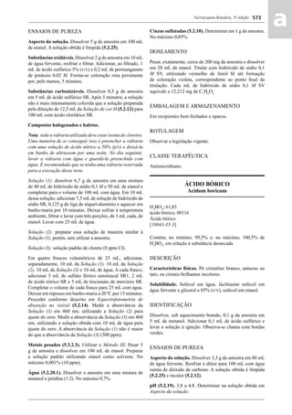 Farmacopeia Brasileira, 5ª edição
aa573
ENSAIOS DE PUREZA
Aspecto da solução. Dissolver 5 g de amostra em 100 mL
de etanol. A solução obtida é límpida (5.2.25).
Substâncias oxidáveis. Dissolver 2 g de amostra em 10 mL
de água fervente, resfriar e ﬁltrar. Adicionar, ao ﬁltrado, 1
mL de ácido sulfúrico 5% (v/v) e 0,2 mL de permanganato
de potássio 0,02 M. Forma-se coloração rosa persistente
por, pelo menos, 5 minutos.
Substâncias carbonizáveis. Dissolver 0,5 g de amostra
em 5 mL de ácido sulfúrico SR. Após 5 minutos, a solução
não é mais intensamente colorida que a solução preparada
pela diluição de 12,5 mL da Solução de cor H (5.2.12) para
100 mL com ácido clorídrico SR.
Compostos halogenados e haletos.
Nota: toda a vidraria utilizada deve estar isenta de cloretos.
Uma maneira de se conseguir isso é preencher a vidraria
com uma solução de ácido nítrico a 50% (p/v) e deixá-la
em banho de ultrassom por uma noite. No dia seguinte,
lavar a vidraria com água e guardá-la preenchida com
água. É recomendado que se tenha uma vidraria reservada
para a execução desse teste.
Solução (1): dissolver 6,7 g de amostra em uma mistura
de 40 mL de hidróxido de sódio 0,1 M e 50 mL de etanol e
completar para o volume de 100 mL com água. Em 10 mL
dessa solução, adicionar 7,5 mL de solução de hidróxido de
sódio SR, 0,125 g de liga de níquel-alumínio e aquecer em
banho-maria por 10 minutos. Deixar esfriar à temperatura
ambiente, ﬁltrar e lavar com três porções, de 3 mL cada, de
etanol. Lavar com 25 mL de água.
Solução (2): preparar essa solução de maneira similar à
Solução (1), porém, sem utilizar a amostra.
Solução (3): solução padrão de cloreto (8 ppm Cl).
Em quatro frascos volumétricos de 25 mL, adicionar,
separadamente, 10 mL da Solução (1), 10 mL da Solução
(2), 10 mL da Solução (3) e 10 mL de água. A cada frasco,
adicionar 5 mL de sulfato férrico amoniacal SR1, 2 mL
de ácido nítrico SR e 5 mL de tiocianato de mercúrio SR.
Completar o volume de cada frasco para 25 mL com água.
Deixar em repouso em banho-maria a 20 ºC por 15 minutos.
Proceder conforme descrito em Espectrofotometria de
absorção no visível (5.2.14). Medir a absorvância da
Solução (1) em 460 nm, utilizando a Solução (2) para
ajuste do zero. Medir a absorvância da Solução (3) em 460
nm, utilizando a solução obtida com 10 mL de água para
ajuste do zero. A absorvância da Solução (1) não é maior
do que a absorvância da Solução (3) (300 ppm).
Metais pesados (5.3.2.3). Utilizar o Método III. Pesar 5
g de amostra e dissolver em 100 mL de etanol. Preparar
a solução padrão utilizando etanol como solvente. No
máximo 0,001% (10 ppm).
Água (5.2.20.1). Dissolver a amostra em uma mistura de
metanol e piridina (1:2). No máximo 0,7%.
Cinzas sulfatadas (5.2.10). Determinar em 1 g da amostra.
No máximo 0,05%.
DOSEAMENTO
Pesar, exatamente, cerca de 200 mg da amostra e dissolver
em 20 mL de etanol. Titular com hidróxido de sódio 0,1
M SV, utilizando vermelho de fenol SI até formação
de coloração violeta, correspondente ao ponto ﬁnal da
titulação. Cada mL de hidróxido de sódio 0,1 M SV
equivale a 12,212 mg de C7
H6
O2.
EMBALAGEM E ARMAZENAMENTO
Em recipientes bem fechados e opacos.
ROTULAGEM
Observar a legislação vigente.
CLASSE TERAPÊUTICA
Antimicrobiano.
ÁCIDO BÓRICO
Acidum boricum
H3
BO3
; 61,83
ácido bórico; 00116
Ácido bórico
[10043-35-3]
Contém, no mínimo, 99,5% e, no máximo, 100,5% de
H3
BO3
, em relação à substância dessecada.
DESCRIÇÃO
Características físicas. Pó cristalino branco, untuoso ao
tato, ou cristais brilhantes incolores.
Solubilidade. Solúvel em água, facilmente solúvel em
água fervente e glicerol a 85% (v/v), solúvel em etanol.
IDENTIFICAÇÃO
Dissolver, sob aquecimento brando, 0,1 g da amostra em
5 mL de metanol. Adicionar 0,1 mL de ácido sulfúrico e
levar a solução à ignição. Observa-se chama com bordas
verdes.
ENSAIOS DE PUREZA
Aspecto da solução. Dissolver 3,3 g da amostra em 80 mL
de água fervente. Resfriar e diluir para 100 mL com água
isenta de dióxido de carbono. A solução obtida é límpida
(5.2.25) e incolor (5.2.12).
pH (5.2.19). 3,8 a 4,8. Determinar na solução obtida em
Aspecto da solução.
Volume 2_18_07_11.indd 573Volume 2_18_07_11.indd 573 18/07/2011 09:26:2218/07/2011 09:26:22
 