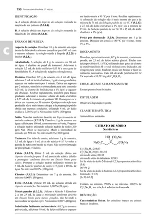 Farmacopeia Brasileira, 5ª edição
c
790
IDENTIFICAÇÃO
A. A solução obtida em Aspecto da solução responde às
reações do íon potássio (5.3.1.1).
B. A solução obtida em Aspecto da solução responde às
reações do íon citrato (5.3.1.1).
ENSAIOS DE PUREZA
Aspecto da solução. Dissolver 10 g da amostra em água
isenta de dióxido de carbono e completar para 100 mL com
o mesmo solvente. A solução obtida é límpida (5.2.25) e
incolor (5.2.12).
Alcalinidade. A solução, de 1 g da amostra em 20 mL
de água, é alcalina ao papel de tornassol. Adicionar à
solução 0,2 mL de ácido sulfúrico 0,05 M e uma gota de
fenolftaleína SI. A solução não adquire coloração rosa.
Oxalatos. Dissolver 0,5 g da amostra em 4 mL de água,
adicionar 3 mL de ácido clorídrico, 1 g de zinco granulado e
aquecer em banho-maria por 1 minuto. Deixar em repouso
por 2 minutos, transferir o sobrenadante para tubo contendo
0,25 mL de cloreto de fenilidrazina a 1% (p/v) e aquecer
até ebulição. Resfriar rapidamente, transferir para frasco
graduado, adicionar o mesmo volume de ácido clorídrico
e 0,25 mL de ferricianeto de potássio SR. Homogeneizar e
deixar em repouso por 30 minutos. Qualquer coloração rosa
produzida não é mais intensa do que a de preparação padrão
obtida nas mesmas condições, utilizando 4 mL de ácido
oxálico a 0,005% (p/v). No máximo 0,03% (300 ppm).
Sódio. Proceder conforme descrito em Espectrometria de
emissão atômica (5.2.13.2). Dissolver 1 g da amostra em
água e diluir para 100 mL com o mesmo solvente. Preparar
a solução padrão utilizando solução padrão de sódio (200
ppm Na). Diluir se necessário. Medir a intensidade de
emissão em 589 nm. No máximo 0,3% (3000 ppm).
Tartarato. Em tubo de ensaio, adicionar 1 g de amostra,
1,5 mL de água e 1 mL de ácido acético 6 M. Arranhar a
parede do tubo com bastão de vidro. Não ocorre formação
de precipitado cristalino.
Cálcio (5.3.2.7). Diluir 5 mL da solução obtida em
Aspecto da solução para 15 mL com ácido acético diluído
e prosseguir conforme descrito em Ensaio limite para
cálcio. Preparar a solução padrão utilizando mistura de
5 mL da Solução padrão de cálcio (10 ppm) e 10 mL de
água. No máximo 0,01% (100 ppm).
Cloretos (5.3.2.1). Determinar em 7 g da amostra. No
máximo 0,005% (50 ppm).
Ferro (5.3.2.4). Utilizar 10 mL da solução obtida em
Aspecto da solução. No máximo 0,002% (20 ppm).
Metais pesados (5.3.2.3). Utilizar o Método I. Dissolver
2 g em 25 mL de água e prosseguir conforme descrito
em Ensaio limite para metais pesados, não havendo a
necessidade de ajustar o pH. No máximo 0,001% (10 ppm).
Substâncias facilmente carbonizáveis.A0,2 g da amostra
pulverizada, adicionar 10 mL de ácido sulfúrico e aquecer
em banho-maria a 90 °C por 1 hora. Resfriar rapidamente.
A coloração da solução não é mais intensa do que a da
mistura de 75 mL da Solução padrão de cor SC F (5.2.12)
e 25 mL de ácido clorídrico a 1% (p/v) ou a mistura de
15 mL da Solução padrão de cor SC O e 85 mL de ácido
clorídrico a 1% (p/v).
Perda por dessecação (5.2.9). Determinar em 1 g de
amostra. Dessecar em estufa a 180 °C por 4 horas. Entre
3% e 6%.
DOSEAMENTO
Dissolver, aproximadamente, 0,2 g da amostra, exatamente
pesada, em 25 mL de ácido acético glacial. Titular com
ácido perclórico 0,1 M SV, utilizando duas gotas de cloreto
de metilrosanilínio SI (cristal violeta) como indicador, até
viragem para verde. Realizar ensaio em branco e fazer as
correções necessárias. Cada mL de ácido perclórico 0,1 M
SV equivale a 10,213 mg de C6
H5
K3
O7
.
EMBALAGEM E ARMAZENAMENTO
Em recipientes bem fechados.
ROTULAGEM
Observar a legislação vigente.
CLASSE TERAPÊUTICA
Antiurolítico, antiácido.
CITRATO DE SÓDIO
Natrii citras
C6
H5
Na3
O7
; 258,07
C6
H5
Na3
O7
.2H2
O; 294,10
citrato de sódio; 02182
citrato de sódio di-hidratado; 02183
Sal de sódio do ácido 2-hidroxi-1,2,3-propanotricarboxílico
(3:1)
[68-04-2]
Sal de sódio do ácido 2-hidroxi-1,2,3-propanotricarboxílico
hidratado (3:1:2)
[6132-04-3]
Contém, no mínimo, 99,0% e, no máximo, 100,5% de
C6
H5
Na3
O7
, em relação à substância dessecada.
DESCRIÇÃO
Características físicas. Pó cristalino branco ou cristais
brancos inodoros.
Volume 2_18_07_11.indd 790Volume 2_18_07_11.indd 790 18/07/2011 09:26:5418/07/2011 09:26:54
 