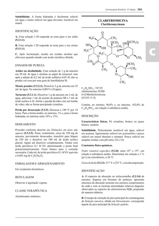 Farmacopeia Brasileira, 5ª edição
ac
791
Solubilidade. A forma hidratada é facilmente solúvel
em água e muito solúvel em água fervente; insolúvel em
etanol.
IDENTIFICAÇÃO
A. Uma solução 1:20 responde ao teste para o íon sódio
(5.3.1.1).
B. Uma solução 1:20 responde ao teste para o íon citrato
(5.3.1.1).
C. Após incineração, resulta em resíduo alcalino que
efervesce quando tratado com ácido clorídrico diluído.
ENSAIOS DE PUREZA
Acidez ou alcalinidade. Uma solução de 1 g da amostra
em 20 mL de água é alcalina ao papel de tornassol, mas
após a adição de 0,2 mL de ácido sulfúrico 0,05 M, não se
produz cor rosa por uma gota de fenolftaleína SI.
Metais pesados (5.3.2.3). Dissolver 2 g da amostra em 25
mL de água. No máximo 0,001% (10 ppm).
Tartarato (5.3.1.1). Dissolver 1 g da amostra em 2 mL de
água, adicionar 1 mL de acetato de potássio SR e 1 mL de
ácido acético 6 M. Atritar a parede do tubo com um bastão
de vidro; não se forma precipitado cristalino.
Perda por dessecação (5.2.9). Dessecar a 180 ºC por 18
horas. Para a forma anidra, no máximo, 1% e, para a forma
hidratada, no máximo entre 10% e 13%.
DOSEAMENTO
Proceder conforme descrito em Titulações em meio não
aquoso (5.3.3.5). Pesar, exatamente, cerca de 350 mg de
amostra, previamente dessecados, transferir para béquer
de 250 mL e dissolver em 100 mL de ácido acético
glacial. Agitar até dissolver completamente. Titular com
ácido perclórico 0,1 M SV, determinando o ponto ﬁnal
potenciometricamente. Fazer branco para a correção
necessária. Cada mL de ácido perclórico 0,1 M SV equivale
a 8,602 mg de C6
H5
Na3
O7
.
EMBALAGEM E ARMAZENAMENTO
Em recipientes herméticos.
ROTULAGEM
Observar a legislação vigente.
CLASSE TERAPÊUTICA
Alcalinizante sistêmico.
CLARITROMICINA
Clarithromycinum
C38
H69
NO13
; 747,95
claritromicina; 02200
6-O-Metileritromicina
[81103-11-9]
Contém, no mínimo, 96,0% e, no máximo, 102,0% de
C38
H69
NO13
, em relação à substância anidra.
DESCRIÇÃO
Características físicas. Pó cristalino, branco ou quase
branco, inodoro.
Solubilidade. Praticamente insolúvel em água, solúvel
em acetona, ligeiramente solúvel em acetonitrila e pouco
solúvel em etanol absoluto e metanol. Pouco solúvel em
tampões fosfato com pH entre 2,0 e 5,0.
Constantes físico-químicas.
Poder rotatório especíﬁco (5.2.8): entre -87° e -97°, em
relação à substância anidra. Determinar em solução a 1 %
(p/v) em clorofórmio, a 20 °C.
Faixadefusão(5.2.2):217°Ca225°C,comdecomposição.
IDENTIFICAÇÃO
A. O espectro de absorção no infravermelho (5.2.14) da
amostra, dispersa em brometo de potássio, apresenta
máximos de absorção somente nos mesmos comprimentos
de onda e com as mesmas intensidades relativas daqueles
observados no espectro de claritromicina SQR, preparado
de maneira idêntica.
B. O tempo de retenção do pico principal do cromatograma
da Solução amostra, obtida em Doseamento, corresponde
àquele do pico principal da Solução padrão.
Volume 2_18_07_11.indd 791Volume 2_18_07_11.indd 791 18/07/2011 09:26:5418/07/2011 09:26:54
 