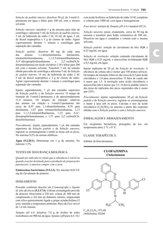 Farmacopeia Brasileira, 5ª edição
ac
795
Solução de padrão interno: dissolver 50 μL de 3-metil-2-
pentanona em água e diluir para 100 mL com o mesmo
solvente.
Solução amostra: transferir 1 g da amostra para tubo de
centrífuga e adicionar 5 mL de Solução de padrão interno,
5 mL de hidróxido de sódio 2 M, 10 mL de água, 5 mL
de álcool isopropílico e 5 g de cloreto de sódio. Agitar
vigorosamente durante 1 minuto e centrifugar para
separação das camadas.
Solução padrão: dissolver 80 mg de cada uma
das aminas: 1,1-dimetiletilamina, dietilamina,
tetrametiletilenodiamina, 1,1,3,3-tetrametilbutilamina,
N,N’-diisopropiletilenodiamina e 2,2’-oxibis(N,N-
dimetiletilamina) em ácido clorídrico 2 M e diluir para 200
mL com o mesmo solvente. Transferir 5 mL da solução
obtida para tubo de centrífuga e adicionar 5 mL de Solução
de padrão interno, 10 mL de hidróxido de sódio 2 M,
5 mL de álcool isopropílico e 5 g de cloreto de sódio.
Agitar vigorosamente durante 1 minuto e centrifugar para
separação das camadas.
Injetar, separadamente, 1 μL das camadas superiores
da Solução padrão e da Solução amostra. O tempo de
retenção de 3-metil-2-pentanona é de aproximadamente
11,4 minutos. Os tempos de retenção relativos
das aminas em relação a 3-metil-2-pentanona são
cerca de 0,55 para 1,1-dimetiletilamina, 0,76 para
dietilamina, 1,07 para tetrametiletilenodiamina, 1,13
para 1,1,3,3-tetrametilbutilamina, 1,33 para N,N’-
diisopropiletilenodiamina e 1,57 para 2,2’-oxibis(N,N-
dimetiletilamina).
Procedimento: injetar, separadamente, 1 μL das camadas
superiores da Solução padrão e da Solução amostra,
registrar os cromatogramas e medir as áreas sob os picos.
No máximo 0,2% de aminas alifáticas.
Água (5.2.20.1). Determinar em 1 g da amostra. No
máximo 1,5%.
TESTES DE SEGURANÇA BIOLÓGICA
Quando for indicado no rótulo que a substância é estéril ou
quando essa for destinada para a produção de preparações
parenterais, a amostra cumpre com o teste.
Endotoxinas bacterianas (5.5.2.2). No máximo 0,03 UI/
mg de clavulanato de potássio.
DOSEAMENTO
Proceder conforme descrito em Cromatograﬁa a líquido
de alta eﬁciência (5.2.17.4). Utilizar cromatógrafo provido
de detector ultravioleta a 220 nm; coluna de 300 mm de
comprimento e 4,0 mm de diâmetro interno, empacotada
com sílica quimicamente ligada a grupo octadecilsilano (5
μm), mantida a temperatura ambiente; ﬂuxo da Fase móvel
de 1,6 mL/minuto.
Tampão pH 4,4: dissolver 7,8 g de fosfato de sódio
monobásico em 900 mLde água.Ajustar o pH para 4,4 ± 0,1
com ácido fosfórico ou hidróxido de sódio 10 M, completar
o volume para 1000 mL com água e homogeneizar.
Fase móvel: mistura de Tampão pH 4,4 e metanol (95:5).
Solução amostra: pesar, exatamente, cerca de 50 mg da
amostra e transferir para balão volumétrico de 200 mL.
Dissolver em água e completar o volume com o mesmo
solvente.
Solução padrão: solução de clavulanato de lítio SQR a
0,25 mg/mL em água.
Solução de resolução: solução contendo clavulanato de
lítio SQR a 0,25 mg/mL e amoxicilina tri-hidratada SQR
a 0,5 mg/mL em água.
Injetar replicatas de 20 μL da Solução de resolução. A
eﬁciência da coluna não é menor que 550 pratos teóricos.
Os tempos de retenção relativos são cerca de 0,5 para ácido
clavulânico e 1,0 para amoxicilina. O fator de cauda não
é maior que 1,5. A resolução entre ácido clavulâncio e
amoxicilina não é menor que 3,5. O desvio padrão relativo
das áreas de replicatas dos picos registrados não é maior
que 2,0%.
Procedimento: injetar, separadamente, 20 μL da Solução
padrão e da Solução amostra, registrar os cromatogramas
e medir a área sob os picos. Calcular o teor de ácido
clavulânico (C8
H9
NO5
) na amostra a partir das respostas
obtidas com a Solução padrão e com a Solução amostra.
EMBALAGEM E ARMAZENAMENTO
Em recipientes herméticos, protegidos da luz, em
temperatura entre 2 °C e 8 °C.
CLASSE TERAPÊUTICA
Inibidor de beta-lactamase.
CLOFAZIMINA
Clofaziminum
C27
H22
Cl2
N4
; 473,40
clofazimina; 02268
Volume 2_18_07_11.indd 795Volume 2_18_07_11.indd 795 18/07/2011 09:26:5418/07/2011 09:26:54
 