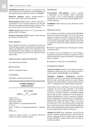 Farmacopeia Brasileira, 5ª edição
aa 574
Solubilidade em etanol. Dissolver 1 g da amostra em 10
mLde etanol fervente.Apreparação é incolor (5.2.12) e não
mais opalescente que a Suspensão referência II (5.2.25).
Impurezas orgânicas. Aquecer progressivamente a
amostra ao rubro. Não ocorre escurecimento.
Metais pesados (5.3.2.3). Utilizar o Método I. Dissolver 1
g da amostra em 23 mL de água, adicionar 2 mL de ácido
acético M e prosseguir conforme descrito em Ensaio limite
para metais pesados. No máximo 0,002% (20 ppm).
Sulfatos (5.3.2.2). Determinar em 2,7 g da amostra. No
máximo 0,045% (450 ppm).
Perda por dessecação (5.2.9). Dessecar sobre sílica-gel
por 5 horas. No máximo 0,5%.
DOSEAMENTO
Pesar, exatamente, cerca de 1 g da amostra e dissolver em
100 mLde água contendo 15 g de manitol, sob aquecimento.
Titular com hidróxido de sódio M SV, utilizando 0,5 mL
de fenolftaleína SI como indicador, até viragem para rosa.
Cada mL de hidróxido de sódio M SV equivale a 61,832
mg de H3
BO3
.
EMBALAGEM E ARMAZENAMENTO
Em recipientes bem fechados.
ROTULAGEM
Observar a legislação vigente.
CATEGORIA
Antisséptico e adjuvante farmacêutico.
ÁCIDO CÍTRICO
Acidum citricum
C6
H8
O7
; 192,12
C6
H8
O7
.H2
O; 210,14
ácido cítrico; 00134
Ácido 2-hidroxi-1,2,3-propanotricarboxílico
[77-92-9]
Ácido 2-hidroxi-1,2,3-propanotricarboxílico hidratado
(1:1)
[5949-29-1]
Contém, no mínimo, 99,5% e, no máximo, 100,5% de
C6
H8
O7
em relação à substância anidra.
DESCRIÇÃO
Características físico-químicas. Cristais incolores
e translúcidos, ou pó cristalino, branco. Eﬂorescente
ao ar quente e seco. A forma hidratada é ligeiramente
deliquescente em ar úmido. Ponto de fusão (5.2.2): 153 °C,
com decomposição.
Solubilidade. Muito solúvel em água, facilmente solúvel
em etanol.
IDENTIFICAÇÃO
A. O espectro de absorção no infravermelho (5.2.14) da
amostra, previamente dessecada a 105 °C por duas horas,
dispersa em brometo de potássio, apresenta máximos de
absorção somente nos mesmos comprimentos de onda e
com as mesmas intensidades relativas daqueles observados
no espectro de ácido cítrico SQR, preparado de maneira
idêntica.
B. Dissolver 1 g da substância em 10 mLde água.Asolução
é fortemente ácida.
C. Dissolver 0,5 g da substância em 5 mL de água e
neutralizar com hidróxido de sódio M. Adicionar 10 mL de
cloreto de cálcio SR e aquecer até ebulição. Um precipitado
branco é formado.
D. Responde às reações do íon citrato (5.3.1.1).
ENSAIOS DE PUREZA
Aspecto da solução. Dissolver 2 g da amostra em água e
completar o volume para 10 mL com o mesmo solvente. A
solução obtida é límpida (5.2.24) e incolor (5.2.12).
Substâncias facilmente carbonizáveis. Transferir,
exatamente, cerca de 0,5 g da amostra pulverizada para um
tubo de ensaio previamente lavado com ácido sulfúrico,
contendo 5 mL de ácido sulfúrico. Aquecer durante uma hora
a 90 °C. A solução deve ﬁcar somente amarela e não parda.
Ácido oxálico. Pesar o equivalente a 0,8 g de ácido cítrico
e dissolver em 4 mL de água. Adicionar 3 mL de ácido
clorídrico e 1 g de zinco granulado. Ferver por 1 minuto
e esfriar por 2 minutos. Transferir o sobrenadante líquido
para um tubo de ensaio contendo 0,25 mL de solução de
cloreto de fenilidrazina a 1% (p/v) e aquecer até ebulição.
Resfriar rapidamente, transferir para um tubo graduado e
adicionar igual volume de ácido clorídrico e 0,25 mL de
ferricianeto de potássio SR. Agitar e deixar em repouso
por 30 minutos. A cor rosa desenvolvida na solução não
deve ser mais intensa do que a desenvolvida pelo padrão de
ácido oxálico preparado da mesma maneira usando 4 mL
de uma solução de ácido oxálico a 0,01% (p/v).
Alumínio (5.3.2.10). Pesar, exatamente, cerca de 20 g da
amostra e proceder conforme descrito em Ensaio limite de
alumínio, utilizando 40 mL do padrão 2 ppm. No máximo
0,2 ppm (0,00002%), quando o ácido cítrico for usado em
soluções para diálise.
Volume 2_18_07_11.indd 574Volume 2_18_07_11.indd 574 18/07/2011 09:26:2218/07/2011 09:26:22
 