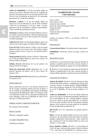 Farmacopeia Brasileira, 5ª edição
c
800
Acidez ou alcalinidade. A 10 mL da solução obtida em
Aspecto da solução, adicionar 0,05 mL de vermelho de
metila SI. Não mais do que 0,5 mL de ácido clorídrico 0,01
M ou 0,5 mL de hidróxido de sódio 0,01 M é necessário
para promover a viragem do indicador.
Brometos e iodetos. A 10 mL da solução obtida em
Aspecto da solução adicionar 0,1 mL de ácido clorídrico
e 0,05 mL de cloramina-T a 2% (p/v). Após 1 minuto,
adicionar 2 mL de clorofórmio e misturar vigorosamente.
A fase clorofórmica permanece incolor.
Tiocianato.Acidiﬁcar 10 mLda solução obtida em Aspecto
da solução com ácido clorídrico e adicionar algumas gotas
de cloreto férrico a 9% (p/v). Não se desenvolve coloração
vermelho-alaranjada.
Cálcio (5.3.2.7). Diluir 5 mLda solução obtida em Aspecto da
solução com 10 mL de água. No máximo 0,02% (200 ppm).
Ferro (5.3.2.4). Utilizar Método I. Diluir 5 mL de solução
obtida em Aspecto da solução com 5 mL de água. Utilizar
Solução padrão de ferro (1 ppm Fe). No máximo 0,002%
(20 ppm).
Metais pesados (5.3.2.3). Utilizar o Método I. Determinar
em 20 mL da solução obtida em Aspecto da solução. No
máximo 0,001% (10 ppm).
Sulfatos (5.3.2.2). Determinar em 8 g da amostra. No
máximo 0,015% (150 ppm).
Perda por dessecação (5.2.9). Determinar em 1 g da
amostra. Dessecar em estufa a 105 ºC, por 2 horas. No
máximo 1,0%.
Cinzas sulfatadas (5.2.10). Determinar em 2 g da amostra.
No máximo 0,1%.
DOSEAMENTO
Pesar, exatamente, cerca de 1 g da amostra, dissolver em
20 mL de água e adicionar mistura de 20 mL de água e 5
mL de solução de formaldeído, previamente neutralizada
em presença de fenolftaleína SI. Após 1 a 2 minutos, titular
com hidróxido de sódio M SV, utilizando fenolftaleína SI
como indicador. Cada mL de hidróxido de sódio M SV
equivale a 53,490 mg de NH4
Cl.
EMBALAGEM E ARMAZENAMENTO
Em recipientes bem fechados.
ROTULAGEM
Observar a legislação vigente.
CLASSE TERAPÊUTICA
Acidiﬁcante sistêmico.
CLORETO DE CÁLCIO
Calcii chloridum
CaCl2
; 110,98
CaCl2
.2H2
O; 147,01
cloreto de cálcio; 02369
cloreto de cálcio di-hidratado; 02370
Cloreto de cálcio
[10043-52-4]
Cloreto de cálcio di-hidratado
[10035-04-8]
Contém, no mínimo, 97,0% e, no máximo, 103,0% de
CaCl2
.2H2
O.
DESCRIÇÃO
Características físicas. Pó cristalino branco, higroscópico.
Solubilidade. Facilmente solúvel em água, solúvel em
etanol.
IDENTIFICAÇÃO
A. Dissolver 1 g da amostra em água isenta de dióxido de
carbono e completar para 10 mL com o mesmo solvente. A
solução obtida responde às reações do íon cálcio (5.3.1.1).
B. Dissolver 1 g da amostra em água isenta de dióxido de
carbono e completar para 10 mL com o mesmo solvente. A
solução obtida responde às reações do íon cloreto (5.3.1.1).
ENSAIOS DE PUREZA
Aspecto da solução. Dissolver 10 g da amostra em água
isenta de dióxido de carbono e completar para 100 mL com
o mesmo solvente. A solução obtida é límpida (5.2.25) e
não é mais corada que mistura de 5 mL da Solução padrão
de cor SC F (5.2.12) e 95 mL de ácido clorídrico a 1%
(p/v).
Acidez ou alcalinidade. A 10 mL da solução obtida em
Aspecto da solução, recentemente preparada, adicionar 0,1
mL de fenolftaleína SI. Se a solução adquirir coloração
rosa, deve tornar-se incolor pela adição de, no máximo,
0,2 mL de ácido clorídrico 0,01 M. Se nenhuma coloração
aparecer, deve tornar-se rosa pela adição de, no máximo,
0,2 mL de hidróxido de sódio 0,01 M.
pH (5.2.19). 4,5 a 9,2. Determinar em solução aquosa a
5% (p/v).
Bário. A 10 mL da solução obtida em Aspecto da solução
adicionar 1 mL de sulfato de cálcio SR. Após 15 minutos,
qualquer opalescência observada não é mais intensa do
que a mistura de 10 mL da solução obtida em Aspecto da
solução e 1 mL de água.
Ferro, alumínio e fosfato. Dissolver 1 g da amostra em
20 mL de água. Adicionar duas gotas de ácido clorídrico
3 M e uma gota de fenolftaleína SI. Adicionar, gota a
Volume 2_18_07_11.indd 800Volume 2_18_07_11.indd 800 18/07/2011 09:26:5518/07/2011 09:26:55
 