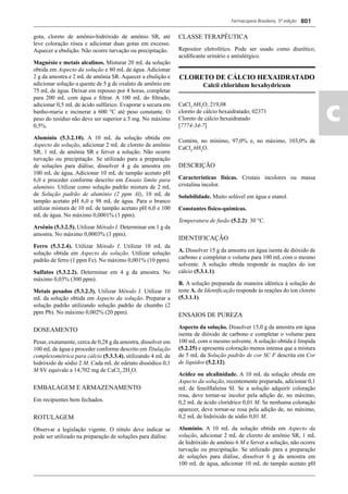 Farmacopeia Brasileira, 5ª edição
ac
801
gota, cloreto de amônio-hidróxido de amônio SR, até
leve coloração rósea e adicionar duas gotas em excesso.
Aquecer a ebulição. Não ocorre turvação ou precipitação.
Magnésio e metais alcalinos. Misturar 20 mL da solução
obtida em Aspecto da solução e 80 mL de água. Adicionar
2 g da amostra e 2 mL de amônia SR. Aquecer a ebulição e
adicionar solução a quente de 5 g de oxalato de amônio em
75 mL de água. Deixar em repouso por 4 horas, completar
para 200 mL com água e ﬁltrar. A 100 mL do ﬁltrado,
adicionar 0,5 mL de ácido sulfúrico. Evaporar a secura em
banho-maria e incinerar a 600 °C até peso constante. O
peso do resíduo não deve ser superior a 5 mg. No máximo
0,5%.
Alumínio (5.3.2.10). A 10 mL da solução obtida em
Aspecto da solução, adicionar 2 mL de cloreto de amônio
SR, 1 mL de amônia SR e ferver a solução. Não ocorre
turvação ou precipitação. Se utilizado para a preparação
de soluções para diálise, dissolver 4 g da amostra em
100 mL de água. Adicionar 10 mL de tampão acetato pH
6,0 e proceder conforme descrito em Ensaio limite para
alumínio. Utilizar como solução padrão mistura de 2 mL
de Solução padrão de alumínio (2 ppm Al), 10 mL de
tampão acetato pH 6,0 e 98 mL de água. Para o branco
utilizar mistura de 10 mL de tampão acetato pH 6,0 e 100
mL de água. No máximo 0,0001% (1 ppm).
Arsênio (5.3.2.5). Utilizar Método I. Determinar em 1 g da
amostra. No máximo 0,0003% (3 ppm).
Ferro (5.3.2.4). Utilizar Método I. Utilizar 10 mL da
solução obtida em Aspecto da solução. Utilizar solução
padrão de ferro (1 ppm Fe). No máximo 0,001% (10 ppm).
Sulfatos (5.3.2.2). Determinar em 4 g da amostra. No
máximo 0,03% (300 ppm).
Metais pesados (5.3.2.3). Utilizar Método I. Utilizar 10
mL da solução obtida em Aspecto da solução. Preparar a
solução padrão utilizando solução padrão de chumbo (2
ppm Pb). No máximo 0,002% (20 ppm).
DOSEAMENTO
Pesar, exatamente, cerca de 0,28 g da amostra, dissolver em
100 mL de água e proceder conforme descrito em Titulação
complexométrica para cálcio (5.3.3.4), utilizando 4 mL de
hidróxido de sódio 2 M. Cada mL de edetato dissódico 0,1
M SV equivale a 14,702 mg de CaCl2
.2H2
O.
EMBALAGEM E ARMAZENAMENTO
Em recipientes bem fechados.
ROTULAGEM
Observar a legislação vigente. O rótulo deve indicar se
pode ser utilizado na preparação de soluções para diálise.
CLASSE TERAPÊUTICA
Repositor eletrolítico. Pode ser usado como diurético,
acidiﬁcante urinário e antialérgico.
CLORETO DE CÁLCIO HEXAIDRATADO
Calcii chloridum hexahydricum
CaCl2
.6H2
O; 219,08
cloreto de cálcio hexaidratado; 02371
Cloreto de cálcio hexaidratado
[7774-34-7]
Contém, no mínimo, 97,0% e, no máximo, 103,0% de
CaCl2
.6H2
O.
DESCRIÇÃO
Características físicas. Cristais incolores ou massa
cristalina incolor.
Solubilidade. Muito solúvel em água e etanol.
Constantes físico-químicas.
Temperatura de fusão (5.2.2): 30 °C.
IDENTIFICAÇÃO
A. Dissolver 15 g da amostra em água isenta de dióxido de
carbono e completar o volume para 100 mL com o mesmo
solvente. A solução obtida responde às reações do íon
cálcio (5.3.1.1).
B. A solução preparada de maneira idêntica à solução do
teste A. de Identiﬁcação responde às reações do íon cloreto
(5.3.1.1).
ENSAIOS DE PUREZA
Aspecto da solução. Dissolver 15,0 g da amostra em água
isenta de dióxido de carbono e completar o volume para
100 mL com o mesmo solvente. A solução obtida é límpida
(5.2.25) e apresenta coloração menos intensa que a mistura
de 5 mL da Solução padrão de cor SC F descrita em Cor
de líquidos (5.2.12).
Acidez ou alcalinidade. A 10 mL da solução obtida em
Aspecto da solução, recentemente preparada, adicionar 0,1
mL de fenolftaleína SI. Se a solução adquirir coloração
rosa, deve tornar-se incolor pela adição de, no máximo,
0,2 mL de ácido clorídrico 0,01 M. Se nenhuma coloração
aparecer, deve tornar-se rosa pela adição de, no máximo,
0,2 mL de hidróxido de sódio 0,01 M.
Alumínio. A 10 mL da solução obtida em Aspecto da
solução, adicionar 2 mL de cloreto de amônio SR, 1 mL
de hidróxido de amônio 6 M e ferver a solução, não ocorre
turvação ou precipitação. Se utilizado para a preparação
de soluções para diálise, dissolver 6 g da amostra em
100 mL de água, adicionar 10 mL de tampão acetato pH
Volume 2_18_07_11.indd 801Volume 2_18_07_11.indd 801 18/07/2011 09:26:5518/07/2011 09:26:55
 