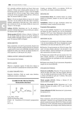Farmacopeia Brasileira, 5ª edição
c
802
6,0 e proceder conforme descrito em Ensaio limite pata
alumínio. Utilizar como solução padrão mistura de 2 mL
de Solução padrão de alumínio (2 ppm), 10 mL de tampão
acetato pH 6,0 e 98 mL de água. Para o branco utilizar
mistura de 10 mL de tampão acetato pH 6,0 e 100 mL de
água. No máximo 0,0001% (1 ppm).
Bário. A 10 mL da solução obtida em Aspecto da solução
adicionar 1 mL de sulfato de cálcio SR. Após 15 minutos,
qualquer opalescência observada não é mais intensa do
que a mistura de 10 mL da solução obtida em Aspecto da
solução e 1 mL de água.
Sulfatos (5.3.2.2). Determinar em 6 g da amostra e
proceder conforme descrito em Ensaio limite para sulfatos.
No máximo 0,02% (200 ppm).
Metais pesados (5.3.2.3). Utilizar o Método I. Utilizar 10
mL da solução obtida em Aspecto da solução. Preparar a
solução padrão utilizando Solução padrão de chumbo (2
ppm). No máximo 0,002% (20 ppm).
DOSEAMENTO
Pesar, exatamente, cerca de 0,2 g da amostra, dissolver em
100 mL de água e proceder conforme descrito em Titulação
complexométrica para cálcio (5.3.3.4), utilizando 4 mL de
hidróxido de sódio 2 M. Cada mL de edetato dissódico 0,1
M SV equivale a 21,908 mg de CaCl2
.6H2
O.
EMBALAGEM E ARMAZENAMENTO
Em recipientes bem fechados.
ROTULAGEM
Observar a legislação vigente. O rótulo deve indicar se
pode ser utilizado na preparação de soluções para diálise.
CLASSE TERAPÊUTICA
Repositor eletrolítico. Pode ser usado como diurético,
acidiﬁcante urinário e antialérgico.
CLORETO DE METACOLINA
Methacholini chloridum
C8
H18
ClNO2
; 195,69
cloreto de metacolina; 02401
Cloreto de 2-(acetiloxi)-N,N,N-trimetil-1-propanamínio
(1:1)
[62-51-1]
Contém, no mínimo, 98,0% e, no máximo, 101,0% de
C8
H18
ClNO2
, em relação à substância dessecada.
DESCRIÇÃO
Características físicas. Pó cristalino branco ou cristais
brancos ou incolores; inodoro ou com leve odor; muito
higroscópico.
Solubilidade. Solúvel em água, facilmente solúvel em
clorofórmio e etanol, insolúvel em éter etílico.
Constantes físico-químicas.
Faixa de fusão (5.2.2): Transferir 0,1 g da amostra para
um béquer de vidro e dissolver em 3 mL de clorofórmio.
Aquecer a 110 ºC por 1 hora. Determinar a faixa de fusão
no pó aderido às paredes do béquer. Entre 170 ºC e 173 ºC.
IDENTIFICAÇÃO
A. Dissolver 0,1 g da amostra em 2 mL de água e adicionar
3 mL de cloreto platínico SR. Ocorre formação de cristais
romboédricos com faixa de fusão entre 220 ºC e 225 ºC.
B. Dissolver 10 mg da amostra em 100 mL de água. Para
cada 1 mL dessa solução, adicionar 1 mL de etanol e 1 mL
de ácido sulfúrico. Aquecer lentamente até a percepção de
odor característico de acetato de etila.
C. Preparar uma solução 10% (p/v) da amostra. Em 5 mL
dessa solução, adicionar 2 g de hidróxido de potássio.
Aquecer lentamente até a percepção de odor característico
de trimetilamina.
D. Preparar uma solução 2% (p/v) da amostra. Responde às
reações do íon cloreto (5.3.1.1).
ENSAIOS DE PUREZA
Cloreto de acetilcolina. Dissolver 10 mg da amostra em
100 mL de água. Para cada 2 mL dessa solução, adicionar
3 mL de solução de perclorato de sódio 20% (p/v), agitar
e colocar sob banho de gelo por 5 minutos. Não ocorre
formação de precipitado.
Metais pesados (5.3.2.3). Utilizar o Método IV. No
máximo 0,002% (20 ppm).
Perda por dessecação (5.2.9). Determinar em 2 g da
amostra. Dessecar em estufa a 105 ºC, por 4 horas. No
máximo 1,5%.
Cinzas sulfatadas (5.2.10). Determinar em 1 g da amostra.
No máximo 0,1%.
DOSEAMENTO
Pesar, exatamente, cerca de 0,4 g da amostra, previamente
dessecada, e dissolver em uma mistura de ácido acético
glacial e acetato de mercúrio SR (50:10). Titular com ácido
perclórico 0,1 M SV, utilizando cloreto de metilrosanilínio
SI como indicador, até coloração verde. Realizar ensaio em
Volume 2_18_07_11.indd 802Volume 2_18_07_11.indd 802 18/07/2011 09:26:5518/07/2011 09:26:55
 