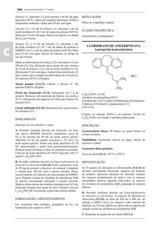 Farmacopeia Brasileira, 5ª edição
c
808
Solução (1): adicionar 1,5 g da amostra a 40 mL de água
aquecida a 80 ºC e agitar até completa dissolução. Esfriar à
temperatura ambiente e diluir para 50 mL com água.
Solução (2): a 15 mL da Solução (1), adicionar 1 mL de
ácido clorídrico 0,1 M, 1 mL de iodato de potássio 0,05 M e
diluir para 25 mL com água. Deixar em repouso, ao abrigo
da luz, por 4 horas.
Solução (3): a 15 mL da Solução (1), adicionar 1 mL
de ácido clorídrico 0,1 M, 1 mL de iodeto de potássio a
0,00882% (p/v), 1 mL de iodato de potássio 0,05 M e diluir
para 25 mL com água. Deixar em repouso, ao abrigo da
luz, por 4 horas.
Medir as absorvâncias da Solução (2) e da Solução (3) em
420 nm (V.2.14), utilizando, para o ajuste do zero, mistura
de 15 mL da Solução (1) e 1 mL de ácido clorídrico 0,1 M,
diluída para 25 mL com água.Aabsorvância da Solução (2)
não é maior que a metade da absorvância da Solução(3).
No máximo 0,015% (150 ppm).
Metais pesados (5.3.2.3). Utilizar o Método IV. No
máximo 0,002% (20 ppm).
Perda por dessecação (5.2.9). Determinar em 1 g da
amostra. Dessecar, sob pentóxido de fósforo, em estufa a
50 °C, sob pressão não superior a 0,3 kPa, por 4 horas. No
máximo 0,5%.
Cinzas sulfatadas (5.2.10). Determinar em 1 g da amostra.
No máximo 0,1%.
DOSEAMENTO
Empregar um dos métodos a seguir.
A. Proceder conforme descrito em Titulações em meio
não aquoso (5.3.3.5). Dissolver, exatamente, cerca de
0,5 g da amostra em 40 mL de ácido acético glacial.
Adicionar 10 mL de acetato mercúrico a 5% (p/v) em
ácido acético glacial. Titular com ácido perclórico 0,1 M
SV, determinando o ponto ﬁnal potenciometricamente.
Realizar ensaio em branco e fazer as correções necessárias.
Cada mL de ácido perclórico 0,1 M SV equivale a 68,177
mg de C25
H29
I2
NO3
.HCl.
B. Proceder conforme descrito em Espectrofotometria de
absorção no ultravioleta (5.2.14). Pesar, exatamente, cerca
de 50 mg da amostra e dissolver em metanol. Completar
o volume para 100 mL com o mesmo solvente. Diluir,
sucessivamente, em metanol, até concentração de 0,0008%
(p/v). Preparar solução de cloridrato de amiodarona SQR
na mesma concentração utilizando o mesmo solvente.
Medir as absorvâncias das soluções resultantes em 242 nm,
utilizando metanol para ajuste do zero. Calcular o teor de
C25
H29
I2
NO3
.HCl na amostra a partir das leituras obtidas.
EMBALAGEM E ARMAZENAMENTO
Em recipientes bem fechados, protegidos da luz, em
temperatura não superior a 30 ºC.
ROTULAGEM
Observar a legislação vigente.
CLASSE TERAPÊUTICA
Antiarrítmico e antianginoso.
CLORIDRATO DE AMITRIPTILINA
Amitriptylini hydrochloridum
C20
H23
N.HCl; 313,86
cloridrato de amitriptilina; 00712
Cloridrato de 3-(10,11-diidro-5H-dibenzo[a,d]ciclohepten-
5-ilideno)-N,N-dimetil-1-propanamina (1:1)
[549-18-8]
Contém, no mínimo, 99,0% e, no máximo, 101,0% de
C20
H23
N.HCl, em relação à substância dessecada.
DESCRIÇÃO
Características físicas. Pó branco ou quase branco ou
cristais incolores.
Solubilidade. Facilmente solúvel em água, cloreto de
metileno e etanol.
Constantes físico-químicas
Faixa de fusão (5.2.2): 195 ºC a 199 ºC.
IDENTIFICAÇÃO
A. O espectro de absorção no infravermelho (5.2.14) da
amostra, previamente dessecada, dispersa em brometo
de potássio, apresenta máximos de absorção somente
nos mesmos comprimentos de onda e com as mesmas
intensidades relativas daqueles observados no espectro
de cloridrato de amitriptilina SQR, preparado de maneira
idêntica.
B. Proceder conforme descrito em Espectrofotometria
de absorção no ultravioleta. O espectro de absorção no
ultravioleta (5.2.14), na faixa de 200 nm a 400 nm, de
solução a 0,001% (p/v) em metanol, exibe máximo de
absorção em 239 nm, idêntico ao observado no espectro de
solução similar de cloridrato de amitriptilina SQR.
C. Responde às reações do íon cloreto (5.3.1.1).
Volume 2_18_07_11.indd 808Volume 2_18_07_11.indd 808 18/07/2011 09:26:5618/07/2011 09:26:56
 